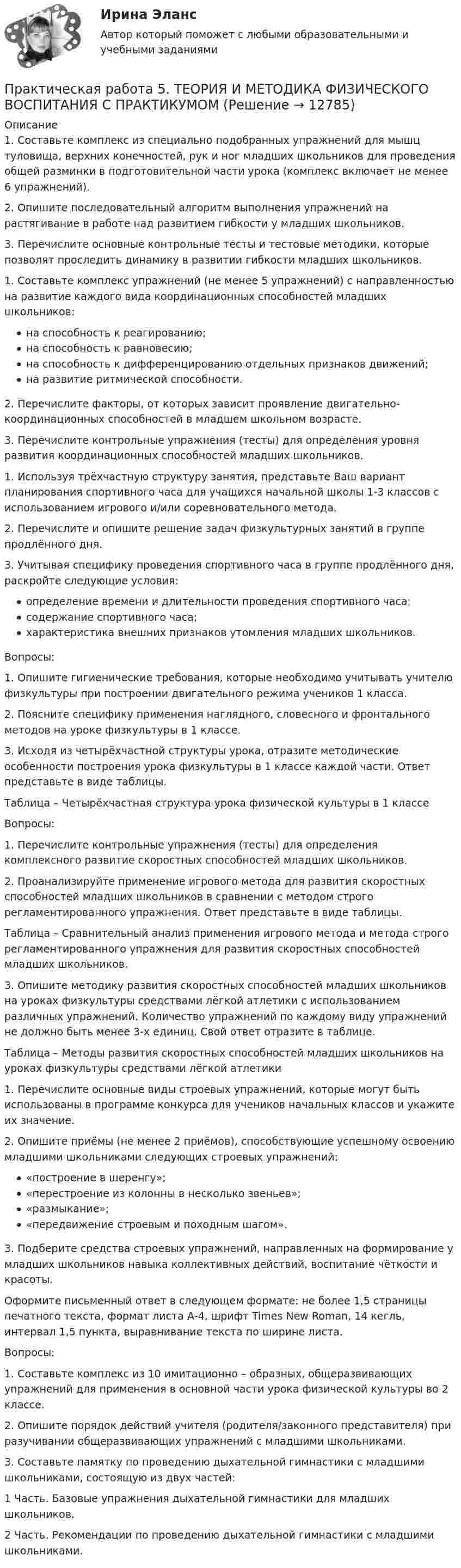     
          Описание
          1.    Составьте комплекс из специально подобранных упражнений для мышц туловища, верхних конечностей, рук и ног младших школьников для проведения общей разминки в подготовительной части урока (комплекс включает не менее 6 упражнений).2.    Опишите последовательный алгоритм выполнения упражнений на растягивание в работе над развитием гибкости у младших школьников.3.    Перечислите основные контрольные тесты и тестовые методики, которые позволят проследить динамику в развитии гибкости младших школьников.1. Составьте комплекс упражнений (не менее 5 упражнений) с направленностью на развитие каждого вида координационных способностей младших школьников:на способность к реагированию;на способность к равновесию;на способность к дифференцированию отдельных признаков движений;на развитие ритмической способности.2. Перечислите факторы, от которых зависит проявление дви­гательно-координационных способностей в младшем школьном возрасте.3. Перечислите контрольные упражнения (тесты) для опреде­ления уровня развития координационных способностей младших школьников.1. Используя трёхчастную структуру занятия, представьте Ваш вариант планирования спортивного часа для учащихся начальной школы 1-3 классов с использованием игрового и/или соревновательного метода.2. Перечислите и опишите решение задач физкультурных занятий в группе продлённого дня.3.  Учитывая специфику проведения спортивного часа в группе продлённого дня, раскройте следующие условия:определение времени и длительности проведения спортивного часа;содержание спортивного часа;характеристика внешних признаков утомления младших школьников.Вопросы:1. Опишите гигиенические требования, которые необходимо учитывать учителю физкультуры при построении двигательного режима учеников 1 класса.2. Поясните специфику применения наглядного, словесного и фронтального методов на уроке физкультуры в 1 классе.3. Исходя из четырёхчастной структуры урока, отразите методические особенности построения урока физкультуры в 1 классе каждой части. Ответ представьте в виде таблицы. Таблица – Четырёхчастная структура урока физической культуры в 1 классеВопросы:1. Перечислите контрольные упражнения (тесты) для определения комплексного развитие скоростных способностей младших школьников.2. Проанализируйте применение игрового метода для развития скоростных способностей младших школьников в сравнении с методом строго регламентированного упражнения. Ответ представьте в виде таблицы.Таблица – Сравнительный анализ применения игрового метода и метода строго регламентированного упражнения для развития скоростных способностей младших школьников.3. Опишите методику развития скоростных способностей младших школьников на уроках физкультуры средствами лёгкой атлетики с использованием различных упражнений. Количество упражнений по каждому виду упражнений не должно быть менее 3-х единиц. Свой ответ отразите в таблице.Таблица – Методы развития скоростных способностей младших школьников на уроках физкультуры средствами лёгкой атлетики1. Перечислите основные виды строевых упражнений, которые могут быть использованы в программе конкурса для учеников начальных классов и укажите их значение.2. Опишите приёмы (не менее 2 приёмов), способствующие успешному освоению младшими школьниками следующих строевых упражнений:«построение в шеренгу»;«перестроение из колонны в несколько звеньев»;«размыкание»;«передвижение строевым и походным шагом».3. Подберите средства строевых упражнений, направленных на формирование у младших школьников навыка коллективных действий, воспитание чёткости и красоты.Оформите письменный ответ в следующем формате: не более 1,5 страницы печатного текста, формат листа А-4, шрифт Times New Roman, 14 кегль, интервал 1,5 пункта, выравнивание текста по ширине листа.Вопросы:1. Составьте комплекс из 10 имитационно – образных, общеразвивающих упражнений для применения в основной части урока физической культуры во 2 классе.2. Опишите порядок действий учителя (родителя/законного представителя) при разучивании общеразвивающих упражнений с младшими школьниками.3. Составьте памятку по проведению дыхательной гимнастики с младшими школьниками, состоящую из двух частей:1 Часть. Базовые упражнения дыхательной гимнастики для младших школьников.2 Часть. Рекомендации по проведению дыхательной гимнастики с младшими школьниками.  
            
            
            Практическая работа 5. ТЕОРЕТИЧЕСКИЕ ОСНОВЫ ОРГАНИЗАЦИИ ОБУЧЕНИЯ В НАЧАЛЬНЫХ КЛАССАХПрактическая работа 5. ТЕОРИЯ И МЕТОДИКА ФИЗИЧЕСКОГО ВОСПИТАНИЯ С ПРАКТИКУМОМПрактическая работа 5. Указания к выполнению.Практическая работа 5. Физическая культура 1 курс 2 семестрПрактическая работа 6. Высшая математика 2. РосдистантПрактическая работа 6. Высшая математика 2. РосдистантПрактическая работа 6. Высшая математика 2. РосдистантПрактическая работа 5 ДОУА часть 2Практическая работа 5 иностранный язык Практическая работа 5. КультурологияПрактическая работа 5. МЕТОДИКА ОБУЧЕНИЯ ПРОДУКТИВНЫМ ВИДАМ ДЕЯТЕЛЬНОСТИ С ПРАКТИКУМОМПрактическая работа 5. ОСНОВЫ ПЕДАГОГИЧЕСКОГО МАСТЕРСТВАПрактическая работа 5. ПЕДАГОГИКАПрактическая работа 5. ПРАВОВОЕ ОБЕСПЕЧЕНИЕ ПРОФЕССИОНАЛЬНОЙ ДЕЯТЕЛЬНОСТИ