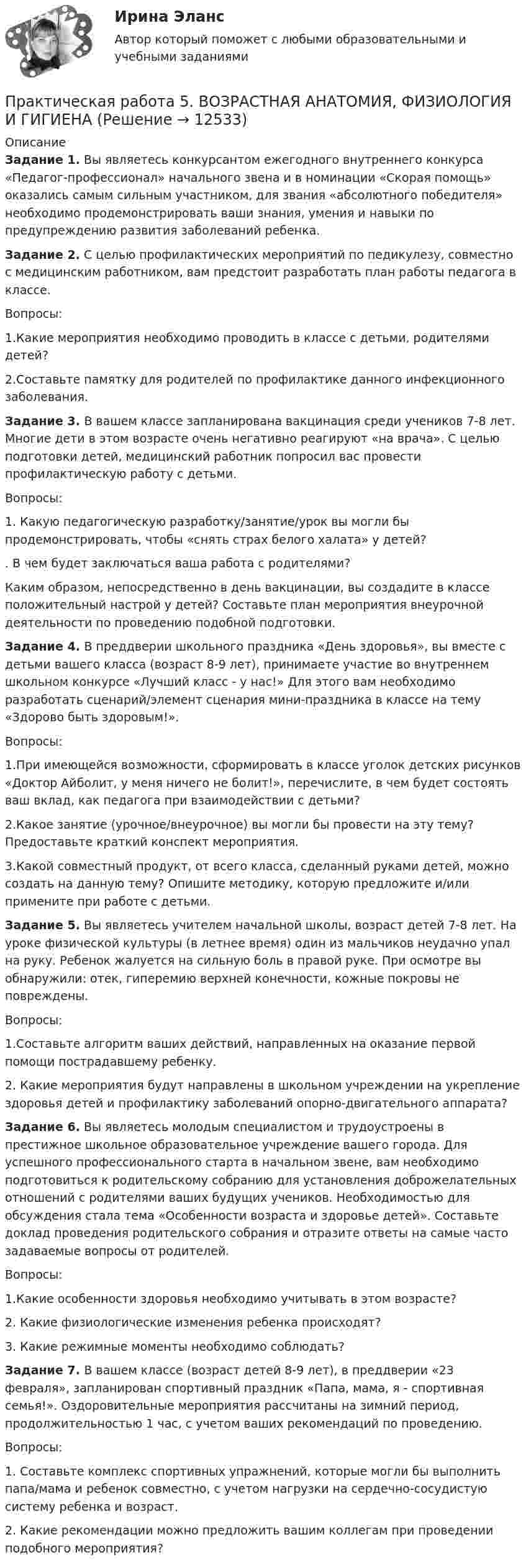      
          Описание
          Задание 1. Вы являетесь конкурсантом ежегодного внутреннего конкурса «Педагог-профессионал» начального звена и в номинации «Скорая помощь» оказались самым сильным участником, для звания «абсолютного победителя» необходимо продемонстрировать ваши знания, умения и навыки по предупреждению развития заболеваний ребенка.Задание 2. С целью профилактических мероприятий по педикулезу, совместно с медицинским работником, вам предстоит разработать план работы педагога в классе.Вопросы:1.Какие мероприятия необходимо проводить в классе с детьми, родителями детей?2.Составьте памятку для родителей по профилактике данного инфекционного заболевания.Задание 3. В вашем классе запланирована вакцинация среди учеников 7-8 лет. Многие дети в этом возрасте очень негативно реагируют «на врача». С целью подготовки детей, медицинский работник попросил вас провести профилактическую работу с детьми.Вопросы:1.              Какую педагогическую разработку/занятие/урок вы могли бы продемонстрировать, чтобы «снять страх белого халата» у детей?.              В чем будет заключаться ваша работа с родителями?Каким образом, непосредственно в день вакцинации, вы создадите в классе положительный настрой у детей? Составьте план мероприятия внеурочной деятельности по проведению подобной подготовки.Задание 4. В преддверии школьного праздника «День здоровья», вы вместе с детьми вашего класса (возраст 8-9 лет), принимаете участие во внутреннем школьном конкурсе «Лучший класс - у нас!» Для этого вам необходимо разработать сценарий/элемент сценария мини-праздника в классе на тему «Здорово быть здоровым!».Вопросы:1.При имеющейся возможности, сформировать в классе уголок детских рисунков «Доктор Айболит, у меня ничего не болит!», перечислите, в чем будет состоять ваш вклад, как педагога при взаимодействии с детьми?2.Какое занятие (урочное/внеурочное) вы могли бы провести на эту тему? Предоставьте краткий конспект мероприятия.3.Какой совместный продукт, от всего класса, сделанный руками детей, можно создать на данную тему? Опишите методику, которую предложите и/или примените при работе с детьми.Задание 5. Вы являетесь учителем начальной школы, возраст детей 7-8 лет. На уроке физической культуры (в летнее время) один из мальчиков неудачно упал на руку. Ребенок жалуется на сильную боль в правой руке. При осмотре вы обнаружили: отек, гиперемию верхней конечности, кожные покровы не повреждены.Вопросы:1.Составьте алгоритм ваших действий, направленных на оказание первой помощи пострадавшему ребенку.2. Какие мероприятия будут направлены в школьном учреждении на укрепление здоровья детей и профилактику заболеваний опорно-двигательного аппарата?Задание 6. Вы являетесь молодым специалистом и трудоустроены в престижное школьное образовательное учреждение вашего города. Для успешного профессионального старта в начальном звене, вам необходимо подготовиться к родительскому собранию для установления доброжелательных отношений с родителями ваших будущих учеников. Необходимостью для обсуждения стала тема «Особенности возраста и здоровье детей». Составьте доклад проведения родительского собрания и отразите ответы на самые часто задаваемые вопросы от родителей.Вопросы:1.Какие особенности здоровья необходимо учитывать в этом возрасте?2. Какие физиологические изменения ребенка происходят?3. Какие режимные моменты необходимо соблюдать?Задание 7. В вашем классе (возраст детей 8-9 лет), в преддверии «23 февраля», запланирован спортивный праздник «Папа, мама, я - спортивная семья!». Оздоровительные мероприятия рассчитаны на зимний период, продолжительностью 1 час, с учетом ваших рекомендаций по проведению.Вопросы:1.              Составьте комплекс спортивных упражнений, которые могли бы выполнить папа/мама и ребенок совместно, с учетом нагрузки на сердечно-сосудистую систему ребенка и возраст.2.               Какие рекомендации можно предложить вашим коллегам при проведении подобного мероприятия?  
            
            
            Практическая работа 5 - 6Практическая работа 5. ВОЗРАСТНАЯ АНАТОМИЯ, ФИЗИОЛОГИЯ И ГИГИЕНАПрактическая работа 5. Высшая математика 2. РосдистантПрактическая работа 5. Высшая математика 2. РосдистантПрактическая работа 5. Высшая математика 2. РосдистантПрактическая работа 5. Высшая математика 2. РосдистантПрактическая работа 5. Высшая математика 2. РосдистантПрактическая работа 4 - Особенности маркетинга в социальном предпринимательствеПрактическая работа 4 - Особенности маркетинга в социальном предпринимательстве Практическая работа 4. ПЕДАГОГИКАПрактическая работа 4. ТЕОРЕТИЧЕСКИЕ ОСНОВЫ ОРГАНИЗАЦИИ ОБУЧЕНИЯ В НАЧАЛЬНЫХ КЛАССАХПрактическая работа 4. ТЕОРИЯ И МЕТОДИКА ФИЗИЧЕСКОГО ВОСПИТАНИЯ С ПРАКТИКУМОМПрактическая работа 4 управление маркетингомПрактическая работа 4. ЭКОЛОГИЧЕСКИЕ ОСНОВЫ ПРИРОДОПОЛЬЗОВАНИЯ