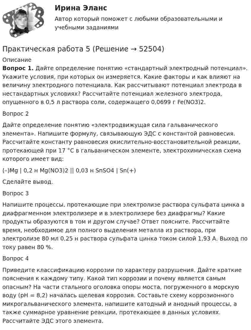      
            Описание
             Вопрос 1.	Дайте определение понятию «стандартный электродный потенциал». Укажите условия, при которых он измеряется. Какие факторы и как влияют на величину электродного потенциала. Как рассчитывают потенциал электрода в нестандартных условиях? Рассчитайте потенциал железного электрода, опущенного в 0,5 л раствора соли, содержащего 0,0699 г Fe(NO3)2.	Вопрос 2	Дайте определение понятию «электродвижущая сила гальванического элемента». Напишите формулу, связывающую ЭДС с константой равновесия. Рассчитайте константу равновесия окислительно-восстановительной реакции, протекающей при 17 °С в гальваническом элементе, электрохимическая схема которого имеет вид:	(–)Mg | 0,2 н Mg(NO3)2 || 0,03 н SnSO4 | Sn(+)	Сделайте вывод.	Вопрос 3	Напишите процессы, протекающие при электролизе раствора сульфата цинка в диафрагменном электролизере и в электролизере без диафрагмы? Какие продукты образуются в том и другом случае? Ответ поясните. Рассчитайте время, необходимое для полного выделения металла из раствора, при электролизе 80 мл 0,25 н раствора сульфата цинка током силой 1,93 А. Выход по току равен 80 %.	Вопрос 4	Приведите классификацию коррозии по характеру разрушения. Дайте краткие пояснения к каждому типу. Какой тип коррозии и почему является самым опасным? На части стального оголовка опоры моста, погруженного в морскую воду (рН = 8,2) началась щелевая коррозия. Составьте схему коррозионного микрогальванического элемента, напишите катодный и анодный процессы, а также суммарное уравнение реакции, протекающее в данных условиях. Рассчитайте ЭДС этого элемента.  
            
            
            Практическая работа 4. ЭКОЛОГИЧЕСКИЕ ОСНОВЫ ПРИРОДОПОЛЬЗОВАНИЯПрактическая работа 5Практическая работа 5 - 6Практическая работа 5. ВОЗРАСТНАЯ АНАТОМИЯ, ФИЗИОЛОГИЯ И ГИГИЕНАПрактическая работа 5. Высшая математика 2. РосдистантПрактическая работа 5. Высшая математика 2. РосдистантПрактическая работа 5. Высшая математика 2. РосдистантПрактическая работа 4. ЕСТЕСТВОЗНАНИЕ С МЕТОДИКОЙ ПРЕПОДАВАНИЯПрактическая работа 4. КультурологияПрактическая работа 4 - Особенности маркетинга в социальном предпринимательствеПрактическая работа 4 - Особенности маркетинга в социальном предпринимательстве Практическая работа 4. ПЕДАГОГИКАПрактическая работа 4. ТЕОРЕТИЧЕСКИЕ ОСНОВЫ ОРГАНИЗАЦИИ ОБУЧЕНИЯ В НАЧАЛЬНЫХ КЛАССАХПрактическая работа 4. ТЕОРИЯ И МЕТОДИКА ФИЗИЧЕСКОГО ВОСПИТАНИЯ С ПРАКТИКУМОМ