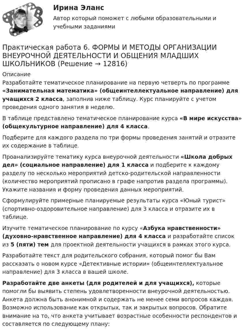      
          Описание
          Разработайте тематическое планирование на первую четверть по программе «Занимательная математика» (общеинтеллектуальное направление) для учащихся 2 класса, заполнив ниже таблицу. Курс планируйте с учетом проведения одного занятия в неделю.В таблице представлено тематическое планирование курса «В мире искусства» (общекультурное направление) для 4 класса.Подберите для каждого раздела по три формы проведения занятий и отразите их содержание в таблице.Проанализируйте тематику курса внеурочной деятельности «Школа добрых дел» (социальное направление) для 1 класса и подберите к каждому разделу по несколько мероприятий детско-родительской направленности (количество мероприятий прописано в графе напротив раздела программы). Укажите названия и форму проведения данных мероприятий.Сформулируйте примерные планируемые результаты курса «Юный турист» (спортивно-оздоровительное направление) для 3 класса и отразите их в таблице.Изучите тематическое планирование по курсу «Азбука нравственности» (духовно-нравственное направление) для 4 класса и разработайте список из 5 (пяти) тем для проектной деятельности учащихся в рамках этого курса.Разработайте текст для родительского собрания, который помог бы Вам рассказать о новом курсе «Детективные истории» (общеинтеллектуальное направление) для 3 класса в вашей школе.Разработайте две анкеты (для родителей и для учащихся), которые помогли бы выявить степень удовлетворенности внеурочной деятельностью. Анкета должна быть анонимной и содержать не менее семи вопросов каждая. Возможно использование как открытых, так и закрытых вопросов. Обратите внимание на то, что анкета учитывает возрастные особенности респондентов и составляется по следующему плану:  
            
            
            Практическая работа6. Теория и методика инклюзивного образованияПрактическая работа 6. ФОРМЫ И МЕТОДЫ ОРГАНИЗАЦИИ ВНЕУРОЧНОЙ ДЕЯТЕЛЬНОСТИ И ОБЩЕНИЯ МЛАДШИХ ШКОЛЬНИКОВПрактическая работа 7. ПЕДАГОГИКАПрактическая работа7. Теория и методика инклюзивного образованияПрактическая работа 8. ПЕДАГОГИКАПрактическая работа8. Теория и методика инклюзивного образованияПрактическая работа9(1-5). Теория и методика инклюзивного образованияПрактическая работа 6. Высшая математика 2. РосдистантПрактическая работа 6. Высшая математика 2. РосдистантПрактическая работа 6. Высшая математика 2. РосдистантПрактическая работа 6. КультурологияПрактическая работа 6. ОСНОВЫ ОРГАНИЗАЦИИ ВНЕУРОЧНОЙ РАБОТЫ (ИЗОБРАЗИТЕЛЬНАЯ ДЕЯТЕЛЬНОСТЬ И ДЕКОРАТИВНО-ПРИКЛАДНОЕ ИСКУССТВО)Практическая работа 6. ПЕДАГОГИКАПрактическая работа 6. Проверка статистических гипотез 1. Для производства каждой из n1= 51детали по первой технологии было затрачено в среднем X1= 32 с (выборочная дисперсия var1 = 9с2). Для производства каждой из n2= 41детали по второй технологии было затрачено в среднем X2= 28 с (выборочная дисперсия var 2 = 4с2). Можно ли сделать вывод, что первой технологии требуется в среднем больше времени для производства одной детали? Доверительная вероятность 90%.