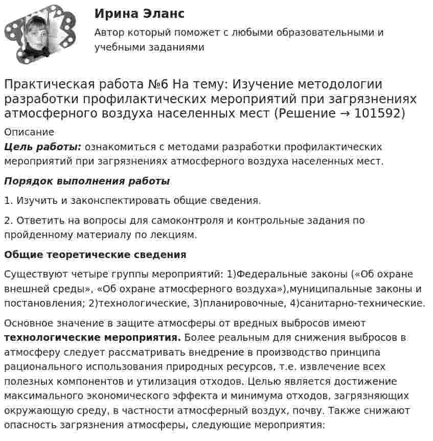       
            Описание
             Цель работы: ознакомиться с методами разработки профилактических мероприятий при загрязнениях атмосферного воздуха населенных мест.   Порядок выполнения работы 1. Изучить и законспектировать общие сведения. 2. Ответить на вопросы для самоконтроля и контрольные задания по пройденному материалу по лекциям.  Общие теоретические сведения	Существуют четыре группы мероприятий: 1)Федеральные законы («Об охране внешней среды», «Об охране атмосферного воздуха»),муниципальные законы и постановления; 2)технологические, 3)планировочные, 4)санитарно-технические.	Основное значение в защите атмосферы от вредных выбросов имеют технологические мероприятия. Более реальным для снижения выбросов в атмосферу следует рассматривать внедрение в производство принципа рационального использования природных ресурсов, т.е. извлечение всех полезных компонентов и утилизация отходов. Целью является достижение максимального экономического эффекта и минимума отходов, загрязняющих окружающую среду, в частности атмосферный воздух, почву. Также снижают опасность загрязнения атмосферы, следующие мероприятия:   