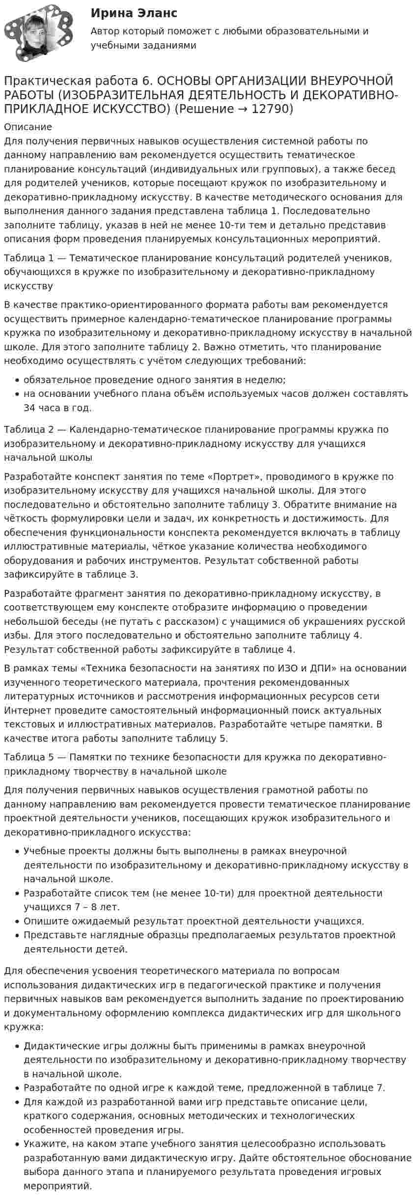      
          Описание
          Для получения первичных навыков осуществления системной работы по данному направлению вам рекомендуется осуществить тематическое планирование консультаций (индивидуальных или групповых), а также бесед для родителей учеников, которые посещают кружок по изобразительному и декоративно-прикладному искусству. В качестве методического основания для выполнения данного задания представлена таблица 1. Последовательно заполните таблицу, указав в ней не менее 10-ти тем и детально представив описания форм проведения планируемых консультационных мероприятий.Таблица 1 — Тематическое планирование консультаций родителей учеников, обучающихся в кружке по изобразительному и декоративно-прикладному искусствуВ качестве практико-ориентированного формата работы вам рекомендуется осуществить примерное календарно-тематическое планирование программы кружка по изобразительному и декоративно-прикладному искусству в начальной школе. Для этого заполните таблицу 2. Важно отметить, что планирование необходимо осуществлять с учётом следующих требований: обязательное проведение одного занятия в неделю; на основании учебного плана объём используемых часов должен составлять 34 часа в год.Таблица 2 — Календарно-тематическое планирование программы кружка по изобразительному и декоративно-прикладному искусству для учащихся начальной школыРазработайте конспект занятия по теме «Портрет», проводимого в кружке по изобразительному искусству для учащихся начальной школы. Для этого последовательно и обстоятельно заполните таблицу 3. Обратите внимание на чёткость формулировки цели и задач, их конкретность и достижимость. Для обеспечения функциональности конспекта рекомендуется включать в таблицу иллюстративные материалы, чёткое указание количества необходимого оборудования и рабочих инструментов. Результат собственной работы зафиксируйте в таблице 3.Разработайте фрагмент занятия по декоративно-прикладному искусству, в соответствующем ему конспекте отобразите информацию о проведении небольшой беседы (не путать с рассказом) с учащимися об украшениях русской избы. Для этого последовательно и обстоятельно заполните таблицу 4. Результат собственной работы зафиксируйте в таблице 4.В рамках темы «Техника безопасности на занятиях по ИЗО и ДПИ» на основании изученного теоретического материала, прочтения рекомендованных литературных источников и рассмотрения информационных ресурсов сети Интернет проведите самостоятельный информационный поиск актуальных текстовых и иллюстративных материалов. Разработайте четыре памятки. В качестве итога работы заполните таблицу 5.Таблица 5 — Памятки по технике безопасности для кружка по декоративно-прикладному творчеству в начальной школеДля получения первичных навыков осуществления грамотной работы по данному направлению вам рекомендуется провести тематическое планирование проектной деятельности учеников, посещающих кружок изобразительного и декоративно-прикладного искусства: Учебные проекты должны быть выполнены в рамках внеурочной деятельности по изобразительному и декоративно-прикладному искусству в начальной школе. Разработайте список тем (не менее 10-ти) для проектной деятельности учащихся 7 – 8 лет. Опишите ожидаемый результат проектной деятельности учащихся. Представьте наглядные образцы предполагаемых результатов проектной деятельности детей.Для обеспечения усвоения теоретического материала по вопросам использования дидактических игр в педагогической практике и получения первичных навыков вам рекомендуется выполнить задание по проектированию и документальному оформлению комплекса дидактических игр для школьного кружка: Дидактические игры должны быть применимы в рамках внеурочной деятельности по изобразительному и декоративно-прикладному творчеству в начальной школе. Разработайте по одной игре к каждой теме, предложенной в таблице 7. Для каждой из разработанной вами игр представьте описание цели, краткого содержания, основных методических и технологических особенностей проведения игры. Укажите, на каком этапе учебного занятия целесообразно использовать разработанную вами дидактическую игру. Дайте обстоятельное обоснование выбора данного этапа и планируемого результата проведения игровых мероприятий.  
            
            
            Практическая работа 6. КультурологияПрактическая работа 6. ОСНОВЫ ОРГАНИЗАЦИИ ВНЕУРОЧНОЙ РАБОТЫ (ИЗОБРАЗИТЕЛЬНАЯ ДЕЯТЕЛЬНОСТЬ И ДЕКОРАТИВНО-ПРИКЛАДНОЕ ИСКУССТВО)Практическая работа 6. ПЕДАГОГИКАПрактическая работа 6. Проверка статистических гипотез 1. Для производства каждой из n1= 51детали по первой технологии было затрачено в среднем X1= 32 с (выборочная дисперсия var1 = 9с2). Для производства каждой из n2= 41детали по второй технологии было затрачено в среднем X2= 28 с (выборочная дисперсия var 2 = 4с2). Можно ли сделать вывод, что первой технологии требуется в среднем больше времени для производства одной детали? Доверительная вероятность 90%.Практическая работа 6. ТЕОРЕТИЧЕСКИЕ ОСНОВЫ ОРГАНИЗАЦИИ ОБУЧЕНИЯ В НАЧАЛЬНЫХ КЛАССАХПрактическая работа6. Теория и методика инклюзивного образованияПрактическая работа 6. ФОРМЫ И МЕТОДЫ ОРГАНИЗАЦИИ ВНЕУРОЧНОЙ ДЕЯТЕЛЬНОСТИ И ОБЩЕНИЯ МЛАДШИХ ШКОЛЬНИКОВпрактическая работа 5. ПСИХОЛОГИЯПрактическая работа 5. ТЕОРЕТИЧЕСКИЕ ОСНОВЫ ОРГАНИЗАЦИИ ОБУЧЕНИЯ В НАЧАЛЬНЫХ КЛАССАХПрактическая работа 5. ТЕОРИЯ И МЕТОДИКА ФИЗИЧЕСКОГО ВОСПИТАНИЯ С ПРАКТИКУМОМПрактическая работа 5. Указания к выполнению.Практическая работа 5. Физическая культура 1 курс 2 семестрПрактическая работа 6. Высшая математика 2. РосдистантПрактическая работа 6. Высшая математика 2. Росдистант