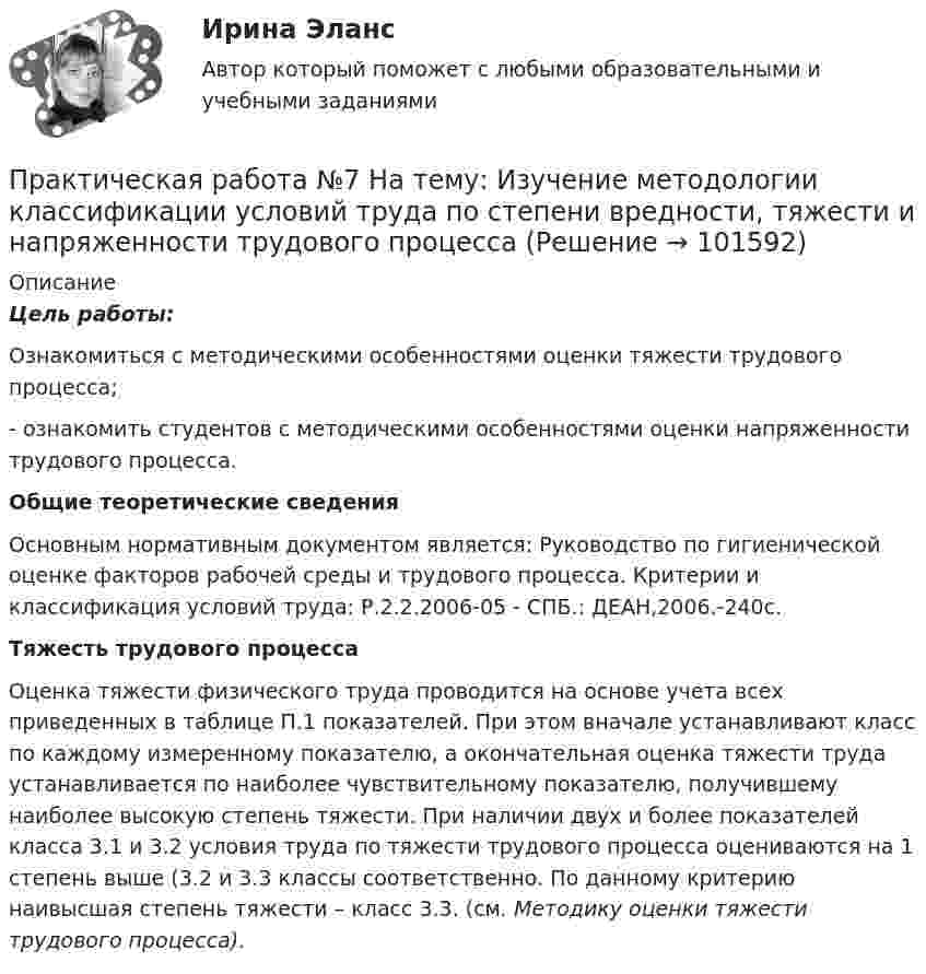       
            Описание
             Цель работы:	 Ознакомиться с методическими особенностями оценки тяжести трудового процесса;	- ознакомить студентов с методическими особенностями оценки напряженности трудового процесса.  Общие теоретические сведения 	Основным нормативным документом является: Руководство по гигиенической оценке факторов рабочей среды и трудового процесса. Критерии и классификация условий труда: Р.2.2.2006-05 - СПБ.: ДЕАН,2006.-240с.  Тяжесть трудового процесса	Оценка тяжести физического труда проводится на основе учета всех приведенных в таблице П.1 показателей. При этом вначале устанавливают класс по каждому измеренному показателю, а окончательная оценка тяжести труда устанавливается по наиболее чувствительному показателю, получившему наиболее высокую степень тяжести. При наличии двух и более показателей класса 3.1 и 3.2 условия труда по тяжести трудового процесса оцениваются на   1 степень выше (3.2 и 3.3 классы соответственно. По данному критерию наивысшая степень тяжести – класс 3.3. (см. Методику оценки тяжести трудового процесса).   