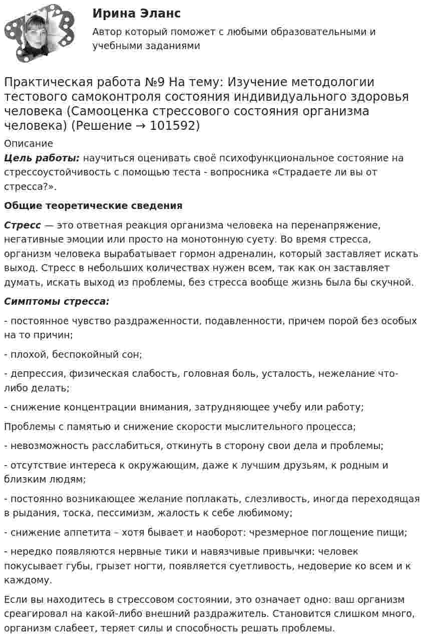       
            Описание
             Цель работы:  научиться оценивать своё психофункциональное состояние на стрессоустойчивость с помощью теста - вопросника «Страдаете ли вы от стресса?».  Общие теоретические сведения  Стресс — это ответная реакция организма человека на перенапряжение, негативные эмоции или просто на монотонную суету. Во время стресса, организм человека вырабатывает гормон адреналин, который заставляет искать выход. Стресс в небольших количествах нужен всем, так как он заставляет думать, искать выход из проблемы, без стресса вообще жизнь была бы скучной.  Симптомы стресса:	- постоянное чувство раздраженности, подавленности, причем порой без особых на то причин;	- плохой, беспокойный сон;	- депрессия, физическая слабость, головная боль, усталость, нежелание что-либо делать;	- снижение концентрации внимания, затрудняющее учебу или работу;	Проблемы с памятью и снижение скорости мыслительного процесса;	- невозможность расслабиться, откинуть в сторону свои дела и проблемы;	- отсутствие интереса к окружающим, даже к лучшим друзьям, к родным и близким людям;	- постоянно возникающее желание поплакать, слезливость, иногда переходящая в рыдания, тоска, пессимизм, жалость к себе любимому;	- снижение аппетита – хотя бывает и наоборот: чрезмерное поглощение пищи;	- нередко появляются нервные тики и навязчивые привычки: человек покусывает губы, грызет ногти, появляется суетливость, недоверие ко всем и к каждому. 	Если вы находитесь в стрессовом состоянии, это означает одно: ваш организм среагировал на какой-либо внешний раздражитель. Становится слишком много, организм слабеет, теряет силы и способность решать проблемы.   