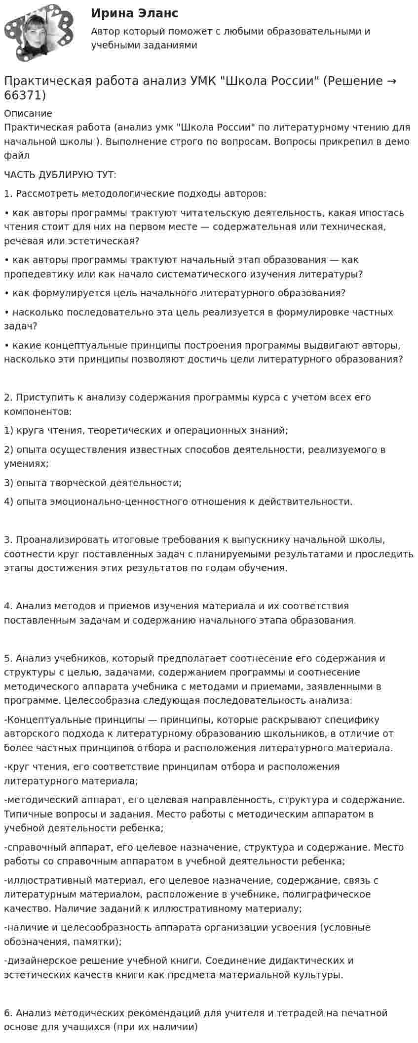     
            Описание
            Практическая работа (анализ умк Школа России по литературному чтению для начальной школы ). Выполнение строго по вопросам. Вопросы прикрепил в демо файлЧАСТЬ ДУБЛИРУЮ ТУТ: 1. Рассмотреть методологические подходы авторов:• как авторы программы трактуют читательскую деятельность, какая ипостась чтения стоит для них на первом месте — содержательная или техническая, речевая или эстетическая?• как авторы программы трактуют начальный этап образования — как пропедевтику или как начало систематического изучения литературы?• как формулируется цель начального литературного образования?• насколько последовательно эта цель реализуется в формулировке частных задач?• какие концептуальные принципы построения программы выдвигают авторы, насколько эти принципы позволяют достичь цели литературного образования?2. Приступить к анализу содержания программы курса с учетом всех его компонентов: 1) круга чтения, теоретических и операционных знаний;2) опыта осуществления известных способов деятельности, реализуемого в умениях;3) опыта творческой деятельности;4) опыта эмоционально-ценностного отношения к действительности. 3. Проанализировать итоговые требования к выпускнику начальной школы, соотнести круг поставленных задач с планируемыми результатами и проследить этапы достижения этих результатов по годам обучения.4. Анализ методов и приемов изучения материала и их соответствия поставленным задачам и содержанию начального этапа образования. 5. Анализ учебников, который предполагает соотнесение его содержания и структуры с целью, задачами, содержанием программы и соотнесение методического аппарата учебника с методами и приемами, заявленными в программе. Целесообразна следующая последовательность анализа: -Концептуальные принципы — принципы, которые раскрывают специфику авторского подхода к литературному образованию школьников, в отличие от более частных принципов отбора и расположения литературного материала. -круг чтения, его соответствие принципам отбора и расположения литературного материала; -методический аппарат, его целевая направленность, структура и содержание. Типичные вопросы и задания. Место работы с методическим аппаратом в учебной деятельности ребенка; -справочный аппарат, его целевое назначение, структура и содержание. Место работы со справочным аппаратом в учебной деятельности ребенка; -иллюстративный материал, его целевое назначение, содержание, связь с литературным материалом, расположение в учебнике, полиграфическое качество. Наличие заданий к иллюстративному материалу; -наличие и целесообразность аппарата организации усвоения (условные обозначения, памятки); -дизайнерское решение учебной книги. Соединение дидактических и эстетических качеств книги как предмета материальной культуры. 6. Анализ методических рекомендаций для учителя и тетрадей на печатной основе для учащихся (при их наличии)   
            
            
            Практическая работа № 9 Тема занятия: Weather and ClimateПрактическая работа анализ УМК Школа РоссииПрактическая работа (Английский язык)//ПГУТИПрактическая работа Антикризисное управление персоналомПрактическая работа Антикризисный менеджмент  (решено на 80 баллов) Практическая работа банковские системы и банковское дело.практическая работа Безопасность ведения горных работ  Определение взрываемости смеси горючих газов при подземных пожарах с помощью треугольника взрываемости Практическая работа №4. Этапы проведения реинжинирингаПрактическая работа № 5. Инструментальные средства интеллектуального анализа данныхПрактическая работа № 6 законы организацииПрактическая работа №6 МатематикаПрактическая работа № 6 Тема занятия: HolidaysПРАКТИЧЕСКАЯ РАБОТА № 7 ПРОЕКТНЫЙ РАСЧЕТ СТЕРЖНЯ НА ПРОЧНОСТЬ ПРИ ДЕФОРМАЦИИ КРУЧЕНИЯ Вариант 6Практическая работа № 7 Тема занятия: Travelling