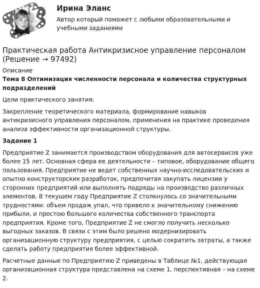     
            Описание
            Тема 8 Оптимизация численности персонала и количества структурных подразделений Цели практического занятия: 	Закрепление теоретического материала, формирование навыков антикризисного управления персоналом, применения на практике проведения анализа эффективности организационной структуры. Задание 1 	Предприятие Z занимается производством оборудования для автосервисов уже более 15 лет. Основная сфера ее деятельности – типовое, оборудование общего пользования. Предприятие не ведет собственных научно-исследовательских и опытно конструкторских разработок, предпочитая закупать лицензии у сторонних предприятий или выполнять подряды на производство различных элементов. В текущем году Предприятие Z столкнулось со значительными трудностями: объем продаж упал, что привело к значительному снижению прибыли, и простою большого количества собственного транспорта предприятия. Кроме того, Предприятие Z не смогло получить несколько выгодных заказов. В связи с этим было решено модернизировать организационную структуру предприятия, с целью сократить затраты, а также сделать работу предприятия более эффективной.  	  Расчетные данные по Предприятию Z приведены в Таблице №1, действующая организационная структура представлена на схеме 1, перспективная – на схеме 2.     
            
            
            Практическая работа (Английский язык)//ПГУТИПрактическая работа Антикризисное управление персоналомПрактическая работа Антикризисный менеджмент  (решено на 80 баллов) Практическая работа банковские системы и банковское дело.практическая работа Безопасность ведения горных работ  Определение взрываемости смеси горючих газов при подземных пожарах с помощью треугольника взрываемости Практическая работа Бизне-планирование ММУ  Практическая рабОТА БИЗНЕС ПЛАНИРОВАНИЕПрактическая работа № 6 законы организацииПрактическая работа №6 МатематикаПрактическая работа № 6 Тема занятия: HolidaysПРАКТИЧЕСКАЯ РАБОТА № 7 ПРОЕКТНЫЙ РАСЧЕТ СТЕРЖНЯ НА ПРОЧНОСТЬ ПРИ ДЕФОРМАЦИИ КРУЧЕНИЯ Вариант 6Практическая работа № 7 Тема занятия: TravellingПрактическая работа № 8 Тема занятия: SightseeingПрактическая работа № 9 Тема занятия: Weather and Climate