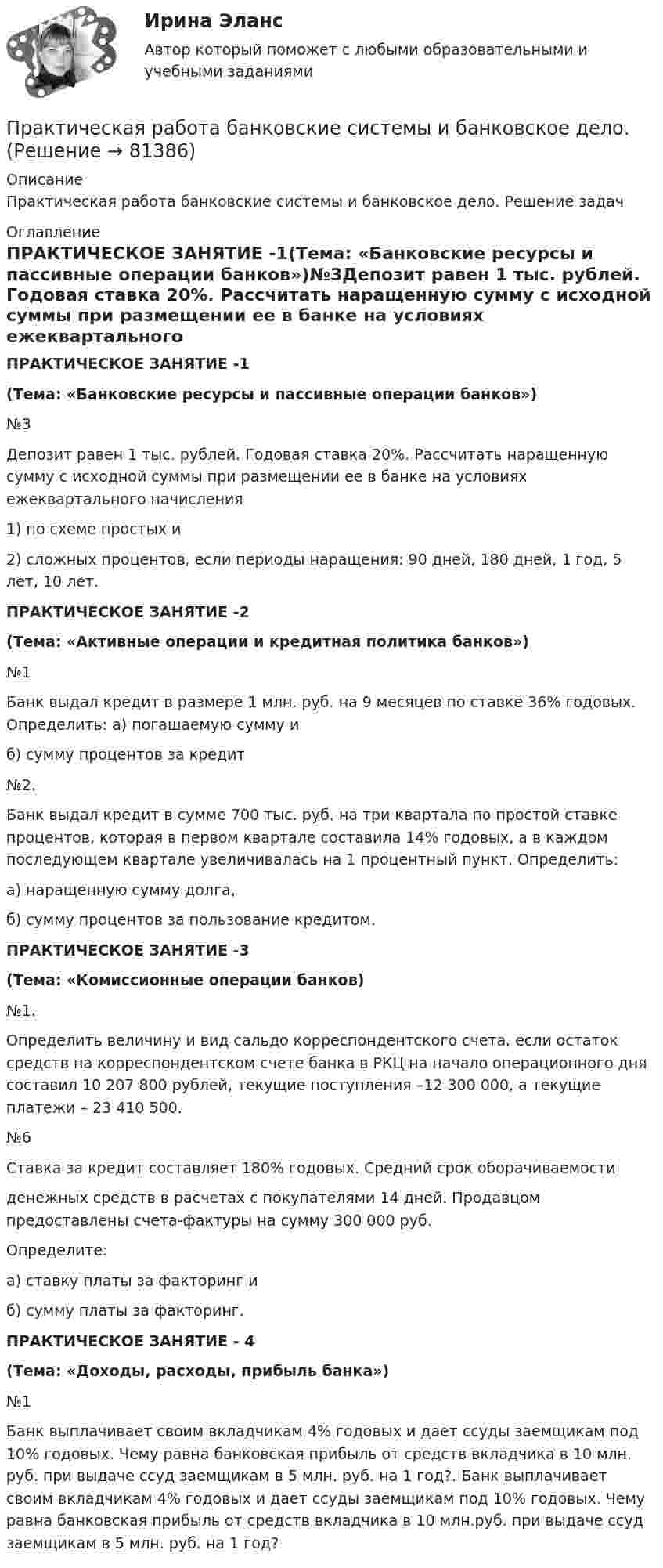      
            Описание
            Практическая работа банковские системы и банковское дело. Решение задач 
            Оглавление
            ПРАКТИЧЕСКОЕ ЗАНЯТИЕ -1(Тема: «Банковские ресурсы и пассивные операции банков»)№3Депозит равен 1 тыс. рублей. Годовая ставка 20%. Рассчитать наращенную сумму с исходной суммы при размещении ее в банке на условиях ежеквартального начисления 1) по схеме простых и2) сложных процентов, если периоды наращения: 90 дней, 180 дней, 1 год, 5 лет, 10 лет.ПРАКТИЧЕСКОЕ ЗАНЯТИЕ -2(Тема: «Активные операции и кредитная политика банков»)№1	Банк выдал кредит в размере 1 млн. руб. на 9 месяцев по ставке 36% годовых. Определить: а) погашаемую сумму и             б) сумму процентов за кредит№2.       Банк выдал кредит в сумме 700 тыс. руб. на три квартала по простой ставке процентов, которая в первом квартале составила 14% годовых, а в каждом последующем квартале увеличивалась на 1 процентный пункт. Определить:  а) наращенную сумму долга,  б) сумму процентов за пользование кредитом. ПРАКТИЧЕСКОЕ ЗАНЯТИЕ -3(Тема: «Комиссионные операции банков)№1.Определить величину и вид сальдо корреспондентского счета, если остаток средств на корреспондентском счете банка в РКЦ на начало операционного дня составил 10 207 800 рублей, текущие поступления –12 300 000, а текущие платежи – 23 410 500.№6Ставка за кредит составляет 180% годовых. Средний срок оборачиваемостиденежных средств в расчетах с покупателями 14 дней. Продавцом предоставлены счета-фактуры на сумму 300 000 руб.      Определите:      а) ставку платы за факторинг и       б) сумму платы за факторинг.ПРАКТИЧЕСКОЕ ЗАНЯТИЕ - 4 (Тема: «Доходы, расходы, прибыль банка») №1 Банк выплачивает своим вкладчикам 4% годовых и дает ссуды заемщикам под 10% годовых. Чему равна банковская прибыль от средств вкладчика в 10 млн. руб. при выдаче ссуд заемщикам в 5 млн. руб. на 1 год?. Банк выплачивает своим вкладчикам 4% годовых и дает ссуды заемщикам под 10% годовых. Чему равна банковская прибыль от средств вкладчика в 10 млн.руб. при выдаче ссуд заемщикам в 5 млн. руб. на 1 год?  
            
            
            Практическая работа Антикризисный менеджмент  (решено на 80 баллов) Практическая работа банковские системы и банковское дело.практическая работа Безопасность ведения горных работ  Определение взрываемости смеси горючих газов при подземных пожарах с помощью треугольника взрываемости Практическая работа Бизне-планирование ММУ  Практическая рабОТА БИЗНЕС ПЛАНИРОВАНИЕПрактическая работа в Microsoft AccesПрактическая работа - ВАРИАНТ 1 и 2Практическая работа № 6 Тема занятия: HolidaysПРАКТИЧЕСКАЯ РАБОТА № 7 ПРОЕКТНЫЙ РАСЧЕТ СТЕРЖНЯ НА ПРОЧНОСТЬ ПРИ ДЕФОРМАЦИИ КРУЧЕНИЯ Вариант 6Практическая работа № 7 Тема занятия: TravellingПрактическая работа № 8 Тема занятия: SightseeingПрактическая работа № 9 Тема занятия: Weather and ClimateПрактическая работа анализ УМК Школа РоссииПрактическая работа (Английский язык)//ПГУТИ