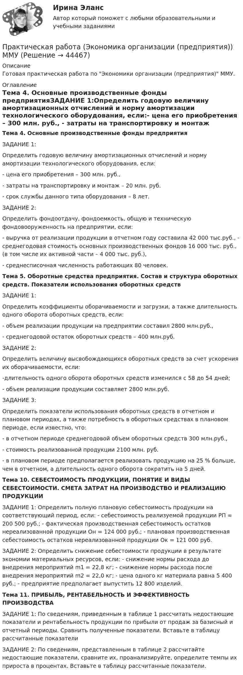    
            Описание
            Готовая практическая работа по Экономики организации (предприятия) ММУ. 
            Оглавление
            Тема 4. Основные производственные фонды предприятияЗАДАНИЕ 1:Определить годовую величину амортизационных отчислений и норму амортизации технологического оборудования, если:- цена его приобретения – 300 млн. руб., - затраты на транспортировку и монтаж – 20 млн. руб. - срок службы данного типа оборудования – 8 лет.ЗАДАНИЕ 2:Определить фондоотдачу, фондоемкость, общую и техническую фондовооруженность на предприятии, если:- выручка от реализации продукции в отчетном году составила 42 000 тыс.руб., - среднегодовая стоимость основных производственных фондов 16 000 тыс. руб., (в том числе их активной части – 4 000 тыс. руб.), - среднесписочная численность работающих 80 человек.Тема 5. Оборотные средства предприятия. Состав и структура оборотных средств. Показатели использования оборотных средствЗАДАНИЕ 1:Определить коэффициенты оборачиваемости и загрузки, а также длительность одного оборота оборотных средств, если:- объем реализации продукции на предприятии составил 2800 млн.руб., - среднегодовой остаток оборотных средств – 400 млн.руб.ЗАДАНИЕ 2:Определить величину высвобождающихся оборотных средств за счет ускорения их оборачиваемости, если:-длительность одного оборота оборотных средств изменился с 58 до 54 дней; - объем реализации продукции составляет 2800 млн.руб.ЗАДАНИЕ 3:Определить показатели использования оборотных средств в отчетном и плановом периодах, а также потребность в оборотных средствах в плановом периоде, если известно, что:- в отчетном периоде среднегодовой объем оборотных средств 300 млн.руб.,  - стоимость реализованной продукции 2100 млн. руб. - в плановом периоде предполагается реализовать продукцию на 25 % больше, чем в отчетном, а длительность одного оборота сократить на 5 дней.Тема 10. СЕБЕСТОИМОСТЬ ПРОДУКЦИИ, ПОНЯТИЕ И ВИДЫ СЕБЕСТОИМОСТИ. СМЕТА ЗАТРАТ НА ПРОИЗВОДСТВО И РЕАЛИЗАЦИЮ ПРОДУКЦИИЗАДАНИЕ 1: Определить полную плановую себестоимость продукции на соответствующий период, если: - себестоимость реализуемой продукции РП = 200 500 руб.; - фактическая производственная себестоимость остатков нереализованной продукции Он = 124 000 руб.; - плановая производственная себестоимость остатков нереализованной продукции Ок = 121 000 руб. ЗАДАНИЕ 2: Определить снижение себестоимости продукции в результате экономии материальных ресурсов, если: - снижение нормы расхода до внедрения мероприятий m1 = 22,8 кг; - снижение нормы расхода после внедрения мероприятий m2 = 22,0 кг; - цена одного кг материала равна 5 400 руб.; - предприятие предполагает выпустить 12 800 изделий. Тема 11. ПРИБЫЛЬ, РЕНТАБЕЛЬНОСТЬ И ЭФФЕКТИВНОСТЬ ПРОИЗВОДСТВАЗАДАНИЕ 1: По сведениям, приведенным в таблице 1 рассчитать недостающие показатели и рентабельность продукции по прибыли от продаж за базисный и отчетный периоды. Сравнить полученные показатели. Вставьте в таблицу рассчитанные показатели ЗАДАНИЕ 2: По сведениям, представленным в таблице 2 рассчитайте недостающие показатели, сравните их, проанализируйте, определите темпы их прироста в процентах. Вставьте в таблицу рассчитанные показатели.   
            
            
            Практическая работа Экономика Организации Практическая работа (Экономика организации (предприятия)) ММУПрактическая работа Экспериментальная психология ММУПрактическая с ответами. Астрономия. Планеты и малые тела Солнечной системыПрактическая стилистикаПрактическая стилистика / 20 вопросовПрактическая стилистика (Синергия)Практическая работа, Системный анализ и принятие решений (САиПР, САПР)Практическая работа Строительная механика (Вариант 11/1/1)Практическая работа Трудовое правоПрактическая работа Финансы, денежное обращение и кредит ММУПрактическая работа Химия  семестр3 УГНТУ вариант 9Практическая работа. Цель проекта - вариант №1Практическая работа. Цель проекта - вариант №6