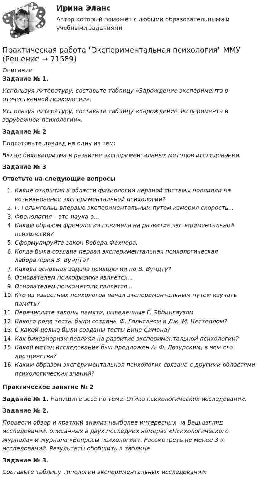     
            Описание
            Задание № 1. Используя литературу, составьте таблицу «Зарождение эксперимента в отечественной психологии».Используя литературу, составьте таблицу «Зарождение эксперимента в зарубежной психологии».Задание № 2Подготовьте доклад на одну из тем: Вклад бихевиоризма в развитие экспериментальных методов исследования.Задание № 3Ответьте на следующие вопросыКакие открытия в области физиологии нервной системы повлияли на возникновение экспериментальной психологии?Г. Гельмгольц впервые экспериментальным путем измерил скорость... Френология – это наука о... Каким образом френология повлияла на развитие экспериментальной психологии?Сформулируйте закон Вебера-Фехнера.Когда была создана первая экспериментальная психологическая лаборатория В. Вундта? Какова основная задача психологии по В. Вундту?Основателем психофизики является... Основателем психометрии является... Кто из известных психологов начал экспериментальным путем изучать память?Перечислите законы памяти, выведенные Г. ЭббингаузомКакого рода тесты были созданы Ф. Гальтоном и Дж. М. Кеттеллом?С какой целью были созданы тесты Бине-Симона?Как бихевиоризм повлиял на развитие экспериментальной психологии?Какой метод исследования был предложен А. Ф. Лазурским, в чем его достоинства?Каким образом экспериментальная психология связана с другими областями психологических знаний?Практическое занятие № 2 Задание № 1.  Напишите эссе по теме: Этика психологических исследований.Задание № 2.Провести обзор и краткий анализ наиболее интересных на Ваш взгляд исследований, описанных в двух последних номерах «Психологического журнала» и журнала «Вопросы психологии». Рассмотреть не менее 3-х исследований. Результаты обобщить в таблицеЗадание № 3. Составьте таблицу  типологии экспериментальных исследований:   
            
            
            Практическая работа (Экономика организации (предприятия)) ММУПрактическая работа Экспериментальная психология ММУПрактическая с ответами. Астрономия. Планеты и малые тела Солнечной системыПрактическая стилистикаПрактическая стилистика / 20 вопросовПрактическая стилистика (Синергия)Практическая стилистика. Синергия. 100 баллов на ОТЛИЧНО! Итоговый НОВЫЙ тест 2023 г. 5 семестр.Практическая работа Строительная механика (Вариант 11/1/1)Практическая работа Трудовое правоПрактическая работа Финансы, денежное обращение и кредит ММУПрактическая работа Химия  семестр3 УГНТУ вариант 9Практическая работа. Цель проекта - вариант №1Практическая работа. Цель проекта - вариант №6Практическая работа. Цель проекта - вариант №8