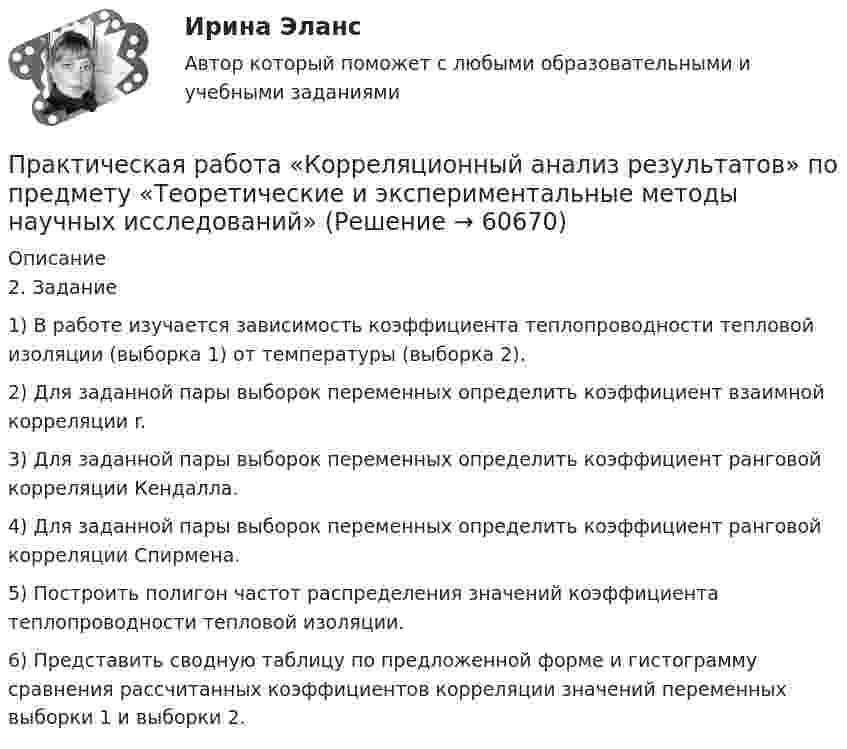     
            Описание
            2.	 Задание1)	В работе изучается зависимость коэффициента теплопроводности тепловой изоляции (выборка 1) от температуры (выборка 2).2)	Для заданной пары выборок переменных определить коэффициент взаимной корреляции r.3)	Для заданной пары выборок переменных определить коэффициент ранговой корреляции Кендалла.4)	Для заданной пары выборок переменных определить коэффициент ранговой корреляции Спирмена.5)	Построить полигон частот распределения значений коэффициента теплопроводности тепловой изоляции.6)	Представить сводную таблицу по предложенной форме и гистограмму сравнения рассчитанных коэффициентов корреляции значений переменных выборки 1 и выборки 2.   
            
            
            Практическая работа «Информационные технологии в профессиональной деятельности»Практическая работа «Корреляционный анализ результатов» по предмету «Теоретические и экспериментальные методы научных исследований»Практическая работа ЛогистикаПрактическая работа математика ФЭК. Ответы на вопросыПрактическая работа «Методология планирования эксперимента» по предмету «Теоретические и экспериментальные методы научных исследований»Практическая работа Методы принятия управленческих решенийПрактическая работа ММУ Корпоративные финансыПрактическая работа в СУБД Microsoft Access на тему Приемная комиссия + ОтчётПрактическая работа выполняется после изучения курса «Математика». Цель практической работы – закрепить теоретические и практические знания, полученные студентами на занятиях и в процессе самостоятельной работы с литературой; сформировать практические навыки проведения студентами математических расчётов.Практическая работа (задание 1) по электротехнике и электронике ТГУ РосдистантПрактическая работа (задание 2) по электротехнике и электронике ТГУ Росдистант Практическая работа. Задание: составить тренировочные задания по плаванию, используя методы строго регламентированного упражнения, направленные на развитие физических способностей. К каждому методу строго регламентированного упражнения подбирается по четыре примера и оформляется в предложенную таблицу.Практическая работа. «Заработок по справедливости»Практическая работа «Информационные технологии в профессиональной деятельности»