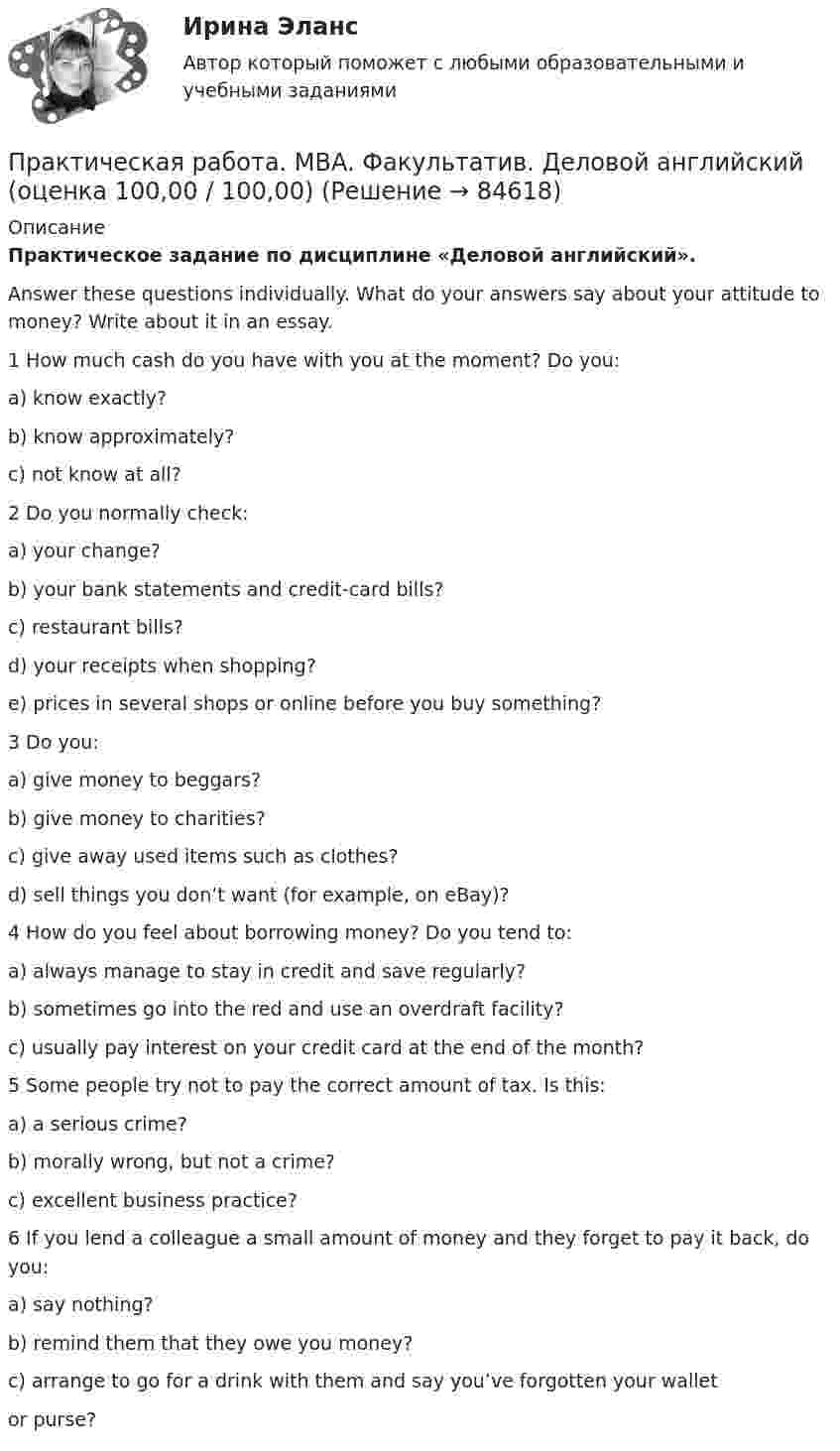      
            Описание
             Практическое задание по дисциплине «Деловой английский».	Answer these questions individually.  What do your answers say about your attitude to money? Write about it in an essay. 	1 How much cash do you have with you at the moment? Do you:	a) know exactly?	b) know approximately?	c) not know at all?	2 Do you normally check:	a) your change?	b) your bank statements and credit-card bills?	c) restaurant bills?	d) your receipts when shopping?	e) prices in several shops or online before you buy something?	3 Do you:	a) give money to beggars?	b) give money to charities?	c) give away used items such as clothes?	d) sell things you don’t want (for example, on eBay)?	4 How do you feel about borrowing money? Do you tend to:	a) always manage to stay in credit and save regularly?	b) sometimes go into the red and use an overdraft facility?	c) usually pay interest on your credit card at the end of the month?	5 Some people try not to pay the correct amount of tax. Is this:	a) a serious crime?	b) morally wrong, but not a crime?	c) excellent business practice?	6 If you lend a colleague a small amount of money and they forget to pay it back, do you:	a) say nothing?	b) remind them that they owe you money?	c) arrange to go for a drink with them and say you’ve forgotten your wallet	or purse?   
            
            
            Практическая работа. MBA. Основные сферы управления. Управление проектами (оценка 95,00 / 100,00)Практическая работа. MBA. Факультатив. Деловой английский (оценка 100,00 / 100,00)Практическая работа № 1Практическая работа № 1 Практическая работа № 10 Тема занятия: SportsПрактическая работа №11. Поисковые системы. Осуществление поиска информации или информационного объекта в тексте, в файловых структурах, в базах данных, в сети ИнтернетПрактическая работа № 11 Тема занятия: HobbiesПрактическая работа 7. ПЕДАГОГИКАПрактическая работа7. Теория и методика инклюзивного образованияПрактическая работа 8. ПЕДАГОГИКАПрактическая работа8. Теория и методика инклюзивного образованияПрактическая работа9(1-5). Теория и методика инклюзивного образованияПрактическая работа. MBA. Модуль современный менеджмент. Антикризисный менеджмент (оценка 90,00 / 100,00)Практическая работа. MBA. Модуль современный менеджмент. Инновационный менеджмент (оценка 85,00 / 100,00)