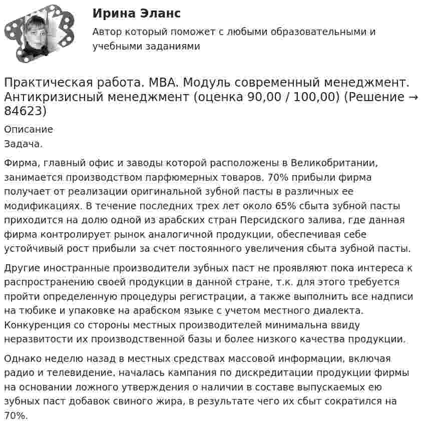      
            Описание
            Задача.Фирма, главный офис и заводы которой расположены в Великобритании, занимается производством парфюмерных товаров. 70% прибыли фирма получает от реализации оригинальной зубной пасты в различных ее модификациях. В течение последних трех лет около 65% сбыта зубной пасты приходится на долю одной из арабских стран Персидского залива, где данная фирма контролирует рынок аналогичной продукции, обеспечивая себе устойчивый рост прибыли за счет постоянного увеличения сбыта зубной пасты. Другие иностранные производители зубных паст не проявляют пока интереса к распространению своей продукции в данной стране, т.к. для этого требуется пройти определенную процедуры регистрации, а также выполнить все надписи на тюбике и упаковке на арабском языке с учетом местного диалекта. Конкуренция со стороны местных производителей минимальна ввиду неразвитости их производственной базы и более низкого качества продукции. Однако неделю назад в местных средствах массовой информации, включая радио и телевидение, началась кампания по дискредитации продукции фирмы на основании ложного утверждения о наличии в составе выпускаемых ею зубных паст добавок свиного жира, в результате чего их сбыт сократился на 70%.   
            
            
            Практическая работа9(1-5). Теория и методика инклюзивного образованияПрактическая работа. MBA. Модуль современный менеджмент. Антикризисный менеджмент (оценка 90,00 / 100,00)Практическая работа. MBA. Модуль современный менеджмент. Инновационный менеджмент (оценка 85,00 / 100,00)Практическая работа. MBA. Модуль современный менеджмент. Операционный менеджмент (оценка 90,00 / 100,00)Практическая работа. MBA. Основные сферы управления. Управление проектами (оценка 95,00 / 100,00)Практическая работа. MBA. Факультатив. Деловой английский (оценка 100,00 / 100,00)Практическая работа № 1Практическая работа 6. Проверка статистических гипотез 1. Для производства каждой из n1= 51детали по первой технологии было затрачено в среднем X1= 32 с (выборочная дисперсия var1 = 9с2). Для производства каждой из n2= 41детали по второй технологии было затрачено в среднем X2= 28 с (выборочная дисперсия var 2 = 4с2). Можно ли сделать вывод, что первой технологии требуется в среднем больше времени для производства одной детали? Доверительная вероятность 90%.Практическая работа 6. ТЕОРЕТИЧЕСКИЕ ОСНОВЫ ОРГАНИЗАЦИИ ОБУЧЕНИЯ В НАЧАЛЬНЫХ КЛАССАХПрактическая работа6. Теория и методика инклюзивного образованияПрактическая работа 6. ФОРМЫ И МЕТОДЫ ОРГАНИЗАЦИИ ВНЕУРОЧНОЙ ДЕЯТЕЛЬНОСТИ И ОБЩЕНИЯ МЛАДШИХ ШКОЛЬНИКОВПрактическая работа 7. ПЕДАГОГИКАПрактическая работа7. Теория и методика инклюзивного образованияПрактическая работа 8. ПЕДАГОГИКА