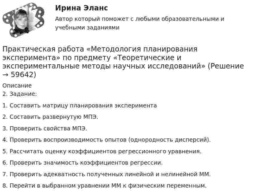    
            Описание
            2. Задание:1. Составить матрицу планирования эксперимента2. Составить развернутую МПЭ.3. Проверить свойства МПЭ.4. Проверить воспроизводимость опытов (однородность дисперсий).5. Рассчитать оценку коэффициентов регрессионного уравнения.6. Проверить значимость коэффициентов регрессии.7. Проверить адекватность полученных линейной и нелинейной ММ.8. Перейти в выбранном уравнении ММ к физическим переменным.   
            
            
            Практическая работа математика ФЭК. Ответы на вопросыПрактическая работа «Методология планирования эксперимента» по предмету «Теоретические и экспериментальные методы научных исследований»Практическая работа Методы принятия управленческих решенийПрактическая работа ММУ Корпоративные финансыПрактическая работа ММУ МИРОВАЯ ЭКОНОМИКА И МЕЖДУНАРОДНЫЕ ЭКОНОМИЧЕСКИЕ ОТНОШЕНИЯПрактическая работа ММУ ОЦЕНКА СТОИМОСТИ БИЗНЕСАПрактическая работа ММУ ПРЕДПРИНИМАТЕЛЬСКОЕ ПРАВОПрактическая работа (задание 2) по электротехнике и электронике ТГУ Росдистант Практическая работа. Задание: составить тренировочные задания по плаванию, используя методы строго регламентированного упражнения, направленные на развитие физических способностей. К каждому методу строго регламентированного упражнения подбирается по четыре примера и оформляется в предложенную таблицу.Практическая работа. «Заработок по справедливости»Практическая работа «Информационные технологии в профессиональной деятельности»Практическая работа «Информационные технологии в профессиональной деятельности»Практическая работа «Информационные технологии в профессиональной деятельности»Практическая работа «Корреляционный анализ результатов» по предмету «Теоретические и экспериментальные методы научных исследований»