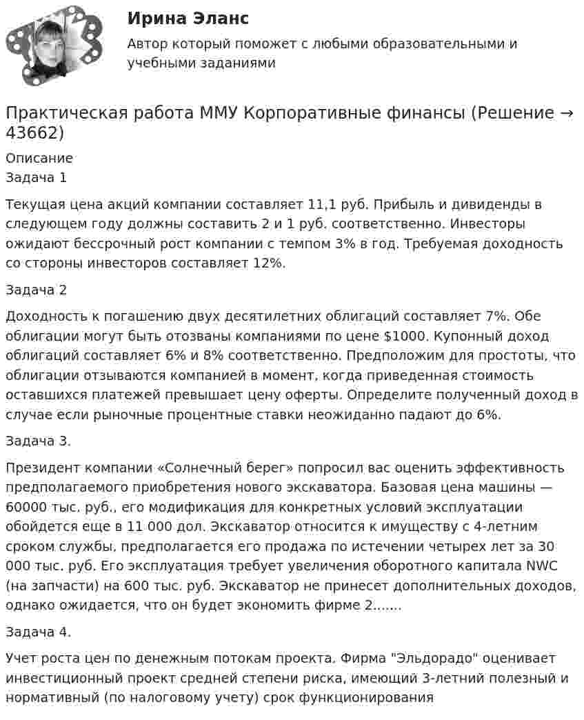      
            Описание
            Задача 1Текущая цена акций компании составляет 11,1 руб. Прибыль и дивиденды в следующем году должны составить 2 и 1 руб. соответственно. Инвесторы ожидают бессрочный рост компании с темпом 3% в год. Требуемая доходность со стороны инвесторов составляет 12%.Задача 2Доходность к погашению двух десятилетних облигаций составляет 7%. Обе облигации могут быть отозваны компаниями по цене $1000. Купонный доход облигаций составляет 6% и 8% соответственно. Предположим для простоты, что облигации отзываются компанией в момент, когда приведенная стоимость оставшихся платежей превышает цену оферты. Определите полученный доход в случае если рыночные процентные ставки неожиданно падают до 6%.Задача 3.Президент компании «Солнечный берег» попросил вас оценить эффективность предполагаемого приобретения нового экскаватора. Базовая цена машины — 60000 тыс. руб., его модификация для конкретных условий эксплуатации обойдется еще в 11 000 дол. Экскаватор относится к имуществу с 4-летним сроком службы, предполагается его продажа по истечении четырех лет за 30 000 тыс. руб. Его эксплуатация требует увеличения оборотного капитала NWC (на запчасти) на 600 тыс. руб. Экскаватор не принесет дополнительных доходов, однако ожидается, что он будет экономить фирме 2.......Задача 4.Учет роста цен по денежным потокам проекта. Фирма Эльдорадо оценивает инвестиционный проект средней степени риска, имеющий 3-летний полезный и нормативный (по налоговому учету) срок функционирования  
            
            
            Практическая работа Методы принятия управленческих решенийПрактическая работа ММУ Корпоративные финансыПрактическая работа ММУ МИРОВАЯ ЭКОНОМИКА И МЕЖДУНАРОДНЫЕ ЭКОНОМИЧЕСКИЕ ОТНОШЕНИЯПрактическая работа ММУ ОЦЕНКА СТОИМОСТИ БИЗНЕСАПрактическая работа ММУ ПРЕДПРИНИМАТЕЛЬСКОЕ ПРАВОПрактическая работа ММУ ПРОТИВОДЕЙСТВИЕ КОРРУПЦИИ В ОРГАНАХ ЗАКОНОДАТЕЛЬНОЙ И ИСПОЛНИТЕЛЬНОЙ ВЛАСТИПрактическая работа ММУ РЕГИОНАЛИСТИКАПрактическая работа. «Заработок по справедливости»Практическая работа «Информационные технологии в профессиональной деятельности»Практическая работа «Информационные технологии в профессиональной деятельности»Практическая работа «Информационные технологии в профессиональной деятельности»Практическая работа «Корреляционный анализ результатов» по предмету «Теоретические и экспериментальные методы научных исследований»Практическая работа ЛогистикаПрактическая работа математика ФЭК. Ответы на вопросы