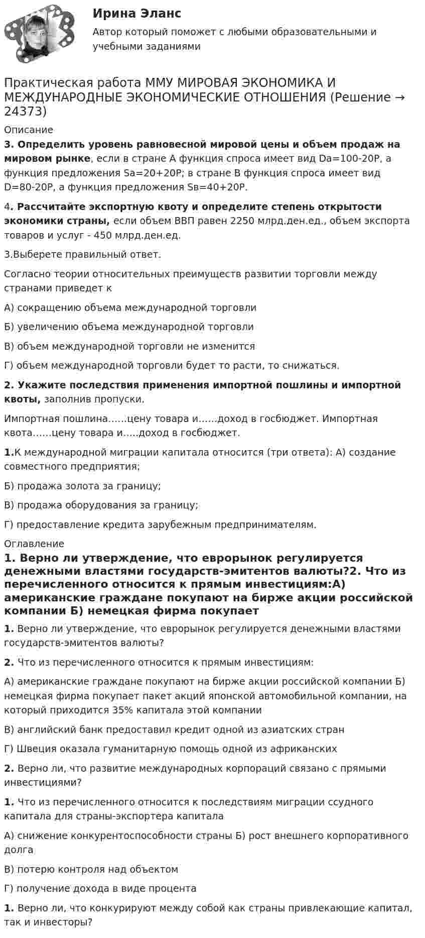      
          Описание
           3.  Определить уровень равновесной мировой цены и объем продаж на мировом рынке, если в стране А функция спроса имеет вид Dа=100-20Р, а функция предложения Sа=20+20Р; в стране В функция спроса имеет вид D=80-20Р, а функция предложения Sв=40+20Р.4.  Рассчитайте экспортную квоту и определите степень открытости экономики страны, если объем ВВП равен 2250 млрд.ден.ед., объем экспорта товаров и услуг - 450 млрд.ден.ед.3.Выберете правильный ответ.Согласно теории относительных преимуществ развитии торговли между странами приведет кА) сокращению объема международной торговли Б) увеличению объема международной торговли В) объем международной торговли не изменитсяГ) объем международной торговли будет то расти, то снижаться. 2.       Укажите  последствия  применения  импортной пошлины и импортной квоты, заполнив пропуски.Импортная пошлина……цену товара и……доход в госбюджет. Импортная квота……цену товара и…..доход в госбюджет.1.К международной миграции капитала относится (три ответа): А) создание совместного предприятия;Б) продажа золота за границу;В) продажа оборудования за границу;Г) предоставление кредита зарубежным предпринимателям. 
          Оглавление
          1. Верно ли утверждение, что еврорынок регулируется денежными властями государств-эмитентов валюты?2. Что из перечисленного относится к прямым инвестициям:А) американские граждане покупают на бирже акции российской компании Б) немецкая  фирма  покупает  пакет  акций  японской  автомобильной компании, на который приходится 35% капитала этой компанииВ) английский банк предоставил кредит одной из азиатских странГ) Швеция оказала гуманитарную помощь одной из африканских 2.   Верно ли, что развитие международных корпораций связано с прямыми инвестициями? 1. Что из перечисленного относится к последствиям миграции ссудного капитала для страны-экспортера капиталаА) снижение конкурентоспособности страны Б) рост внешнего корпоративного долгаВ) потерю контроля над объектомГ) получение дохода в виде процента1. Верно ли, что конкурируют между собой как страны привлекающие капитал, так и инвесторы? 
            
            
            Практическая работа ММУ Корпоративные финансыПрактическая работа ММУ МИРОВАЯ ЭКОНОМИКА И МЕЖДУНАРОДНЫЕ ЭКОНОМИЧЕСКИЕ ОТНОШЕНИЯПрактическая работа ММУ ОЦЕНКА СТОИМОСТИ БИЗНЕСАПрактическая работа ММУ ПРЕДПРИНИМАТЕЛЬСКОЕ ПРАВОПрактическая работа ММУ ПРОТИВОДЕЙСТВИЕ КОРРУПЦИИ В ОРГАНАХ ЗАКОНОДАТЕЛЬНОЙ И ИСПОЛНИТЕЛЬНОЙ ВЛАСТИПрактическая работа ММУ РЕГИОНАЛИСТИКАПрактическая работа Моделирование экономических процессов (ММУ)Практическая работа «Информационные технологии в профессиональной деятельности»Практическая работа «Информационные технологии в профессиональной деятельности»Практическая работа «Информационные технологии в профессиональной деятельности»Практическая работа «Корреляционный анализ результатов» по предмету «Теоретические и экспериментальные методы научных исследований»Практическая работа ЛогистикаПрактическая работа математика ФЭК. Ответы на вопросыПрактическая работа «Методология планирования эксперимента» по предмету «Теоретические и экспериментальные методы научных исследований»