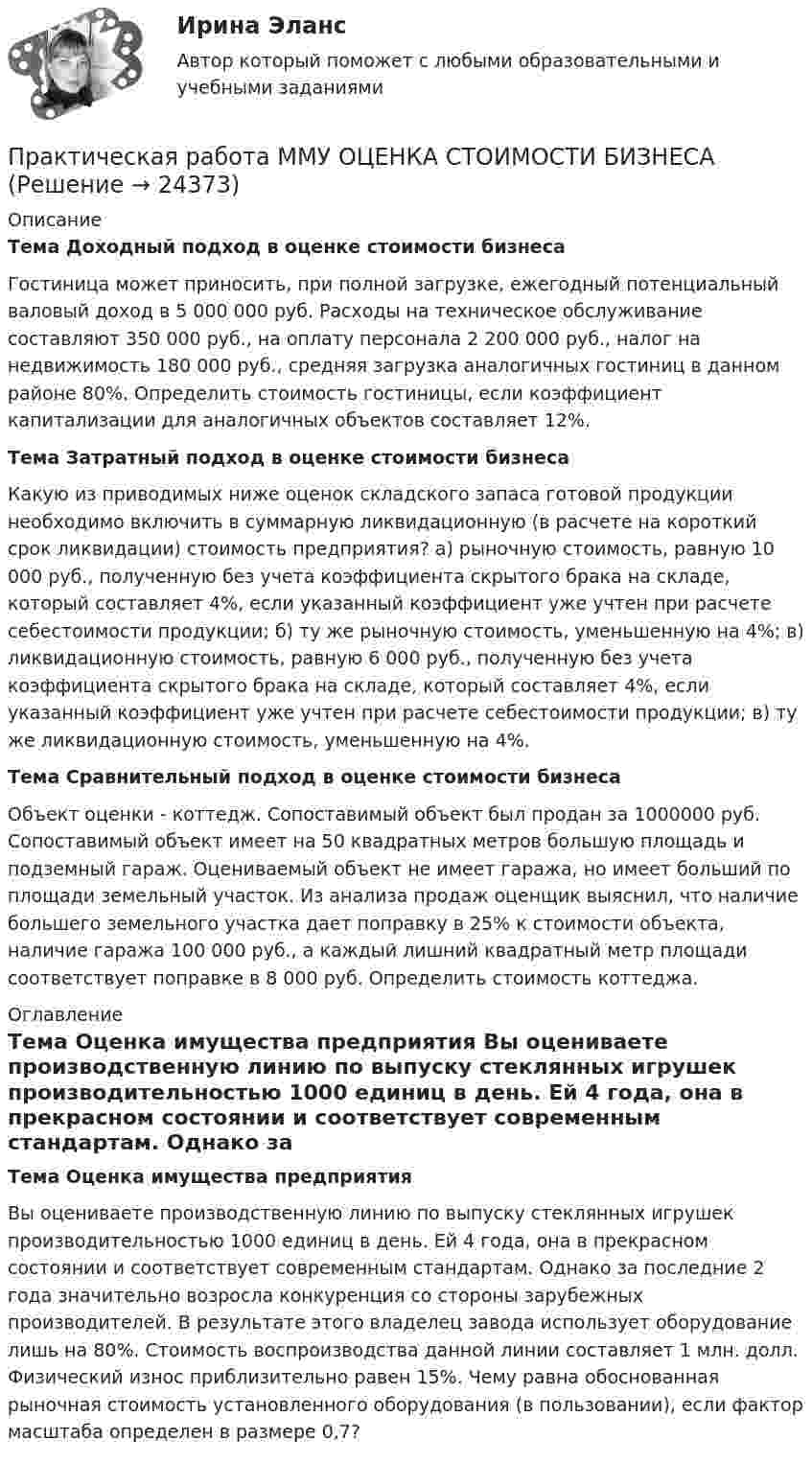      
          Описание
           Тема Доходный подход в оценке стоимости бизнеса  	Гостиница может приносить, при полной загрузке, ежегодный потенциальный валовый доход в 5 000 000 руб. Расходы на техническое обслуживание составляют 350 000 руб., на оплату персонала 2 200 000 руб., налог на недвижимость 180 000 руб., средняя загрузка аналогичных гостиниц в данном районе 80%. Определить стоимость гостиницы, если коэффициент капитализации для аналогичных объектов составляет 12%.  Тема Затратный подход в оценке стоимости бизнеса  	Какую из приводимых ниже оценок складского запаса готовой продукции необходимо включить в суммарную ликвидационную (в расчете на короткий срок ликвидации) стоимость предприятия? а) рыночную стоимость, равную 10 000 руб., полученную без учета коэффициента скрытого брака на складе, который составляет 4%, если указанный коэффициент уже учтен при расчете себестоимости продукции; б) ту же рыночную стоимость, уменьшенную на 4%; в) ликвидационную стоимость, равную 6 000 руб., полученную без учета коэффициента скрытого брака на складе, который составляет 4%, если указанный коэффициент уже учтен при расчете себестоимости продукции; в) ту же ликвидационную стоимость, уменьшенную на 4%. Тема Сравнительный подход в оценке стоимости бизнеса  	Объект оценки - коттедж. Сопоставимый объект был продан за 1000000 руб. Сопоставимый объект имеет на 50 квадратных метров большую площадь и подземный гараж. Оцениваемый объект не имеет гаража, но имеет больший по площади земельный участок. Из анализа продаж оценщик выяснил, что наличие большего земельного участка дает поправку в 25% к стоимости объекта, наличие гаража 100 000 руб., а каждый лишний квадратный метр площади соответствует поправке в 8 000 руб. Определить стоимость коттеджа. 
          Оглавление
           Тема Оценка имущества предприятия  	       Вы оцениваете производственную линию по выпуску стеклянных игрушек производительностью 1000 единиц в день. Ей 4 года, она в прекрасном состоянии и соответствует современным стандартам. Однако за последние 2 года значительно возросла конкуренция со стороны зарубежных производителей. В результате этого владелец завода использует оборудование лишь на 80%. Стоимость воспроизводства данной линии составляет 1 млн. долл. Физический износ приблизительно равен 15%. Чему равна обоснованная рыночная стоимость установленного оборудования (в пользовании), если фактор масштаба определен в размере 0,7? 
            
            
            Практическая работа ММУ МИРОВАЯ ЭКОНОМИКА И МЕЖДУНАРОДНЫЕ ЭКОНОМИЧЕСКИЕ ОТНОШЕНИЯПрактическая работа ММУ ОЦЕНКА СТОИМОСТИ БИЗНЕСАПрактическая работа ММУ ПРЕДПРИНИМАТЕЛЬСКОЕ ПРАВОПрактическая работа ММУ ПРОТИВОДЕЙСТВИЕ КОРРУПЦИИ В ОРГАНАХ ЗАКОНОДАТЕЛЬНОЙ И ИСПОЛНИТЕЛЬНОЙ ВЛАСТИПрактическая работа ММУ РЕГИОНАЛИСТИКАПрактическая работа Моделирование экономических процессов (ММУ)Практическая работа Налоги и налогооблажение ММУПрактическая работа «Информационные технологии в профессиональной деятельности»Практическая работа «Информационные технологии в профессиональной деятельности»Практическая работа «Корреляционный анализ результатов» по предмету «Теоретические и экспериментальные методы научных исследований»Практическая работа ЛогистикаПрактическая работа математика ФЭК. Ответы на вопросыПрактическая работа «Методология планирования эксперимента» по предмету «Теоретические и экспериментальные методы научных исследований»Практическая работа Методы принятия управленческих решений