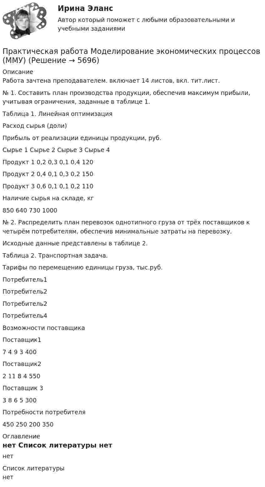     
          Описание
          Работа зачтена преподавателем. включает 14 листов, вкл. тит.лист.№ 1. Составить план производства продукции, обеспечив максимум прибыли, учитывая ограничения, заданные в таблице 1.Таблица 1. Линейная оптимизацияРасход сырья (доли)Прибыль от реализации единицы продукции, руб.Сырье 1 Сырье 2 Сырье 3 Сырье 4Продукт 1  0,2  0,3  0,1  0,4   120Продукт 2  0,4  0,1  0,3  0,2   150Продукт 3  0,6  0,1  0,1  0,2  110Наличие сырья на складе, кг850  640  730  1000№ 2. Распределить план перевозок однотипного груза от трёх поставщиков к четырём потребителям, обеспечив минимальные затраты на перевозку.Исходные данные представлены в таблице 2.Таблица 2. Транспортная задача.Тарифы по перемещению единицы груза, тыс.руб.Потребитель1Потребитель2Потребитель2Потребитель4Возможности поставщикаПоставщик17  4  9  3  400Поставщик22  11 8  4 550Поставщик 33 8 6 5  300Потребности потребителя450  250  200  350 
          Оглавление
          нет 
          Список литературы
          нет
            
            
            Практическая работа ММУ РЕГИОНАЛИСТИКАПрактическая работа Моделирование экономических процессов (ММУ)Практическая работа Налоги и налогооблажение ММУПрактическая работа на тему Денежная массаПрактическая работа «Окружающая среда маркетинга: субъекты маркетинга»Практическая работа Операционный менеджментПрактическая работа ОПО парка РВСПрактическая работа математика ФЭК. Ответы на вопросыПрактическая работа «Методология планирования эксперимента» по предмету «Теоретические и экспериментальные методы научных исследований»Практическая работа Методы принятия управленческих решенийПрактическая работа ММУ Корпоративные финансыПрактическая работа ММУ МИРОВАЯ ЭКОНОМИКА И МЕЖДУНАРОДНЫЕ ЭКОНОМИЧЕСКИЕ ОТНОШЕНИЯПрактическая работа ММУ ОЦЕНКА СТОИМОСТИ БИЗНЕСАПрактическая работа ММУ ПРЕДПРИНИМАТЕЛЬСКОЕ ПРАВО