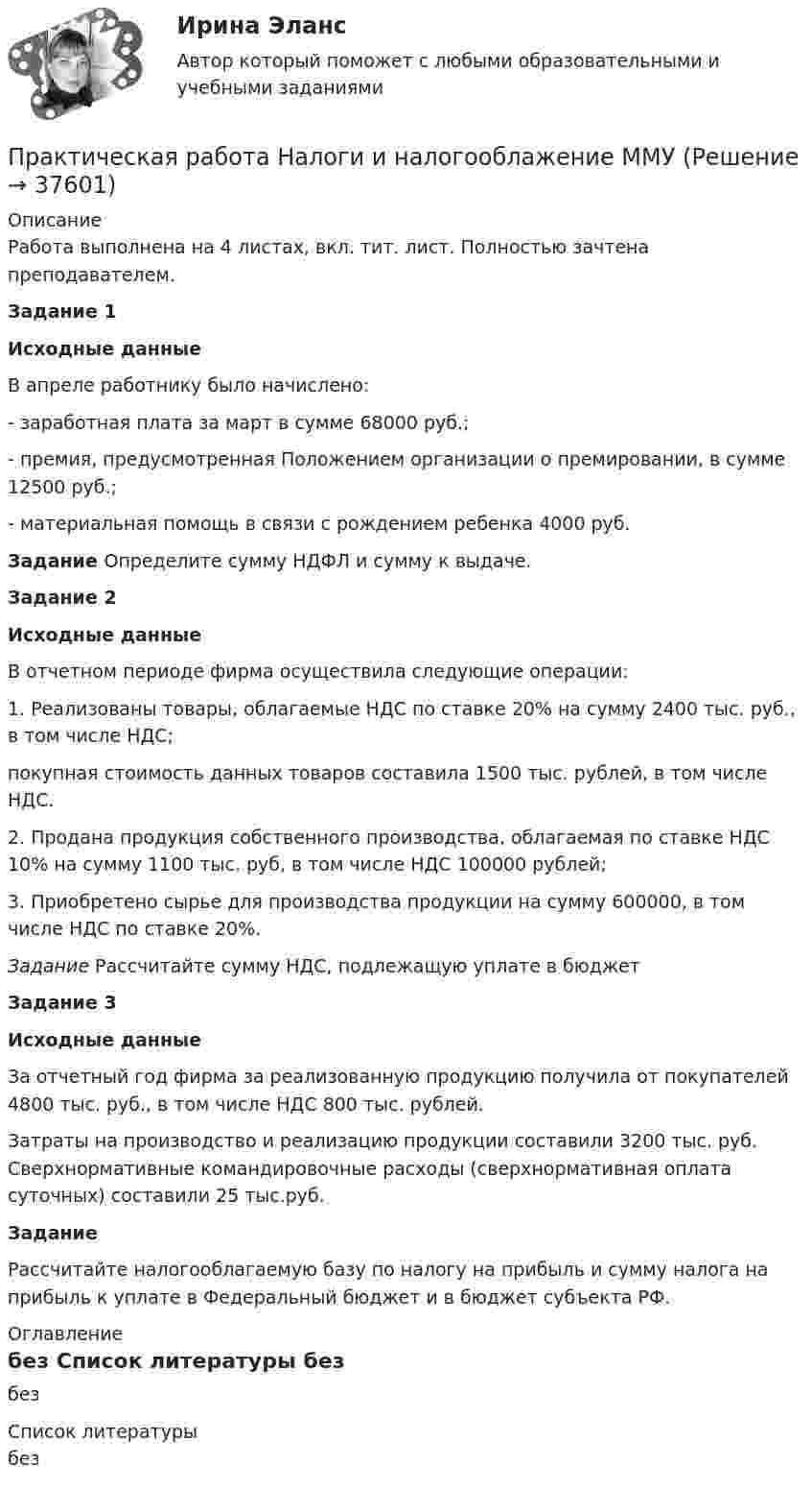     
          Описание
          Работа выполнена на 4 листах, вкл. тит. лист. Полностью зачтена преподавателем.Задание 1Исходные данныеВ апреле работнику было начислено:- заработная плата за март в сумме 68000 руб.;- премия, предусмотренная Положением организации о премировании, в сумме 12500 руб.;- материальная помощь в связи с рождением ребенка 4000 руб.Задание  Определите сумму НДФЛ и сумму к выдаче.Задание 2Исходные данныеВ отчетном периоде фирма осуществила следующие операции:1. Реализованы товары, облагаемые НДС по ставке 20% на сумму 2400 тыс. руб., в том числе НДС;покупная стоимость данных товаров составила 1500 тыс. рублей, в том числе НДС.2. Продана продукция собственного производства, облагаемая по ставке НДС 10% на сумму 1100 тыс. руб, в том числе НДС 100000 рублей;3. Приобретено сырье для производства продукции на сумму 600000, в том числе НДС по ставке 20%.Задание  Рассчитайте сумму НДС, подлежащую уплате в бюджет Задание 3Исходные данныеЗа отчетный год фирма за реализованную продукцию получила от покупателей 4800 тыс. руб., в том числе НДС 800 тыс. рублей.Затраты на производство и реализацию продукции составили 3200 тыс. руб. Сверхнормативные командировочные расходы (сверхнормативная оплата суточных) составили 25 тыс.руб.ЗаданиеРассчитайте налогооблагаемую базу по налогу на прибыль и сумму налога на прибыль к уплате в Фе­де­раль­ный бюд­жет и в бюд­жет субъ­ек­та РФ. 
          Оглавление
          без 
          Список литературы
          без
            
            
            Практическая работа Моделирование экономических процессов (ММУ)Практическая работа Налоги и налогооблажение ММУПрактическая работа на тему Денежная массаПрактическая работа «Окружающая среда маркетинга: субъекты маркетинга»Практическая работа Операционный менеджментПрактическая работа ОПО парка РВСПрактическая работа   «Определение рыночного жизненного цикла товара  и способов его продления».Практическая работа «Методология планирования эксперимента» по предмету «Теоретические и экспериментальные методы научных исследований»Практическая работа Методы принятия управленческих решенийПрактическая работа ММУ Корпоративные финансыПрактическая работа ММУ МИРОВАЯ ЭКОНОМИКА И МЕЖДУНАРОДНЫЕ ЭКОНОМИЧЕСКИЕ ОТНОШЕНИЯПрактическая работа ММУ ОЦЕНКА СТОИМОСТИ БИЗНЕСАПрактическая работа ММУ ПРЕДПРИНИМАТЕЛЬСКОЕ ПРАВОПрактическая работа ММУ ПРОТИВОДЕЙСТВИЕ КОРРУПЦИИ В ОРГАНАХ ЗАКОНОДАТЕЛЬНОЙ И ИСПОЛНИТЕЛЬНОЙ ВЛАСТИ