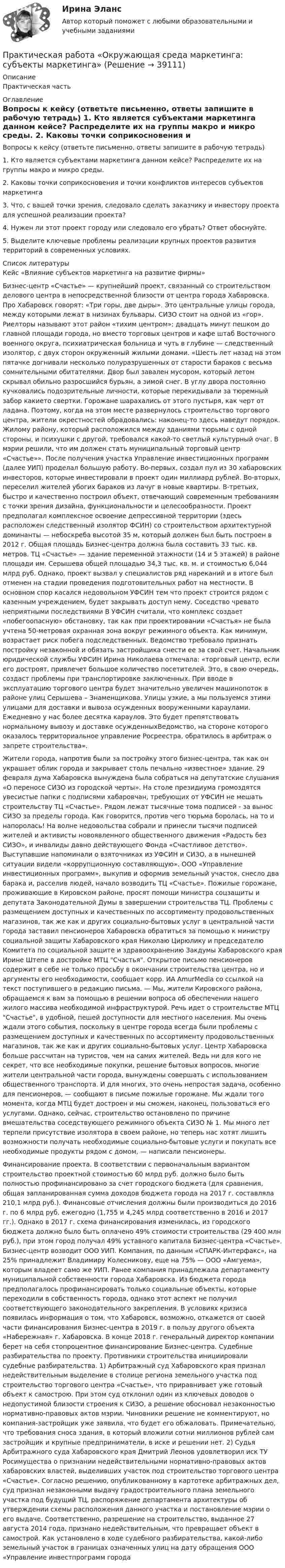     
          Описание
          Практическая часть 
          Оглавление
          Вопросы к кейсу (ответьте письменно, ответы запишите в рабочую тетрадь) 1. Кто является субъектами маркетинга данном кейсе? Распределите их на группы макро и микро среды. 2. Каковы точки соприкосновения и точки конфликтов интересов субъектов маркетинга 3. Что, с вашей точки зрения, следовало сделать заказчику и инвестору проекта для успешной реализации проекта? 4. Нужен ли этот проект городу или следовало его убрать? Ответ обоснуйте. 5. Выделите ключевые проблемы реализации крупных проектов развития территорий в современных условиях.  
          Список литературы
          Кейс «Влияние субъектов маркетинга на развитие фирмы» Бизнес-центр «Счастье» — крупнейший проект, связанный со строительством делового центра в непосредственной близости от центра города Хабаровска. Про Хабаровск говорят: «Три горы, две дыры». Это центральные улицы города, между которыми лежат в низинах бульвары. СИЗО стоит на одной из «гор». Риелторы называют этот район «тихим центром»: двадцать минут пешком до главной площади города, но вместо торговых центров и кафе штаб Восточного военного округа, психиатрическая больница и чуть в  глубине — следственный изолятор, с двух сторон окруженный жилыми домами. «Шесть лет назад на этом пятачке догнивали несколько полуразрушенных от старости бараков с весьма сомнительными обитателями. Двор был завален мусором, который летом скрывал обильно разросшийся бурьян, а зимой снег. В углу двора постоянно кучковались подозрительные личности, которые перекидывали за тюремный забор какието свертки. Горожане шарахались от этого пустыря, как черт от ладана. Поэтому, когда на этом месте развернулось строительство торгового центра, жители окрестностей обрадовались: наконец-то здесь наведут порядок. Жилому району, который расположился между зданиями тюрьмы с одной стороны, и психушки с другой, требовался какой-то светлый культурный очаг. В мэрии решили, что им должен стать муниципальный торговый центр «Счастье»». После получения участка Управление инвестиционных программ (далее УИП) проделал большую работу. Во-первых, создал пул из 30 хабаровских инвесторов, которые инвестировали в проект один миллиард рублей. Во-вторых, переселил жителей убогих бараков из лачуг в новые квартиры. В-третьих, быстро и качественно построил объект, отвечающий современным требованиям с точки зрения дизайна, функциональности и целесообразности. Проект предполагал комплексное освоение депрессивной территории (здесь расположен следственный изолятор ФСИН) со строительством архитектурной доминанты — небоскреба высотой 35 м, который должен был быть построен в 2012 г. Общая площадь Бизнес-центра должна была составить 33 тыс. кв. метров. ТЦ «Счастье» — здание переменной этажности (14 и 5 этажей) в районе площади им. Серышева общей площадью 34,3 тыс. кв. м. и стоимостью 6,044 млрд руб. Однако, проект вызвал у специалистов ряд нареканий и в итоге был отменен на стадии проведения подготовительных работ на местности. В основном спор касался недовольном УФСИН тем что проект строится рядом с казенным учреждением, будет закрывать доступ нему. Соседство чревато неприятными последствиями В УФСИН считали, что комплекс создает «побегоопасную» обстановку, так как при проектировании «Счастья» не была учтена 50-метровая охранная зона вокруг режимного объекта. Как минимум, возрастает риск побега подследственных. Ведомство требовало признать постройку незаконной и обязать застройщика снести ее за свой счет. Начальник юридической службы УФСИН Ирина Николаева отмечала: «торговый центр, если его достроят, привлечет большое количество посетителей. Это, в свою очередь, создаст проблемы при транспортировке заключенных. При вводе в эксплуатацию торгового центра будет значительно увеличен машинопоток в районе улиц Серышева – Знаменщикова. Улицы узкие, а мы пользуемся этими улицами для доставки и вывоза осужденных вооруженными караулами. Ежедневно у нас более десятка караулов. Это будет препятствовать нормальному вывозу и доставке осужденныхВедомство, на стороне которого оказалось территориальное управление Росреестра, обратилось в арбитраж о запрете строительства».Жители города, напротив были за постройку этого бизнес-центра, так как он украшает облик города и закрывает столь печально «известное» здание. 29 февраля дума Хабаровска вынуждена была собраться на депутатские слушания «О переносе СИЗО из городской черты». На столе президиума громоздятся увесистые папки с подписями хабаровчан, требующих от УФСИН не мешать строительству ТЦ «Счастье». Рядом лежат тысячные тома подписей - за вынос СИЗО за пределы города. Как говорится, против чего тюрьма боролась, на то и напоролась! На волне недовольства собрали и принесли тысячи подписей жителей и активисты новоявленного общественного движения «Радость без СИЗО», и инвалиды давно действующего Фонда «Счастливое детство». Выступавшие напоминали о взяточниках из УФСИН и СИЗО, а в нынешней ситуации видели «коррупционную составляющую». ООО «Управление инвестиционных программ», выкупив и оформив земельный участок, снесло два барака и, расселив людей, начало возводить ТЦ «Счастье». Пожилые горожане, проживающие в Кировском районе, просят помощи министра соцзащиты и депутата Законодательной Думы в завершении строительства ТЦ. Проблемы с размещением доступных и качественных по ассортименту продовольственных магазинов, так же как и других социально-бытовых услуг в центральной части города заставил пенсионеров Хабаровска обратиться за помощью к министру социальной защиты Хабаровского края Николаю Цирюлику и председателю Комитета по социальной защите и здравоохранению Закдумы Хабаровского края Ирине Штепе в достройке МТЦ Счастья. Открытое письмо пенсионеров содержит в себе не только просьбу в окончании строительства центра, но и аргументы его необходимости, сообщает корр. ИА AmurMedia со ссылкой на текст поступившего в редакцию письма. — Мы, жители Кировского района, обращаемся к вам за помощью в решении вопроса об обеспечении нашего жилого массива необходимой инфраструктурой. Речь идет о строительстве МТЦ Счастье, в удобной, пешей доступности для местного населения. Мы очень ждали этого события, поскольку в центре города всегда были проблемы с размещением доступных и качественных по ассортименту продовольственных магазинов, так же как и других социально-бытовых услуг. Центр Хабаровска больше рассчитан на туристов, чем на самих жителей. Ведь ни для кого не секрет, что все необходимые покупки, решение бытовых вопросов, многие жители центральной части города, вынуждены совершать с использованием общественного транспорта. И для многих, это очень непростая задача, особенно для пенсионеров, — сообщают в письме пожилые горожане. Мы ждали того момента, когда МТЦ будет достроен и мы сможем, наконец, пользоваться его услугами. Однако, сейчас, строительство остановлено по причине вмешательства соседствующего режимного объекта СИЗО № 1. Мы много лет терпели присутствие изолятора в своем районе, но теперь нас хотят лишить возможности получать необходимые социально-бытовые услуги и покупать все необходимые продукты рядом с домом, — написали пенсионеры.Финансирование проекта. В соответствии с первоначальным вариантом строительство проектной стоимостью 60 млрд руб. должно было быть полностью профинансировано за счет городского бюджета (для сравнения, общая запланированная сумма доходов бюджета города на 2017 г. составляла 210,1 млрд руб.). Финансовые отчисления должны были производиться до 2016 г. по 6 млрд руб. ежегодно (1,755 и 4,245 млрд соответственно в 2016 и 2017 гг.). Однако в 2017 г. схема финансирования изменилась, из городского бюджета должно было быть оплачено 49% стоимости строительства (29 400 млн руб.), при этом город получал 49% уставного капитала Бизнес-центра «Счастье». Бизнес-центр возводит ООО УИП. Компания, по данным «СПАРК-Интерфакс», на 25% принадлежит Владимиру Колесникову, еще на 75% — ООО «Амгуема», которым владеет само же УИП. Ранее компания принадлежала департаменту муниципальной собственности города Хабаровска. Из бюджета города предполагалось профинансировать только социальные объекты, которые переходили в собственность города, однако этот аспект не получил соответствующего законодательного закрепления. В условиях кризиса появилась информация о том, что Хабаровск, возможно, откажется от своей части финансирования Бизнес-центра в 2019 г. в пользу другого объекта «Набережная» г. Хабаровска. В конце 2018 г. генеральный директор компании берет на себя стопроцентное финансирование Бизнес-центра. Судебные разбирательства по проекту. Противники строительства инициировали судебные разбирательства. 1) Арбитражный суд Хабаровского края признал недействительным выделение в столице региона земельного участка под строительство торгового центра «Счастье», что приравнивает уже готовый объект к самострою. При этом суд отклонил один из ключевых доводов о недопустимой близости строения к СИЗО, а решение обосновал незаконностью нормативно-правовых актов мэрии. Чиновники решение не комментируют, но компания-застройщик уже заявила, что будет его обжаловать. Примечательно, что требования сноса здания, в который вложили сотни миллионов рублей сам застройщик и крупные предприниматели, в иске и решении нет. 2) Судья Арбитражного суда Хабаровского края Дмитрий Леонов удовлетворил иск ТУ Росимущества о признании недействительными нормативно-правовых актов хабаровских властей, выделивших участок под строительство торгового центра «Счастье». Согласно решению, опубликованному в картотеке арбитражных дел, суд признал незаконными выдачу градостроительного плана земельного участка под будущий ТЦ, распоряжение департамента архитектуры об утверждении схемы расположения данного участка и постановление мэрии о его выдаче. Соответственно, разрешение на строительство, выданное 27 августа 2014 года, признано недействительным, что превращает объект в самострой. Как установлено в ходе судебного разбирательства, какой-либо земельный участок в границах означенных улиц на дату обращения ООО «Управление инвестпрограмм города 
            
            
            Практическая работа на тему Денежная массаПрактическая работа «Окружающая среда маркетинга: субъекты маркетинга»Практическая работа Операционный менеджментПрактическая работа ОПО парка РВСПрактическая работа   «Определение рыночного жизненного цикла товара  и способов его продления».Практическая работа Организационное проектирование ММУПрактическая работа Основы психиатрииПрактическая работа ММУ Корпоративные финансыПрактическая работа ММУ МИРОВАЯ ЭКОНОМИКА И МЕЖДУНАРОДНЫЕ ЭКОНОМИЧЕСКИЕ ОТНОШЕНИЯПрактическая работа ММУ ОЦЕНКА СТОИМОСТИ БИЗНЕСАПрактическая работа ММУ ПРЕДПРИНИМАТЕЛЬСКОЕ ПРАВОПрактическая работа ММУ ПРОТИВОДЕЙСТВИЕ КОРРУПЦИИ В ОРГАНАХ ЗАКОНОДАТЕЛЬНОЙ И ИСПОЛНИТЕЛЬНОЙ ВЛАСТИПрактическая работа ММУ РЕГИОНАЛИСТИКАПрактическая работа Моделирование экономических процессов (ММУ)