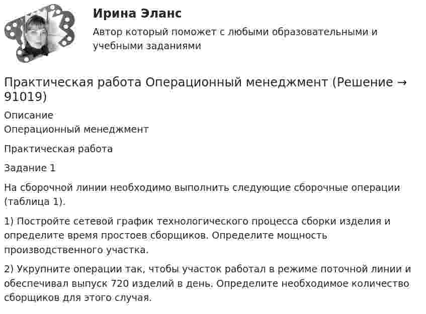      
            Описание
            Операционный менеджмент Практическая работа 	Задание 1На сборочной линии необходимо выполнить следующие сборочные операции (таблица 1).  	1)         Постройте сетевой график технологического процесса сборки изделия и определите время простоев сборщиков. Определите мощность производственного участка. 	2)         Укрупните операции так, чтобы участок работал в режиме поточной линии и обеспечивал выпуск 720 изделий в день. Определите необходимое количество сборщиков для этого случая.    
            
            
            Практическая работа «Окружающая среда маркетинга: субъекты маркетинга»Практическая работа Операционный менеджментПрактическая работа ОПО парка РВСПрактическая работа   «Определение рыночного жизненного цикла товара  и способов его продления».Практическая работа Организационное проектирование ММУПрактическая работа Основы психиатрииПрактическая работа  Основы экологического права ФЭКПрактическая работа ММУ МИРОВАЯ ЭКОНОМИКА И МЕЖДУНАРОДНЫЕ ЭКОНОМИЧЕСКИЕ ОТНОШЕНИЯПрактическая работа ММУ ОЦЕНКА СТОИМОСТИ БИЗНЕСАПрактическая работа ММУ ПРЕДПРИНИМАТЕЛЬСКОЕ ПРАВОПрактическая работа ММУ ПРОТИВОДЕЙСТВИЕ КОРРУПЦИИ В ОРГАНАХ ЗАКОНОДАТЕЛЬНОЙ И ИСПОЛНИТЕЛЬНОЙ ВЛАСТИПрактическая работа ММУ РЕГИОНАЛИСТИКАПрактическая работа Моделирование экономических процессов (ММУ)Практическая работа Налоги и налогооблажение ММУ
