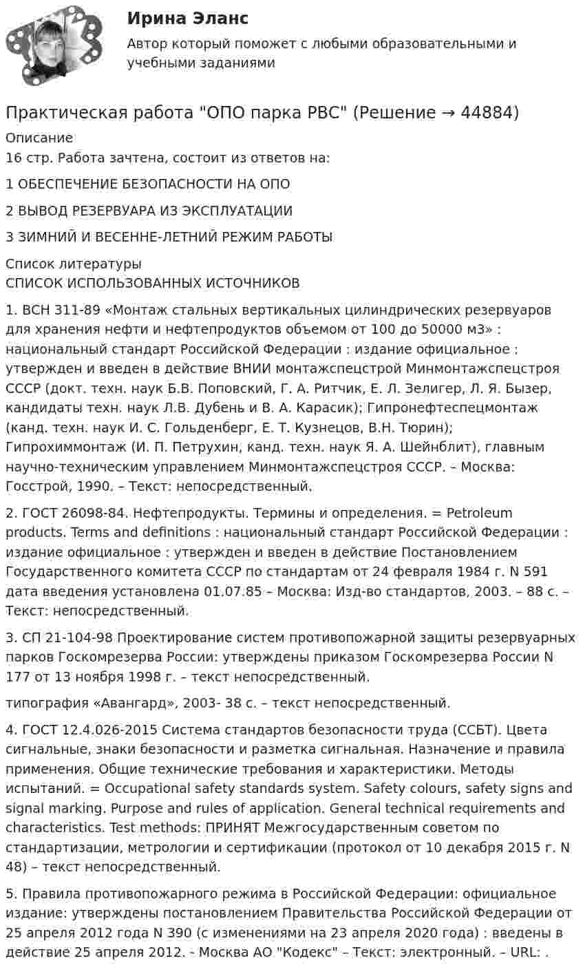      
            Описание
             16 стр. Работа зачтена, состоит из ответов на:1 ОБЕСПЕЧЕНИЕ БЕЗОПАСНОСТИ НА ОПО2 ВЫВОД РЕЗЕРВУАРА ИЗ ЭКСПЛУАТАЦИИ3 ЗИМНИЙ И ВЕСЕННЕ-ЛЕТНИЙ РЕЖИМ РАБОТЫ  
            Список литературы
            СПИСОК ИСПОЛЬЗОВАННЫХ ИСТОЧНИКОВ1.		ВСН 311-89 «Монтаж стальных вертикальных цилиндрических резервуаров для хранения нефти и нефтепродуктов объемом от 100 до 50000 м3» : национальный стандарт Российской Федерации : издание официальное : утвержден и введен в действие ВНИИ монтажспецстрой Минмонтажспецстроя СССР (докт. техн. наук Б.В. Поповский, Г. А. Ритчик, Е. Л. Зелигер, Л. Я. Бызер, кандидаты техн. наук Л.В. Дубень и В. А. Карасик); Гипронефтеспецмонтаж (канд. техн. наук И. С. Гольденберг, Е. Т. Кузнецов, В.Н. Тюрин); Гипрохиммонтаж (И. П. Петрухин, канд. техн. наук Я. А. Шейнблит), главным научно-техническим управлением Минмонтажспецстроя СССР. – Москва: Госстрой, 1990. – Текст: непосредственный.2.		ГОСТ 26098-84. Нефтепродукты. Термины и определения. = Petroleum products. Terms and definitions : национальный стандарт Российской Федерации : издание официальное : утвержден и введен в действие Постановлением Государственного комитета СССР по стандартам от 24 февраля 1984 г. N 591 дата введения установлена 01.07.85 – Москва: Изд-во стандартов, 2003. – 88 с. – Текст: непосредственный.3.		СП 21-104-98 Проектирование систем противопожарной защиты резервуарных парков Госкомрезерва России: утверждены приказом Госкомрезерва России N 177 от 13 ноября 1998 г. – текст непосредственный.типография «Авангард», 2003- 38 с. – текст непосредственный.4.		ГОСТ 12.4.026-2015 Система стандартов безопасности труда (ССБТ). Цвета сигнальные, знаки безопасности и разметка сигнальная. Назначение и правила применения. Общие технические требования и характеристики. Методы испытаний. = Occupational safety standards system. Safety colours, safety signs and signal marking. Purpose and rules of application. General technical requirements and characteristics. Test methods: ПРИНЯТ Межгосударственным советом по стандартизации, метрологии и сертификации (протокол от 10 декабря 2015 г. N 48) – текст непосредственный.5.		Правила противопожарного режима в Российской Федерации: официальное издание: утверждены постановлением Правительства Российской Федерации от 25 апреля 2012 года N 390 (с изменениями на 23 апреля 2020 года) : введены в действие 25 апреля 2012. - Москва АО Кодекс – Текст: электронный. – URL: .
            
            
            Практическая работа Операционный менеджментПрактическая работа ОПО парка РВСПрактическая работа   «Определение рыночного жизненного цикла товара  и способов его продления».Практическая работа Организационное проектирование ММУПрактическая работа Основы психиатрииПрактическая работа  Основы экологического права ФЭКПрактическая работа Парная регрессия и корреляцияПрактическая работа ММУ ОЦЕНКА СТОИМОСТИ БИЗНЕСАПрактическая работа ММУ ПРЕДПРИНИМАТЕЛЬСКОЕ ПРАВОПрактическая работа ММУ ПРОТИВОДЕЙСТВИЕ КОРРУПЦИИ В ОРГАНАХ ЗАКОНОДАТЕЛЬНОЙ И ИСПОЛНИТЕЛЬНОЙ ВЛАСТИПрактическая работа ММУ РЕГИОНАЛИСТИКАПрактическая работа Моделирование экономических процессов (ММУ)Практическая работа Налоги и налогооблажение ММУПрактическая работа на тему Денежная масса