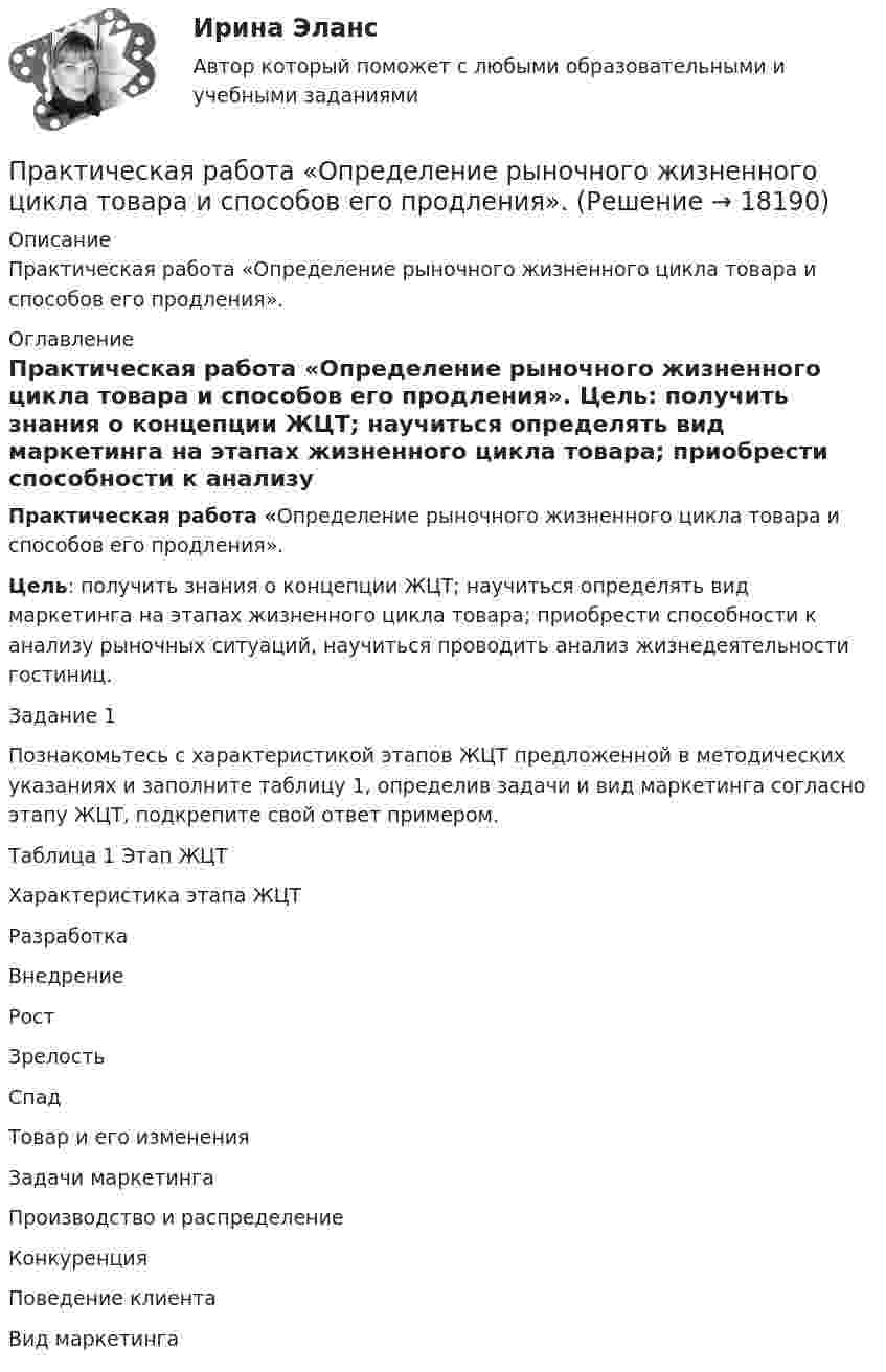     
          Описание
          Практическая работа  «Определение рыночного жизненного цикла товара и способов его продления». 
          Оглавление
           Практическая работа  «Определение рыночного жизненного цикла товара  и способов его продления».  Цель: получить знания о  концепции ЖЦТ; научиться определять вид маркетинга на этапах жизненного цикла товара; приобрести способности к анализу рыночных ситуаций, научиться проводить анализ жизнедеятельности гостиниц. Задание 1	Познакомьтесь с характеристикой этапов ЖЦТ предложенной в методических указаниях и заполните таблицу 1, определив задачи и вид маркетинга согласно этапу ЖЦТ, подкрепите свой ответ примером. Таблица 1        Этап ЖЦТХарактеристика этапа ЖЦТ Разработка Внедрение  Рост  Зрелость   Спад   Товар и его изменения     Задачи маркетинга     Производство и распределение       Конкуренция       Поведение клиента     Вид маркетинга 
            
            
            Практическая работа ОПО парка РВСПрактическая работа   «Определение рыночного жизненного цикла товара  и способов его продления».Практическая работа Организационное проектирование ММУПрактическая работа Основы психиатрииПрактическая работа  Основы экологического права ФЭКПрактическая работа Парная регрессия и корреляцияПрактическая работа по Административному правуПрактическая работа ММУ ПРЕДПРИНИМАТЕЛЬСКОЕ ПРАВОПрактическая работа ММУ ПРОТИВОДЕЙСТВИЕ КОРРУПЦИИ В ОРГАНАХ ЗАКОНОДАТЕЛЬНОЙ И ИСПОЛНИТЕЛЬНОЙ ВЛАСТИПрактическая работа ММУ РЕГИОНАЛИСТИКАПрактическая работа Моделирование экономических процессов (ММУ)Практическая работа Налоги и налогооблажение ММУПрактическая работа на тему Денежная массаПрактическая работа «Окружающая среда маркетинга: субъекты маркетинга»