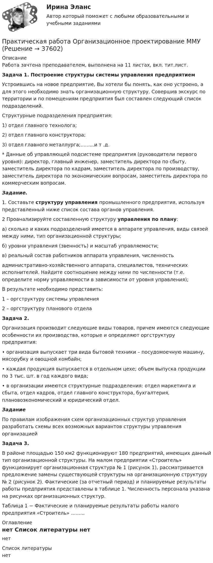     
          Описание
          Работа зачтена преподавателем, выполнена на 11 листах, вкл. тит.лист.Задача 1. Построение структуры системы управления предприятием	Устроившись на новое предприятие, Вы хотели бы понять, как оно устроено, а для этого необходимо знать организационную структуру. Совершив экскурс по территории и по помещениям предприятия был составлен следующий список подразделений. 	Структурные подразделения предприятия:1) отдел главного технолога;2) отдел главного конструктора;3) отдел главного металлурга;.........и т .д.* Данные об управляющей подсистеме предприятия (руководители первого уровня): директор, главный инженер, заместитель директора по сбыту, заместитель директора по кадрам, заместитель директора по производству, заместитель директора по экономическим вопросам, заместитель директора по коммерческим вопросам.Задание.1. Составьте структуру управления промышленного предприятия, используя представленный ниже список состава органов управления.2 Проанализируйте составленную структуру управления по плану:а) сколько и каких подразделений имеется в аппарате управления, виды связей между ними, тип организационной структуры; б) уровни управления (звенность) и масштаб управляемости;в) реальный состав работников аппарата управления, численностьадминистративно-хозяйственного аппарата, специалистов, технических исполнителей. Найдите соотношение между ними по численности (т.е. определите норму управляемости в зависимости от уровня управления);В результате необходимо представить:1 – оргструктуру системы управления2 – оргструктуру планового отдела Задача 2.Организация производит следующие виды товаров, причем имеются следующие особенности их производства, которые и определяют оргструктуру предприятия:• организация выпускает три вида бытовой техники – посудомоечную машину, мясорубку и овощной комбайн;• каждая продукция выпускается в отдельном цехе; объем выпуска продукции по 3 тыс. шт. в год каждого вида;• в организации имеются структурные подразделения: отдел маркетинга и сбыта, отдел кадров, отдел главного конструктора, бухгалтерия, плановоэкономический и юридический отдел.Задание По правилам изображения схем организационных структур управления разработать схемы всех возможных вариантов структуры управления организацией Задача 3. В районе площадью 150 км2 функционируют 180 предприятий, имеющих данный тип организационной структуры. На малом предприятии «Строитель» функционирует организационная структура № 1 (рисунок 1), рассматривается предложение замены существующей структуры на организационную структуру № 2 (рисунок 2). Фактические (за отчетный период) и планируемые результаты работы предприятия представлены в таблице 1. Численность персонала указана на рисунках организационных структур.Таблица 1 − Фактические и планируемые результаты работы малого предприятия «Строитель» ......... 
          Оглавление
          нет 
          Список литературы
          нет
            
            
            Практическая работа   «Определение рыночного жизненного цикла товара  и способов его продления».Практическая работа Организационное проектирование ММУПрактическая работа Основы психиатрииПрактическая работа  Основы экологического права ФЭКПрактическая работа Парная регрессия и корреляцияПрактическая работа по Административному правуПрактическая работа по Административному праву ,  ФЭКПрактическая работа ММУ ПРОТИВОДЕЙСТВИЕ КОРРУПЦИИ В ОРГАНАХ ЗАКОНОДАТЕЛЬНОЙ И ИСПОЛНИТЕЛЬНОЙ ВЛАСТИПрактическая работа ММУ РЕГИОНАЛИСТИКАПрактическая работа Моделирование экономических процессов (ММУ)Практическая работа Налоги и налогооблажение ММУПрактическая работа на тему Денежная массаПрактическая работа «Окружающая среда маркетинга: субъекты маркетинга»Практическая работа Операционный менеджмент