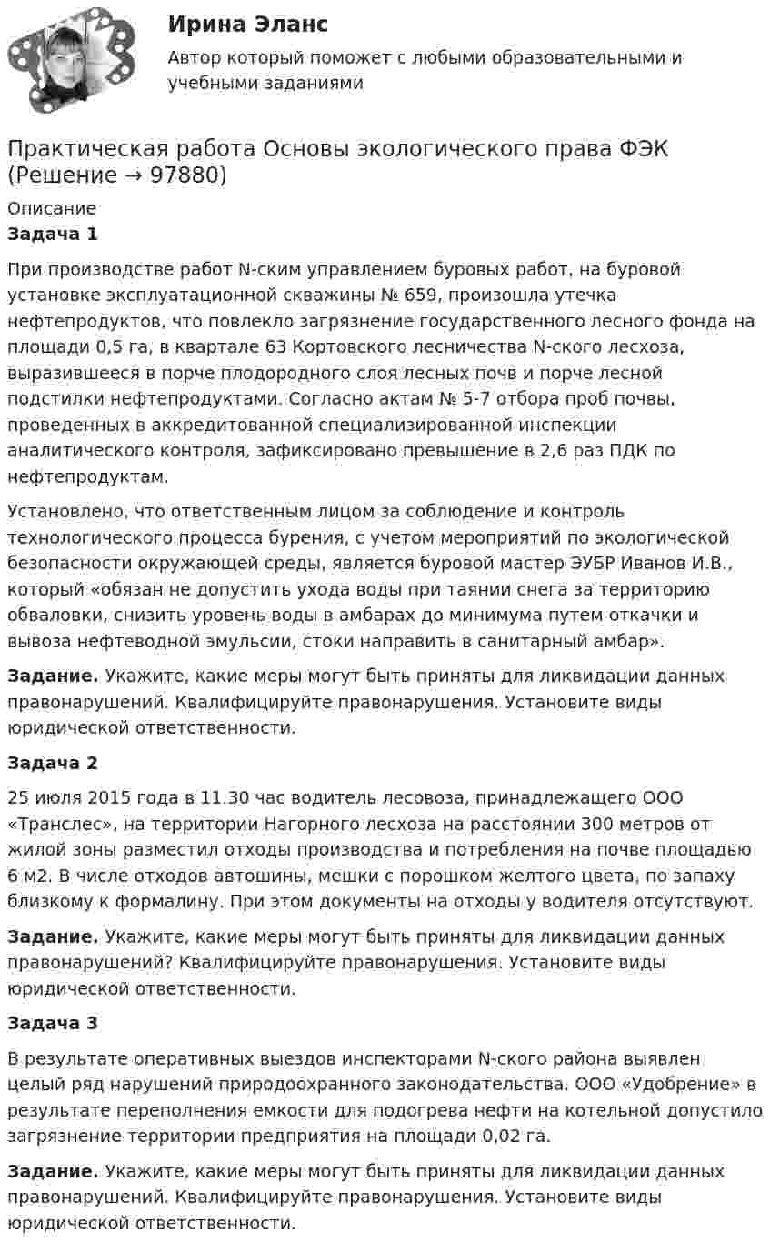      
            Описание
            Задача 1При производстве работ N-ским управлением буровых работ, на буровой установке эксплуатационной скважины № 659, произошла утечка нефтепродуктов, что повлекло загрязнение государственного лесного фонда на площади 0,5 га, в квартале 63 Кортовского лесничества N-ского лесхоза, выразившееся в порче плодородного слоя лесных почв и порче лесной подстилки нефтепродуктами. Согласно актам № 5-7 отбора проб почвы, проведенных в аккредитованной специализированной инспекции аналитического контроля, зафиксировано превышение в 2,6 раз ПДК по нефтепродуктам.Установлено, что ответственным лицом за соблюдение и контроль технологического процесса бурения, с учетом мероприятий по экологической безопасности окружающей среды, является буровой мастер ЭУБР Иванов И.В., который «обязан не допустить ухода воды при таянии снега за территорию обваловки, снизить уровень воды в амбарах до минимума путем откачки и вывоза нефтеводной эмульсии, стоки направить в санитарный амбар».Задание. Укажите, какие меры могут быть приняты для ликвидации данных правонарушений. Квалифицируйте правонарушения. Установите виды юридической ответственности.Задача 225 июля 2015 года в 11.30 час водитель лесовоза, принадлежащего ООО «Транслес», на территории Нагорного лесхоза на расстоянии 300 метров от жилой зоны разместил отходы производства и потребления на почве площадью 6 м2. В числе отходов автошины, мешки с порошком желтого цвета, по запаху близкому к формалину. При этом документы на отходы у водителя отсутствуют.Задание. Укажите, какие меры могут быть приняты для ликвидации данных правонарушений? Квалифицируйте правонарушения. Установите виды юридической ответственности.Задача 3В результате оперативных выездов инспекторами N-ского района выявлен целый ряд нарушений природоохранного законодательства. ООО «Удобрение» в результате переполнения емкости для подогрева нефти на котельной допустило загрязнение территории предприятия на площади 0,02 га.Задание. Укажите, какие меры могут быть приняты для ликвидации данных правонарушений. Квалифицируйте правонарушения. Установите виды юридической ответственности.   
            
            
            Практическая работа Основы психиатрииПрактическая работа  Основы экологического права ФЭКПрактическая работа Парная регрессия и корреляцияПрактическая работа по Административному правуПрактическая работа по Административному праву ,  ФЭКпрактическая работа по административному судопроизводствуПрактическая работа по Анализу данныхПрактическая работа Моделирование экономических процессов (ММУ)Практическая работа Налоги и налогооблажение ММУПрактическая работа на тему Денежная массаПрактическая работа «Окружающая среда маркетинга: субъекты маркетинга»Практическая работа Операционный менеджментПрактическая работа ОПО парка РВСПрактическая работа   «Определение рыночного жизненного цикла товара  и способов его продления».