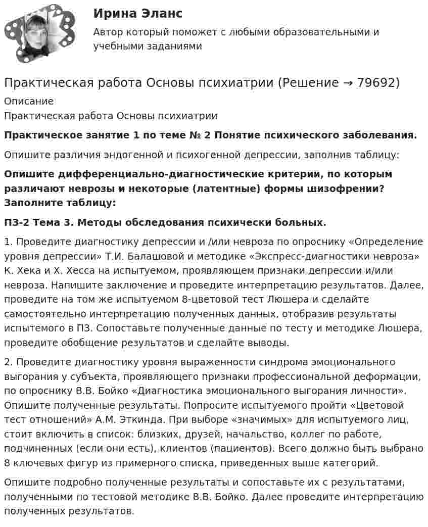      
            Описание
            Практическая работа Основы психиатрииПрактическое занятие 1 по теме № 2 Понятие психического заболевания.Опишите различия эндогенной и психогенной депрессии, заполнив таблицу:Опишите дифференциально-диагностические критерии, по которым различают неврозы и некоторые (латентные) формы шизофрении? Заполните таблицу: ПЗ-2 Тема 3. Методы обследования психически больных.1. Проведите диагностику депрессии и /или невроза по опроснику «Определение уровня депрессии» Т.И. Балашовой и методике «Экспресс-диагностики невроза» К. Хека и Х. Хесса на испытуемом, проявляющем признаки депрессии и/или невроза. Напишите заключение и проведите интерпретацию результатов. Далее, проведите на том же испытуемом 8-цветовой тест Люшера и сделайте самостоятельно интерпретацию полученных данных, отобразив результаты испытемого в ПЗ. Сопоставьте полученные данные по тесту и методике Люшера, проведите обобщение результатов и сделайте выводы.  2. Проведите диагностику уровня выраженности синдрома эмоционального выгорания у субъекта, проявляющего признаки профессиональной деформации, по опроснику В.В. Бойко «Диагностика эмоционального выгорания личности». Опишите полученные результаты. Попросите испытуемого пройти «Цветовой тест отношений» А.М. Эткинда. При выборе «значимых» для испытуемого лиц, стоит включить в список: близких, друзей, начальство, коллег по работе, подчиненных (если они есть), клиентов (пациентов). Всего должно быть выбрано 8 ключевых фигур из примерного списка, приведенных выше категорий. Опишите подробно полученные результаты и сопоставьте их с результатами, полученными по тестовой методике В.В. Бойко. Далее проведите интерпретацию полученных результатов.   
            
            
            Практическая работа Организационное проектирование ММУПрактическая работа Основы психиатрииПрактическая работа  Основы экологического права ФЭКПрактическая работа Парная регрессия и корреляцияПрактическая работа по Административному правуПрактическая работа по Административному праву ,  ФЭКпрактическая работа по административному судопроизводствуПрактическая работа ММУ РЕГИОНАЛИСТИКАПрактическая работа Моделирование экономических процессов (ММУ)Практическая работа Налоги и налогооблажение ММУПрактическая работа на тему Денежная массаПрактическая работа «Окружающая среда маркетинга: субъекты маркетинга»Практическая работа Операционный менеджментПрактическая работа ОПО парка РВС