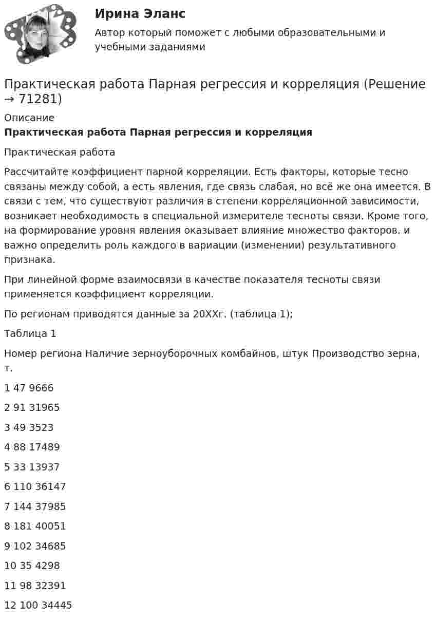     
            Описание
            Практическая работа Парная регрессия и корреляция	Практическая работа 	Рассчитайте коэффициент парной корреляции. Есть факторы, которые тесно связаны между собой, а есть явления, где связь слабая, но всё же она имеется. В связи с тем, что существуют различия в степени корреляционной зависимости, возникает необходимость в специальной измерителе тесноты связи. Кроме того, на формирование уровня явления оказывает влияние множество факторов, и важно определить роль каждого в вариации (изменении) результативного признака. 	При линейной форме взаимосвязи в качестве показателя тесноты связи применяется коэффициент корреляции. 	По регионам приводятся данные за 20ХХг. (таблица 1); 	Таблица 1   Номер региона Наличие зерноуборочных комбайнов, штук Производство зерна, т.   1 47  9666   2 91  31965   3 49  3523   4 88  17489   5 33  13937   6 110  36147   7 144  37985   8 181  40051   9 102  34685   10 35  4298   11 98 32391   12 100  34445   
            
            
            Практическая работа  Основы экологического права ФЭКПрактическая работа Парная регрессия и корреляцияПрактическая работа по Административному правуПрактическая работа по Административному праву ,  ФЭКпрактическая работа по административному судопроизводствуПрактическая работа по Анализу данныхПрактическая работа по анатомии 2 семестрПрактическая работа Налоги и налогооблажение ММУПрактическая работа на тему Денежная массаПрактическая работа «Окружающая среда маркетинга: субъекты маркетинга»Практическая работа Операционный менеджментПрактическая работа ОПО парка РВСПрактическая работа   «Определение рыночного жизненного цикла товара  и способов его продления».Практическая работа Организационное проектирование ММУ