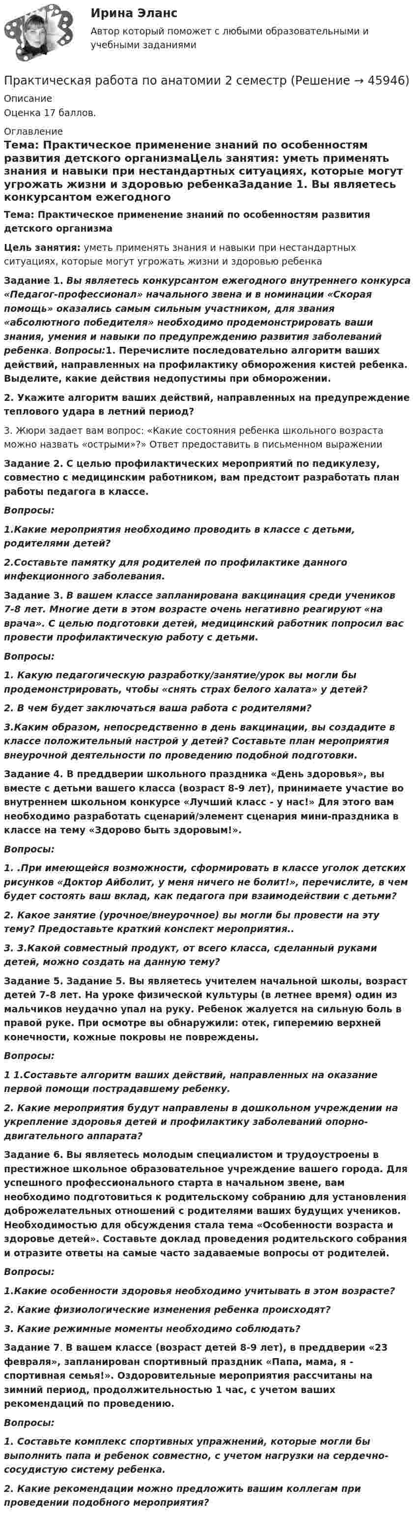      
            Описание
            Оценка 17 баллов. 
            Оглавление
            Тема: Практическое применение знаний по особенностям развития детского организмаЦель занятия: уметь применять знания и навыки при нестандартных ситуациях, которые могут угрожать жизни и здоровью ребенкаЗадание 1. Вы являетесь конкурсантом ежегодного внутреннего конкурса «Педагог-профессионал» начального звена и в номинации «Скорая помощь» оказались самым сильным участником, для звания «абсолютного победителя» необходимо продемонстрировать ваши знания, умения и навыки по предупреждению развития заболеваний ребенка. Вопросы:1. Перечислите последовательно алгоритм ваших действий, направленных на профилактику обморожения кистей ребенка. Выделите, какие действия недопустимы при обморожении.2. Укажите алгоритм ваших действий, направленных на предупреждение теплового удара в летний период?3. Жюри задает вам вопрос: «Какие состояния ребенка школьного возраста можно назвать «острыми»?» Ответ предоставить в письменном выраженииЗадание 2. С целью профилактических мероприятий по педикулезу, совместно с медицинским работником, вам предстоит разработать план работы педагога в классе.Вопросы:1.Какие мероприятия необходимо проводить в классе с детьми, родителями детей?2.Составьте памятку для родителей по профилактике данного инфекционного заболевания.Задание 3. В вашем классе запланирована вакцинация среди учеников 7-8 лет. Многие дети в этом возрасте очень негативно реагируют «на врача». С целью подготовки детей, медицинский работник попросил вас провести профилактическую работу с детьми.Вопросы:1.    Какую педагогическую разработку/занятие/урок вы могли бы продемонстрировать, чтобы «снять страх белого халата» у детей?2.  В чем будет заключаться ваша работа с родителями? 3.Каким образом, непосредственно в день вакцинации, вы создадите в классе положительный настрой у детей? Составьте план мероприятия внеурочной деятельности по проведению подобной подготовки.Задание 4.  В преддверии школьного праздника «День здоровья», вы вместе с детьми вашего класса (возраст 8-9 лет), принимаете участие во внутреннем школьном конкурсе «Лучший класс - у нас!» Для этого вам необходимо разработать сценарий/элемент сценария мини-праздника в классе на тему «Здорово быть здоровым!».Вопросы:1. .При имеющейся возможности, сформировать в классе уголок детских рисунков «Доктор Айболит, у меня ничего не болит!», перечислите, в чем будет состоять ваш вклад, как педагога при взаимодействии с детьми?2. Какое занятие (урочное/внеурочное) вы могли бы провести на эту тему? Предоставьте краткий конспект мероприятия..3. 3.Какой совместный продукт, от всего класса, сделанный руками детей, можно создать на данную тему?Задание 5. Задание 5. Вы являетесь учителем начальной школы, возраст детей 7-8 лет. На уроке физической культуры (в летнее время) один из мальчиков неудачно упал на руку. Ребенок жалуется на сильную боль в правой руке. При осмотре вы обнаружили: отек, гиперемию верхней конечности, кожные покровы не повреждены.Вопросы:1 1.Составьте алгоритм ваших действий, направленных на оказание первой помощи пострадавшему ребенку.2. Какие мероприятия будут направлены в дошкольном учреждении на укрепление здоровья детей и профилактику заболеваний опорно-двигательного аппарата?Задание 6.  Вы являетесь молодым специалистом и трудоустроены в престижное школьное образовательное учреждение вашего города. Для успешного профессионального старта в начальном звене, вам необходимо подготовиться к родительскому собранию для установления доброжелательных отношений с родителями ваших будущих учеников. Необходимостью для обсуждения стала тема «Особенности возраста и здоровье детей». Составьте доклад проведения родительского собрания и отразите ответы на самые часто задаваемые вопросы от родителей.Вопросы:1.Какие особенности здоровья необходимо учитывать в этом возрасте?2. Какие физиологические изменения ребенка происходят?3. Какие режимные моменты необходимо соблюдать? Задание 7. В вашем классе (возраст детей 8-9 лет), в преддверии «23 февраля», запланирован спортивный праздник «Папа, мама, я - спортивная семья!». Оздоровительные мероприятия рассчитаны на зимний период, продолжительностью 1 час, с учетом ваших рекомендаций по проведению.Вопросы:1. Составьте комплекс спортивных упражнений, которые могли бы выполнить папа и ребенок совместно, с учетом нагрузки на сердечно-сосудистую систему ребенка.2.  Какие рекомендации можно предложить вашим коллегам при проведении подобного мероприятия? 
            
            
            Практическая работа по Анализу данныхПрактическая работа по анатомии 2 семестрпрактическая работа по английскому языкуПрактическая работа по английскому языку НСПК 2 с-р.Практическая работа по Бух.учётуПрактическая работа по гражданскому праву. В примере указаны задания. Ответы на задачи 1.Буртзенков и Соленов имели на праве общей собственности двухэтажный жилой дом, причем по письменному соглашению между ними первый этаж (кирпичный) занимал Бурзенков, а второй (деревянный) – Соленов. В результате пожара, возникшего от удара молнии, крыша дома и второй этаж сгорели...Практическая работа по Гражданскому праву , ФЭКПрактическая работа   «Определение рыночного жизненного цикла товара  и способов его продления».Практическая работа Организационное проектирование ММУПрактическая работа Основы психиатрииПрактическая работа  Основы экологического права ФЭКПрактическая работа Парная регрессия и корреляцияПрактическая работа по Административному правуПрактическая работа по Административному праву ,  ФЭК