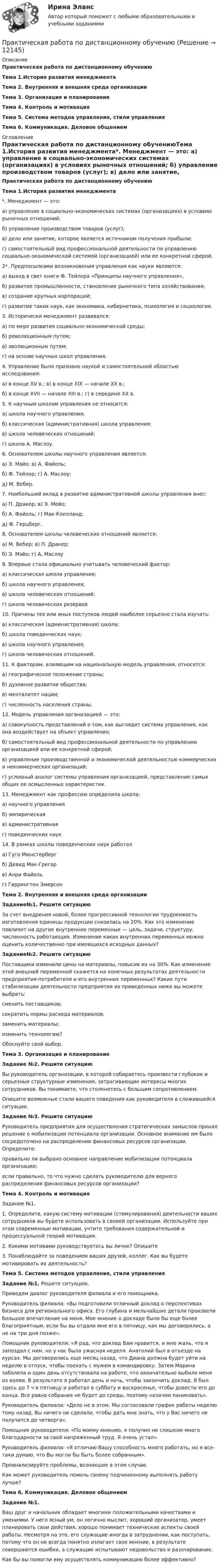     
          Описание
          Практическая работа по дистанционному обучениюТема 1.История развития менеджмента Тема 2. Внутренняя и внешняя среда организации Тема 3. Организация и планирование   Тема 4. Контроль и мотивация Тема 5. Система методов управления, стили управления Тема 6. Коммуникация. Деловое общением 
          Оглавление
          Практическая работа по дистанционному обучениюТема 1.История развития менеджмента*. Менеджмент — это:	а) управление в социально-экономических системах (организациях) в условиях рыночных отношений;	б) управление производством товаров (услуг);	в) дело или занятие, которое является источником получения прибыли;	г) самостоятельный вид профессиональной деятельности по управлению социально-экономической системой (организацией) или ее конкретной сферой.2*. Предпосылками возникновения управления как науки являются:	а) выход в свет книги Ф. Тейлора «Принципы научного управления»,	б) развитие промышленности, становление рыночного типа хозяйствования;	в) создание крупных корпораций;	г) развитие таких наук, как экономика, кибернетика, психология и социология.3. Исторически менеджмент развивался:	а) по мере развития социально-экономической среды;	б) революционным путем;	в) эволюционным путем;	г) на основе научных школ управления.4. Управление было признано наукой и самостоятельной областью исследования:	а) в конце XV в.; в) в конце XIX — начале XX в.;	б) в конце XVII — начале XIII в.; г) в середине XX в.5. К научным школам управления не относится:	а) школа научного управления;	б) классическая (административная) школа управления;	в) школа человеческих отношений;	г) школа А. Маслоу.6. Основателем школы научного управления является:	а) Э. Мэйо; в) А. Файоль;	б) Ф. Тейлор; г) А. Маслоу;	д) М. Вебер.7. Наибольший вклад в развитие административной школы управления внес:	а) П. Дракер; в) Э. Мейо;	б) А. Файоль;           г) Мак-Клелланд;	д) Ф. Герцберг.8. Основателем школы человеческих отношений является:	а) М. Вебер; в) П. Дракер;	б) Э. Мэйо; г) А, Маслоу9. Впервые стала официально учитывать человеческий фактор:	а) классическая школа управления;	б) школа научного управления;	в) школа человеческих отношений;	г) школа человеческих резервов10. Причины тех или иных поступков людей наиболее серьезно стала изучать:	а) классическая (административная) школа;	б) школа поведенческих наук;	в) школа научного управления;	г) школа человеческих отношений.11. К факторам, влияющим на национальную модель управления, относятся:	а) географическое положение страны;	б) духовное развитие общества;	в) менталитет нации;	г) численность населения страны.12. Модель управления организацией — это:	а) совокупность представлений о том, как выглядит система управления, как она воздействует на объект управления;	б) самостоятельный вид профессиональной деятельности по управлению организацией или ее конкретной сферой;	в) управление производственной и экономической деятельностью коммерческих и некоммер­ческих организаций;	г) условный аналог системы управления организацией, представление самых общих ее осмыс­ленных характеристик.13. Менеджмент как профессию определила школа:	а) научного управления	б) эмпирическая	в) административная	г) поведенческих наук14. В рамках школы поведенческих наук работал	а) Гуго Мюнстерберг	б) Девид Мак-Грегор	в) Анри Файоль	г) Гаррингтон Эмерсон   Тема 2. Внутренняя и внешняя среда организации   Задание№1. Решите ситуацию	За счет внедрения новой, более прогрессивной техноло­гии трудоемкость изготовления единицы продукции снизилась на 20%. Как это изменение повлияет на другие внутренние пе­ременные — цель, задачи, структуру, численность работающих. Изменение каких внутренних переменных можно оценить ко­личественно при имеющихся исходных данных? Задание№2. Решите ситуацию	Поставщики изменили цены на материалы, повысив их на 30%. Как изменение этой внешней переменной скажется на конечных результатах деятельности предприятия-потребителя и его внутренних переменных? Какие пути стабилизации деятель­ности предприятия из приведенных ниже вы можете выбрать:сменить поставщиков;сократить нормы расхода материалов;заменить материалы;изменить технологию?Обоснуйте свой выбор.  Тема 3. Организация и планирование  Задание №2. Решите ситуацию	Вы руководитель организации, в которой собираетесь про­извести глубокие и серьезные структурные изменения, затраги­вающие интересы многих сотрудников. Вы понимаете, что стол­кнетесь с большим сопротивлением.Опишите возможные стили вашего поведения как руководи­теля в сложившейся ситуации. Задание №3. Решите ситуацию	Руководитель предприятия для осуществления стратеги­ческих замыслов принял решение о мобилизации потенциала организации. Основное внимание им было сосредоточено на распределении финансовых ресурсов организации. Определите:правильно ли выбрано основное направление мобилизации потенциала организации;если правильно, то что нужно сделать руководителю для вер­ного распределения финансовых ресурсов организации?  Тема 4. Контроль и мотивация	Задание №1. 1.     Определите, какую систему мотивации (стимулирования) деятельности ваших сотрудников вы будете использовать в своией организации. Используйте при этом современные мотивации, учтите требования содержательной и процессуальной теорий мотивации.2.     Какими мотивами руководствуетесь вы лично? Опишите3.     Понаблюдайте за поведением ваших друзей, коллег. Как вы будете мотивировать их деятельность?   Тема 5. Система методов управления, стили управления Задание №1. Решите ситуацию.	Приведем диалог руководителя филиала и его помощ­ника.	Руководитель филиала: «Вы подготовили отличный доклад о перспективах бизнеса для регионального офиса. Его глубина и мельчайшие детали произвели большое впечатление на меня. Мое мнение о докладе было бы еще более благоприятным, если бы вы отдали мне его в пятницу, как мы договорились, а не на три дня позже».	Помощник руководителя: «Я рад, что доклад Вам нравится, и мне жаль, что я запоздал с ним, но у нас была ужасная неделя. Анатолий был в отъезде на курсах. Мы договорились еще месяц назад, что Диана должна будет уйти на неделю в отпуск, чтобы поехать с мужем в командировку. Затем Марина заболела и один день отсутствовала на работе, что окончательно выбило меня из колеи. В результате я работал день и ночь, чтобы закончить док­лад. Я был здесь до 7 ч в пятницу и работал в субботу и воскресе­нье, чтобы довести его до конца. Все равно собрания не будет до среды, поэтому незачем паниковать».	Руководитель филиала: «Дело не в этом. Мы согласовали график работы неделю тому назад. Вы ничего не сделали, чтобы дать мне знать, что у Вас ничего не получится до четверга».	Помощник руководителя: «По моему мнению, я получил не слишком много благодарности за свой напряженный труд. Я очень устал».	Руководитель филиала: «Я отличаю Вашу способность мно­го работать, но я все-таки думаю, что Вы могли бы быть более собранным».	Проанализируйте проблемы, возникшие в этом случае.	Как может руководитель помочь своему подчиненному вы­полнять работу лучше?  Тема 6. Коммуникация. Деловое общением Задание №1.	Ваш друг и начальник обладает многими положительными качествами и умениями. У него ясный ум, он логично мыслит, хороший организатор, умеет планировать свои действия, хорошо понимает технические аспекты своей работы. Несмотря на это, его служащие иногда в затруднении, как поступать, потому что он не всегда понятно излагает свое мнение, в результате совершаются ошибки, а служащие испытывают недовольство и разочарование.	Как бы вы помогли ему осуществлять коммуникацию более эффективно? 
            
            
            Практическая работа по Гражданскому праву. ФЭКПрактическая работа по дистанционному обучениюПрактическая работа по дисциплине «Автоматизация операционной деятельности»Практическая работа по дисциплине «Автоматизация учетных процессов»Практическая работа по дисциплине «Автоматизация учетных процессов» Практическая работа по дисциплине «Бухгалтерский учет»Практическая работа по дисциплине «Документационное обеспечение управления»практическая работа по административному судопроизводствуПрактическая работа по Анализу данныхПрактическая работа по анатомии 2 семестрпрактическая работа по английскому языкуПрактическая работа по английскому языку НСПК 2 с-р.Практическая работа по Бух.учётуПрактическая работа по гражданскому праву. В примере указаны задания. Ответы на задачи 1.Буртзенков и Соленов имели на праве общей собственности двухэтажный жилой дом, причем по письменному соглашению между ними первый этаж (кирпичный) занимал Бурзенков, а второй (деревянный) – Соленов. В результате пожара, возникшего от удара молнии, крыша дома и второй этаж сгорели...