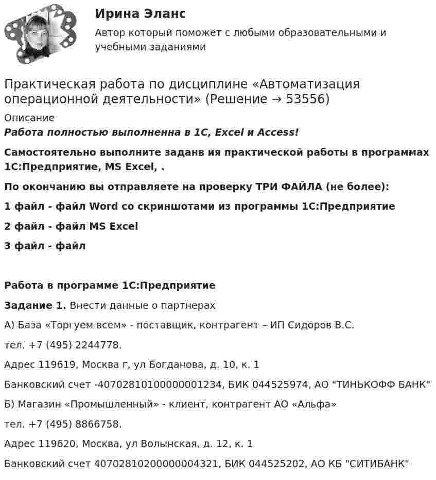      
            Описание
            Работа полностью выполненна в 1С, Excel и Access!Самостоятельно выполните заданв ия практической работы в программах 1С:Предприятие, MS Excel, . По окончанию вы отправляете на проверку ТРИ ФАЙЛА (не более):1 файл - файл Word со скриншотами из программы 1С:Предприятие2 файл - файл MS Excel3 файл - файл  Работа в программе 1С:ПредприятиеЗадание 1. Внести данные о партнерахА) База «Торгуем всем» - поставщик, контрагент – ИП Сидоров В.С. тел. +7 (495) 2244778.Адрес 119619, Москва г, ул Богданова, д. 10, к. 1Банковский счет -40702810100000001234, БИК 044525974, АО ТИНЬКОФФ БАНКБ) Магазин «Промышленный» - клиент, контрагент АО «Альфа»тел. +7 (495) 8866758.Адрес 119620, Москва, ул Волынская, д. 12, к. 1Банковский счет 40702810200000004321, БИК 044525202, АО КБ СИТИБАНК  
            
            
            Практическая работа по дистанционному обучениюПрактическая работа по дисциплине «Автоматизация операционной деятельности»Практическая работа по дисциплине «Автоматизация учетных процессов»Практическая работа по дисциплине «Автоматизация учетных процессов» Практическая работа по дисциплине «Бухгалтерский учет»Практическая работа по дисциплине «Документационное обеспечение управления»Практическая работа по дисциплине «Информатика» ДОТ ФЭКПрактическая работа по Анализу данныхПрактическая работа по анатомии 2 семестрпрактическая работа по английскому языкуПрактическая работа по английскому языку НСПК 2 с-р.Практическая работа по Бух.учётуПрактическая работа по гражданскому праву. В примере указаны задания. Ответы на задачи 1.Буртзенков и Соленов имели на праве общей собственности двухэтажный жилой дом, причем по письменному соглашению между ними первый этаж (кирпичный) занимал Бурзенков, а второй (деревянный) – Соленов. В результате пожара, возникшего от удара молнии, крыша дома и второй этаж сгорели...Практическая работа по Гражданскому праву , ФЭК