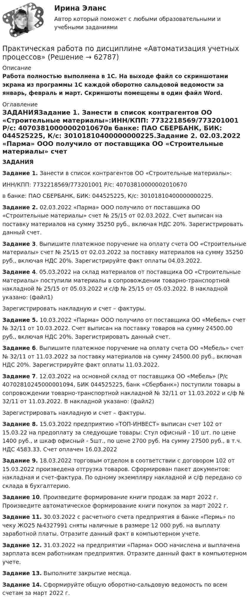      
            Описание
            Работа полностью выполнена в 1С. На выходе файл со скриншотами экрана из программы 1С каждой оборотно сальдовой ведомости за январь, февраль и март. Скриншоты помещены в один файл Word. 
            Оглавление
            ЗАДАНИЯЗадание 1. Занести в список контрагентов ОО «Строительные материалы»:ИНН/КПП: 7732218569/773201001 Р/с: 40703810000002010670в банке: ПАО СБЕРБАНК, БИК: 044525225, К/с: 30101810400000000225.Задание 2. 02.03.2022 «Парма» ООО получило от поставщика ОО «Строительные материалы» счет № 25/15 от 02.03.2022. Счет выписан на поставку материалов на сумму 35250 руб., включая НДС 20%. Зарегистрировать данный счет.Задание 3. Выпишите платежное поручение на оплату счета ОО «Строительные материалы» счет № 25/15 от 02.03.2022 за поставку материалов на сумму 35250 руб., включая НДС 20%. Зарегистрируйте факт оплаты 04.03.2022.Задание 4. 05.03.2022 на склад материалов от поставщика ОО «Строительные материалы» поступили материалы в сопровождении товарно-транспортной накладной № 25/15 от 05.03.2022 и с/ф № 25/15 от 05.03.2022. В накладной указано: (файл1)Зарегистрировать накладную и счет – фактуры.Задание 5. 10.03.2022 «Парма» ООО получило от поставщика ОО «Мебель» счет № 32/11 от 10.03.2022. Счет выписан на поставку товаров на сумму 24500.00 руб., включая НДС 20%. Зарегистрировать данный счет.Задание 6. Выпишите платежное поручение на оплату счета ОО «Мебель» счет № 32/11 от 11.03.2022 за поставку материалов на сумму 24500.00 руб., включая НДС 20%. Зарегистрируйте факт оплаты 11.03.2022.Задание 7. 12.03.2022 на основной склад от поставщика ОО «Мебель» (Р/с 40702810245000001094, БИК 044525225, банк «Сбербанк») поступили товары в сопровождении товарно-транспортной накладной № 32/11 от 11.03.2022 и с/ф № 32/11 от 11.03.2022. В накладной указано: (файл2)Зарегистрировать накладную и счет – фактуры.Задание 8. 15.03.2022 предприятию «ТОП-ИНВЕСТ» выписан счет 102 от 15.03.22 на предоплату за следующие товары: Стул офисный - 10 шт. по цене 1400 руб., и шкаф офисный - 5шт., по цене 2700 руб. На сумму 27500 руб., в т.ч. НДС 4583.33. Счет оплачен 16.03.2022Задание 9. 18.03.2022 торговым отделом в соответствии с договором 102 от 15.03.2022 произведена отгрузка товаров. Сформирован пакет документов: накладная и счет-фактура. По одному экземпляру накладной и с/ф передано со склада в бухгалтерию.Задание 10. Произведите формирование книги продаж за март 2022 г. Произведите автоматическое формирование книги покупок за март 2022 г.Задание 11. 30.03.2022 с расчетного счета предприятия в банке «Пермь» по чеку ЖО25 №4327991 сняты наличные в размере 12 000 руб. на выплату заработной платы. Отразите данный факт в компьютерном учете.Задание 12. 31.03.2022 на предприятии «Парма» ООО начислена и выплачена зарплата всем работникам предприятия. Отразите данный факт в компьютерном учете.Задание 13. Выполните закрытие месяца.Задание 14. Сформируйте общую оборотно-сальдовую ведомость по всем счетам за март 2022 г.  
            
            
            Практическая работа по дисциплине «Автоматизация учетных процессов»Практическая работа по дисциплине «Автоматизация учетных процессов» Практическая работа по дисциплине «Бухгалтерский учет»Практическая работа по дисциплине «Документационное обеспечение управления»Практическая работа по дисциплине «Информатика» ДОТ ФЭКПрактическая работа по дисциплине Информационная безопасность ФЭК Практическая работа по дисциплине «Информационно-коммуникационные технологии в профессиональной деятельности»практическая работа по английскому языкуПрактическая работа по английскому языку НСПК 2 с-р.Практическая работа по Бух.учётуПрактическая работа по гражданскому праву. В примере указаны задания. Ответы на задачи 1.Буртзенков и Соленов имели на праве общей собственности двухэтажный жилой дом, причем по письменному соглашению между ними первый этаж (кирпичный) занимал Бурзенков, а второй (деревянный) – Соленов. В результате пожара, возникшего от удара молнии, крыша дома и второй этаж сгорели...Практическая работа по Гражданскому праву , ФЭКПрактическая работа по Гражданскому праву. ФЭКПрактическая работа по дистанционному обучению