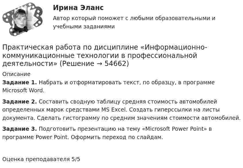      
            Описание
            Задание 1. Набрать и отформатировать текст, по образцу, в программе Microsoft Word. Задание 2. Составить сводную таблицу средняя стоимость автомобилей определенных марок средствами MS Excel. Создать гиперссылки на листы документа. Сделать гистограмму по средним значениям стоимости автомобилей.Задание 3. Подготовить презентацию на тему «Microsoft Power Point» в программе Power Point. Оформить переход по слайдам. Оценка преподавателя 5/5   
            
            
            Практическая работа по дисциплине Информационная безопасность ФЭК Практическая работа по дисциплине «Информационно-коммуникационные технологии в профессиональной деятельности»Практическая работа по дисциплине Компьютерные информационные технологии в документационном управленииПрактическая работа по дисциплине «Математика»Практическая работа по дисциплине менеджмент ПРАКТИЧЕСКАЯ РАБОТА по дисциплине:  «ОСНОВЫ ТОКСИКОЛОГИИ»Практическая работа по дисциплине «Основы экологического права»Практическая работа по Гражданскому праву. ФЭКПрактическая работа по дистанционному обучениюПрактическая работа по дисциплине «Автоматизация операционной деятельности»Практическая работа по дисциплине «Автоматизация учетных процессов»Практическая работа по дисциплине «Автоматизация учетных процессов» Практическая работа по дисциплине «Бухгалтерский учет»Практическая работа по дисциплине «Документационное обеспечение управления»
