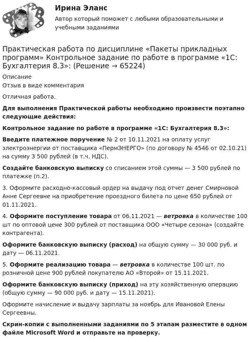     
            Описание
            Отзыв в виде комментарияОтличная работа.Для выполнения Практической работы необходимо произвести поэтапно следующие действия:Контрольное задание по работе в программе «1С: Бухгалтерия 8.3»: Введите платежное поручение № 2 от 10.11.2021 на оплату услуг электроэнергии от поставщика «ПермЭНЕРГО» (по договору № 4546 от 02.10.21) на сумму 3 500 рублей (в т.ч. НДС).Создайте банковскую выписку со списанием этой суммы — 3 500 рублей по платежке (п.2).3. Оформите расходно-кассовый ордер на выдачу под отчет денег Смирновой Анне Сергеевне на приобретение проездного билета по цене 650 рублей от 01.11.2021.4. Оформите поступление товара от 06.11.2021 — ветровка в количестве 100 шт по оптовой цене 300 рублей от поставщика ООО «Четыре сезона» (создайте контрагента).Оформите банковскую выписку (расход) на общую сумму — 30 000 руб. и дату — 06.11.2021.5. Оформите реализацию товара — ветровка в количестве 100 шт. по розничной цене 900 рублей покупателю АО «Второй» от 15.11.2021.Оформите банковскую выписку (приход) на эту хозяйственную операцию (общую сумму — 90 000 руб. и дату — 15.11.2021).Оформите начисление и выдачу зарплаты за ноябрь для Ивановой Елены Сергеевны.Скрин-копии с выполненными заданиями по 5 этапам разместите в одном файле Microsoft Word и отправьте на проверку.   
            
            
            Практическая работа по дисциплине «Основы экологического права»Практическая работа по дисциплине «Пакеты прикладных программ» Контрольное задание по работе в программе «1С: Бухгалтерия 8.3»:Практическая работа по дисциплине Правоведение Практическая работа по дисциплине «Правовое обеспечение профессиональной деятельности»Практическая работа по дисциплине «Программирование в среде 1С»Практическая работа по дисциплине «Статистика»Практическая работа по дисциплине «Страноведение» ДОТ ФЭКПрактическая работа по дисциплине «Документационное обеспечение управления»Практическая работа по дисциплине «Информатика» ДОТ ФЭКПрактическая работа по дисциплине Информационная безопасность ФЭК Практическая работа по дисциплине «Информационно-коммуникационные технологии в профессиональной деятельности»Практическая работа по дисциплине Компьютерные информационные технологии в документационном управленииПрактическая работа по дисциплине «Математика»Практическая работа по дисциплине менеджмент 