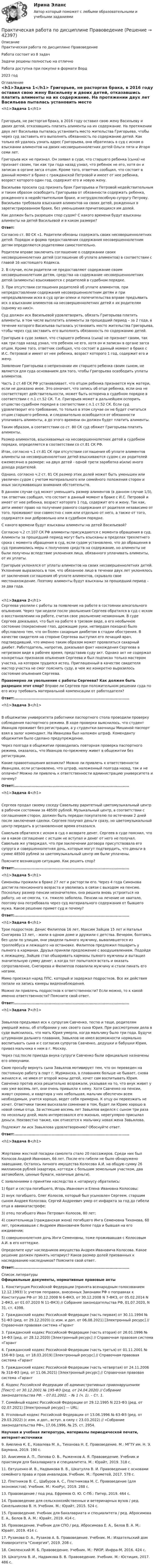      
          Описание
          Практическая работа по дисциплине Правоведение Работа состоит из 8 задачЗадачи решены полностью на отличноРабота доступна при покупке в формате Ворд2023 год 
          Оглавление
          <h1>Задача 1</h1>	Григорьев, не расторгая брака, в 2016 году оставил свою жену Васильеву и двоих детей, отказавшись платить алименты на их содержание. На протяжении двух лет Васильева пыталась установить место жительства Григорьева, чтобы через суд заставить его выполнять обязанность по содержанию детей. Как только ей удалось узнать адрес Григорьева, она обратилась в суд с иском о взыскании алиментов на двоих несовершеннолетних детей Ольги пяти и Игоря семи лет. 	Григорьев иск не признал. Он заявил в суде, что старшего ребенка (сына) не признает своим, так как три года назад узнал, что ребенок не его, хотя он и записан в органе загса отцом. Кроме того, ответчик сообщил, что состоит в данный момент в браке с гражданской Петровой и имеет от нее ребенка, возраст которого один год, содержит его и новую жену. 	Васильева просила суд признать брак Григорьева и Петровой недействительным и таким образом освободить Григорьева от обязанности содержать ребенка, рожденного в недействительном браке, и нетрудоспособную супругу Петрову. Васильева требовала взыскания алиментов на своих детей, рожденных в зарегистрированном браке, без уменьшения причитающихся им долей. 	Как должен быть разрешен спор судом? С какого времени будут взысканы алименты на детей Васильевой и в каком размере?  Ответ:	Согласно ст. 80 СК «1. Родители обязаны содержать своих несовершеннолетних детей. Порядок и форма предоставления содержания несовершеннолетним детям определяются родителями самостоятельно.	Родители вправе заключить соглашение о содержании своих несовершеннолетних детей (соглашение об уплате алиментов) в соответствии с главой 16 настоящего Кодекса.	2. В случае, если родители не предоставляют содержание своим несовершеннолетним детям, средства на содержание несовершеннолетних детей (алименты) взыскиваются с родителей в судебном порядке.	3. При отсутствии соглашения родителей об уплате алиментов, при непредоставлении содержания несовершеннолетним детям и при непредъявлении иска в суд орган опеки и попечительства вправе предъявить иск о взыскании алиментов на несовершеннолетних детей к их родителям (одному из них)».	Суд должен иск Васильевой удовлетворить, обязать Григорьева платить алименты, в том числе выплатить алименты за прошедший период – за 2 года, в течение которого Васильева пыталась установить место жительства Григорьева, чтобы через суд заставить его выполнять обязанность по содержанию детей.	Григорьев в суде заявил, что старшего ребенка (сына) не признает своим, так как три года назад узнал, что ребенок не его, хотя он и записан в органе загса отцом. Кроме того, ответчик сообщил, что состоит в данный момент в браке с И.С. Петровой и имеет от нее ребенка, возраст которого 1 год, содержит его и жену.	Заявление Григорьева о непризнании им старшего ребенка своим сыном, не является для суда основанием для того, чтобы Григорьева освободить уплаты алиментов.	Часть 2 ст.48 СК РФ устанавливает, что отцом ребенка признается муж матери, если не доказано иное. Это означает, что запись об отце ребенка, если она не соответствует действительности, может быть оспорена в судебном порядке в соответствии с п.1 ст.52 СК. Т.е. Григорьев может в дальнейшем оспорить отцовство судебном порядке в соответствии с п.1 ст.52 СК. Если суд удовлетворит его требование, то только в этом случае он не будет считаться отцом старшего ребенка, и следовательно освободится от обязанности уплачивать алименты, а до этого времени он должен будет платить алименты.	Таким образом, в соответствии со ст. 80 СК суд обяжет Григорьева платить алименты.	Размер алиментов, взыскиваемых на несовершеннолетних детей в судебном порядке, определяется в соответствии со ст.81 СК РФ.	Итак, согласно ч.1 ст.81 СК при отсутствии соглашения об уплате алиментов алименты на несовершеннолетних детей взыскиваются судом с их родителей ежемесячно в размере: на двух детей - одной трети заработка и(или) иного дохода родителей.	Однако, согласно ч.2 ст. 81 СК размер этих долей может быть уменьшен или увеличен судом с учетом материального или семейного положения сторон и иных заслуживающих внимания обстоятельств.	В данном случае суд может уменьшить размер алиментов (в данном случае 1/3), так ответчик сообщил, что состоит в данный момент в браке с И.С. Петровой и имеет от нее ребенка, возраст которого 1 год, содержит его и жену. Так как, дети имеют право на получение равного содержания от родителя независимо от того, проживают они совместно с ним или отдельно от него, а также от того, содержатся они добровольно или в судебном порядке.	С какого времени будут взысканы алименты на детей Васильевой?	Согласно ч.2 ст.107 СК РФ алименты присуждаются с момента обращения в суд. Алименты за прошедший период могут быть взысканы в пределах трехлетнего срока с момента обращения в суд, если судом установлено, что до обращения в суд принимались меры к получению средств на содержание, но алименты не были получены вследствие уклонения лица, обязанного уплачивать алименты, от их уплаты.	Григорьев уклонялся от уплаты алиментов на своих несовершеннолетних детей. Уклонение выразилось в том, что обязанное лицо в течении двух лет уклонялось от заключения соглашения об уплате алиментов, скрывало свое местонахождение. Поэтому алименты будут взысканы за прошедший период – за два года.<h1>Задача 2</h1>	Сергеева уволили с работы за появление на работе в состоянии алкогольного опьянения. Через три недели после увольнения Сергеев обратился в суд с иском о восстановлении на работе, считая свое увольнение незаконным. В суде Сергеев доказывал, что был на работе в трезвом виде, а его необычное состояние (покраснение глаз, дрожащие руки, нетвердая походка) было обусловлено тем, что он болен сахарным диабетом в стадии обострения. В качестве свидетеля на стороне Сергеева выступил его лечащий врач, подтвердивший, что именно таким образом может проявляться сахарный диабет. Работодатель, напротив, доказывал факт нахождения Сергеева в нетрезвом виде в рабочее время, представив суду акт. Однако акт не содержал конкретных признаков опьянения Сергеева и был подписан только мастером участка, на котором трудился истец. Приглашенный в качестве свидетеля мастер участка не смог пояснить суду, в чем же конкретно выразилось состояние опьянения Сергеева. Правомерно ли увольнение с работы Сергеева? Как должен быть разрешен этот спор? Вправе ли Сергеев при положительном решении суда по его иску требовать материальной компенсации от работодателя? Ответ:....................................................................................... <h1>Задача 3</h1>	В общежитии университета работники паспортного стола проводили проверку соблюдения паспортного режима. В ходе проверки выяснилось, что студент Иванцов проживет без регистрации, а у студентки-заочницы Мишиной паспорт взял в залог комендант. На Иванцова был наложен штраф. Коменданту общежития было сделано предупреждение.	Через полгода в общежитии проводилась повторная проверка паспортного режима, оказалось, что Иванцов по-прежнему живет в общежитии без регистрации. 	Какие правоотношения возникли? Можно ли привлечь к ответственности Иванцова, если установлено, что штраф, наложенный полгода назад, так и не оплачен? Можно ли привлечь к ответственности администрацию университета и почему? Ответ:....................................................................................... <h1>Задача 4</h1>	Сергеев продал своему соседу Савельеву раритетный цветомузыкальный центр в рабочем состоянии за 48500 рублей. Музыкальный центр, в соответствии с соглашением сторон, должен быть передан покупателю по истечении 2 дней после заключения сделки. Сергеев получил деньги сразу, но цветомузыкальный центр передать в установленное время отказался.	Савельев обратился с иском в суд о возврате денег. Сергеев в суде пояснил, что ни в какое соглашение с истцом не вступал и денег от него не получал. Савельев же утверждал, что при заключении договора присутствовала его супруга и совершеннолетняя дочь, которые могут подтвердить, что деньги в сумме 48500 рублей за цветомузыкальный центр им были уплачены.	Поясните возникшую ситуацию. Как решить спор? Ответ:....................................................................................... <h1>Задача 5</h1> 	Симоновы прожили в браке 27 лет и расторгли его. Через 4 года Симонова достигла пенсионного возраста и уволилась в связи с выходом на пенсию. Поскольку размер пенсии незначителен, она решила вновь устроиться на работу, но не смогла, т.к. тяжело заболела. Пенсии на лечение не хватало, поэтому она потребовала через суд материального содержания от бывшего мужа. Какое решение примет суд и почему? Ответ:....................................................................................... <h1>Задача 6</h1> 	Трое подростков: Денис Филиппов 16 лет, Максим Зайцев 15 лет и Наталья Снегирева 13 лет, - жили в одном доме и дружили с детства. Вечером, болтаясь без цели по улицам, они увидели пьяного мужчину, вывалившегося из троллейбуса и лежащего на остановке. Филиппов предложил пошарить у пьяного в карманах. Друзья приняли предложение с воодушевлением. Подойдя к лежащему, Зайцев стал обшаривать карманы пьяного мужчины и вытащил значительную сумму денег; а когда тот попытался встать и оказать сопротивление, Снегирева и Филиппов повалили мужчину и стали пинать его ногами. 	Мимо проезжал наряд ППС, который и задержал подростков. Все их действия попали на запись камеры видеонаблюдения. 	Можно ли привлечь подростков к ответственности? Если можно, то к какой именно ответственности? Поясните свой ответ. Ответ:....................................................................................... <h1>Задача 7</h1>	Завьялов предъявил иск к супругам Савченко, тестю и теще, родителям умершей жены, об отобрании у них своего сына Юрия. При рассмотрении дела в суде выяснилось, что мать Юрия умерла, когда мальчику было три года. Будучи штурманом дальнего плавания, Завьялов не имел возможности нормально воспитывать сына и с согласия супругов Савченко, дедушки и бабушки Юрия, привез мальчика к ним в г. Москву.	Через год после приезда внука супруги Савченко были официально назначены его опекунами. 	Свою просьбу вернуть сына Завьялов мотивирует тем, что он переведен на постоянную работу в порт г. Мурманска, в плаваниях больше не бывает, снова женился и, не имея от второй жены детей, хочет сам воспитывать Юрия. Савченко против иска решительно возражали, указывая на то, что внук живет у них уже восемь лет, они очень привыкли к нему. Хотя Савченко на пенсии, живут скромно, и квартира у них небольшая, мальчик обеспечен всем необходимым, учится хорошо, ведет себя примерно. К отцу он переезжать не хочет. Ответчики также высказали сомнение в том, будет ли Юрию хорошо в новой семье отца. За истекшие восемь лет Завьялов виделся с сыном три раза по нескольку дней, мало интересовался его жизнью, нерегулярно присылал деньги. Неизвестно также, как отнесется к мальчику новая жена Завьялова. 	Подлежит ли иск Завьялова удовлетворению? Обоснуйте ответ.  Ответ:....................................................................................... <h1>Задача 8</h1>	Жертвами жесткой посадки самолета стало 20 пассажиров. Среди них был Колосов Андрей Иванович, 66 лет. После его гибели не было обнаружено завещание. Осталось личного имущества Колосова А.И. на общую сумму 26 миллионов рублей (квартира, коттедж с большим земельным участком, два автомобиля, ценные бумаги, наличные деньги).	С заявлениями о принятии наследства к нотариусу обратились:	1)             брат и сестра погибшего, Игорь Иванович и Елена Ивановна Колосовы;	2)             внук погибшего, Олег Колосов, который был усыновлен Сергеем, старшим сыном Андрея Колосова; Сергей Андреевич умер от инфаркта за год до гибели отца в авиакатастрофе;	3)             отец погибшего Иван Петрович Колосов, 80 лет;	4)             сожительница (гражданская жена) погибшего Инга Семеновна Тихонова, 60 лет, проживавшая с Андреем Ивановичем более года и бывшая на его иждивении;	5)             совершеннолетняя дочь Инги Семеновны, тоже проживавшая с Колосовым А.И. в его коттедже.	Определите круг наследников имущества Андрея Ивановича Колосова. Какое решение должен принять нотариус? Каков размер долей призванных к наследованию наследников? Поясните свой ответ. Ответ:.......................................................................................  
          Список литературы
          Официальные документы, нормативные правовые акты 	1.             Конституция Российской Федерации (принята всенародным голосованием 12.12.1993) (с учетом поправок, внесенных Законами РФ о поправках к Конституции РФ от 30.12.2008 N 6-ФКЗ, от 30.12.2008 N 7-ФКЗ, от 05.02.2014 N 2-ФКЗ, от 01.07.2020 N 11-ФКЗ) // Собрание законодательства РФ, 01.07.2020, N 31, ст. 4398.	2.             Гражданский кодекс Российской Федерации (часть первая) от 30.11.1994 № 51-ФЗ (ред. от 29.12.2020) (с изм. и доп. от 06.08.2021) [Электронный ресурс] // Справочная правовая система «Гарант 	3.             Гражданский кодекс Российской Федерации (часть вторая) от 26.01.1996 № 14-ФЗ (ред. от 28.12.2020) [Электронный ресурс] // Справочная правовая система «Гарант 	4.             Гражданский кодекс Российской Федерации (часть третья) от 01.11.2001 № 156-ФЗ (ред. от 18.03.2019) [Электронный ресурс] // Справочная правовая система «Гарант 	5.             Гражданский кодекс Российской Федерации (часть четвертая) от 24.11.2006 № 318-ФЗ (ред. от 11.06.2021) [Электронный ресурс] // Справочная правовая система «Гарант 6.             Кодекс Российской Федерации об административных правонарушениях [Текст]: от 30.12.2001 № 195-ФЗ (ред. от 24.04.2020) // Собрание законодательства РФ. – 07.01.2002. – № 1 (ч. 1). – Ст. 1.	7.             Семейный кодекс Российской Федерации от 29.12.1995 N 223-ФЗ (ред. от 02.07.2021) [Электронный ресурс] — URL: 	8.             Уголовный кодекс Российской Федерации от 13.06.1996 № 63-ФЗ (ред. от 29.03.2022) (с изм. и доп., вступ. в силу с 23.03.2022) // «Собрание законодательства РФ», 17.06.1996, № 25, ст. 2954.Научная и учебная литература, материалы периодической печати, интернет-источники 	9.             Амелина К. Е., Ковалева М. А., Тиханова Н. Е. Правоведение. М.: МГТУ им. Н. Э. Баумана, 2019. 190 с.	10.         Анисимов А. П., Попова О. В., Рыженков А. Я. Правоведение. Учебник и практикум для бакалавриата и специалитета. М.: Юрайт, 2019. 318 с.	11.         Евтушенко И. В., Надвикова В. В., Шкатулла В. И. Правоведение с основами семейного права и прав инвалидов. Учебник. М.: Прометей, 2017. 578 с.	12.         Плетников В. С., Шабуров А. С., Плетникова М. С. Правоведение (для экономистов). Учебник. М.: КноРус, 2019. 288 с.	13.         Правоведение / под ред. Ефремов О. Ю. С-Пб.: Питер, 2019. 464 с.	14.         Правоведение для сельскохозяйственных и ветеринарных вузов / ред. Синельникова В. Н. Учебник. М.: Юрайт, 2015. 524 с.	15.         Правоведение. Учебник для бакалавриата и специалитета / ред. Абросимова Е. А., Белов В. А. М.: Юрайт, 2019. 414 с.	16.         Правоведение. Учебник для СПО / ред. Абросимова Е. А., Белов В. А. М.: Юрайт, 2019. 414 с.	17.         Рузакова О. А., Рузаков А. Б. Правоведение. Учебник. М.: Издательский дом Университета Синергия, 2019. 208 с.	18.         Смоленский М. Б. Правоведение. Учебник. М.: РИОР, Инфра-М, 2016. 424 с.	19.         Шкатулла В. И., Надвикова В. В. Правоведение. Учебник. М.: Юстиция, 2017. 486 с.
            
            
            Практическая работа по дисциплине «Пакеты прикладных программ» Контрольное задание по работе в программе «1С: Бухгалтерия 8.3»:Практическая работа по дисциплине Правоведение Практическая работа по дисциплине «Правовое обеспечение профессиональной деятельности»Практическая работа по дисциплине «Программирование в среде 1С»Практическая работа по дисциплине «Статистика»Практическая работа по дисциплине «Страноведение» ДОТ ФЭКПрактическая работа по дисциплине страхованиеПрактическая работа по дисциплине «Информатика» ДОТ ФЭКПрактическая работа по дисциплине Информационная безопасность ФЭК Практическая работа по дисциплине «Информационно-коммуникационные технологии в профессиональной деятельности»Практическая работа по дисциплине Компьютерные информационные технологии в документационном управленииПрактическая работа по дисциплине «Математика»Практическая работа по дисциплине менеджмент ПРАКТИЧЕСКАЯ РАБОТА по дисциплине:  «ОСНОВЫ ТОКСИКОЛОГИИ»