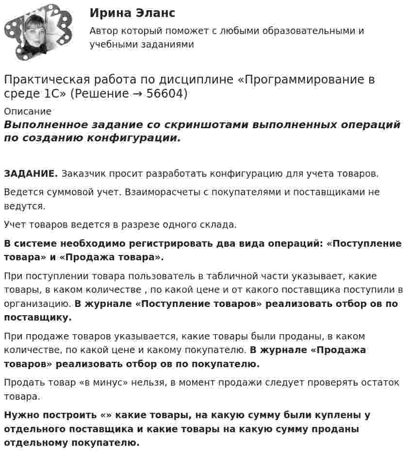     
            Описание
            Выполненное задание со скриншотами выполненных операций по созданию конфигурации.ЗАДАНИЕ. Заказчик просит разработать конфигурацию для учета товаров.Ведется суммовой учет. Взаиморасчеты с покупателями и поставщиками не ведутся.Учет товаров ведется в разрезе одного склада.В системе необходимо регистрировать два вида операций: «Поступление товара» и «Продажа товара».При поступлении товара пользователь в табличной части указывает, какие товары, в каком количестве , по какой цене и от какого поставщика поступили в организацию. В журнале «Поступление товаров» реализовать отбор ов по поставщику.При продаже товаров указывается, какие товары были проданы, в каком количестве, по какой цене и какому покупателю. В журнале «Продажа товаров» реализовать отбор ов по покупателю.Продать товар «в минус» нельзя, в момент продажи следует проверять остаток товара.Нужно построить «» какие товары, на какую сумму были куплены у отдельного поставщика и какие товары на какую сумму  проданы отдельному покупателю.   
            
            
            Практическая работа по дисциплине «Правовое обеспечение профессиональной деятельности»Практическая работа по дисциплине «Программирование в среде 1С»Практическая работа по дисциплине «Статистика»Практическая работа по дисциплине «Страноведение» ДОТ ФЭКПрактическая работа по дисциплине страхованиеПрактическая работа по дисциплине «Теория государства и права»Практическая работа по дисциплине «Теория государства и права»  (ответы ФЭК) Практическая работа по дисциплине «Информационно-коммуникационные технологии в профессиональной деятельности»Практическая работа по дисциплине Компьютерные информационные технологии в документационном управленииПрактическая работа по дисциплине «Математика»Практическая работа по дисциплине менеджмент ПРАКТИЧЕСКАЯ РАБОТА по дисциплине:  «ОСНОВЫ ТОКСИКОЛОГИИ»Практическая работа по дисциплине «Основы экологического права»Практическая работа по дисциплине «Пакеты прикладных программ» Контрольное задание по работе в программе «1С: Бухгалтерия 8.3»: