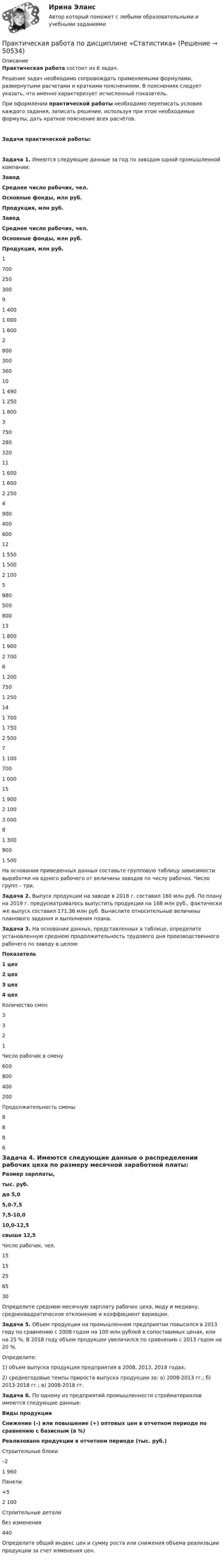      
            Описание
            Практическая работа состоит из 6 задач.Решение задач необходимо сопровождать применяемыми формулами, развернутыми расчетами и краткими пояснениями. В пояснениях следует указать, что именно характеризует исчисленный показатель.При оформлении практической работы необходимо переписать условия каждого задания, записать решение, используя при этом необходимые формулы, дать краткое пояснение всех расчётов. Задачи практической работы:Задача 1. Имеются следующие данные за год по заводам одной промышленной компании:ЗаводСреднее число рабочих, чел.Основные фонды, млн руб.Продукция, млн руб.ЗаводСреднее число рабочих, чел.Основные фонды, млн руб.Продукция, млн руб.170025030091 4001 0001 6002800300360101 4901 2501 8003750280320111 6001 6002 2504900400600121 5501 5002 1005980500800131 8001 9002 70061 2007501 250141 7001 7502 50071 1007001 000151 9002 1003 00081 3009001 500 На основании приведенных данных составьте групповую таблицу зависимости выработки на одного рабочего от величины заводов по числу рабочих. Число групп – три. 3адача 2.  Выпуск продукции на заводе в 2018 г. составил 160 млн руб. По плану на 2019 г. предусматривалось выпустить продукции на 168 млн руб., фактически же выпуск составил 171,36 млн руб. Вычислите относительные величины планового задания и выполнения плана. Задача 3. На основании данных, представленных в таблице, определите установленную среднюю продолжительность трудового дня производственного рабочего по заводу в целом: Показатель1 цех2 цех3 цех4 цехКоличество смен3321Число рабочих в смену600800400200Продолжительность смены8886 Задача 4. Имеются следующие данные о распределении рабочих цеха по размеру месячной заработной платы:Размер зарплаты,тыс. руб.до 5,05,0-7,57,5-10,010,0-12,5свыше 12,5Число рабочих, чел.1515256530 Определите среднюю месячную зарплату рабочих цеха, моду и медиану, среднеквадратическое отклонение и коэффициент вариации. Задача 5. Объем продукции на промышленном предприятии повысился в 2013 году по сравнению с 2008 годом на 100 млн рублей в сопоставимых ценах, или на 25 %. В 2018 году объем продукции увеличился по сравнению с 2013 годом на 20 %.Определите:1) объем выпуска продукции предприятия в 2008, 2013, 2018 годах;2) среднегодовые темпы прироста выпуска продукции за:  а) 2008-2013 гг.;    б) 2013-2018 гг.;    в) 2008-2018 гг. Задача 6. По одному из предприятий промышленности стройматериалов имеются следующие данные: Виды продукцииСнижение (–) или повышение (+) оптовых цен в отчетном периоде по сравнению с базисным (в %)Реализовано продукции в отчетном периоде (тыс. руб.)Строительные блоки–21 960Панели+52 100Строительные деталибез изменения440 Определите общий индекс цен и сумму роста или снижения объема реализации продукции за счет изменения цен.  
            
            
            Практическая работа по дисциплине «Программирование в среде 1С»Практическая работа по дисциплине «Статистика»Практическая работа по дисциплине «Страноведение» ДОТ ФЭКПрактическая работа по дисциплине страхованиеПрактическая работа по дисциплине «Теория государства и права»Практическая работа по дисциплине «Теория государства и права»  (ответы ФЭК) Практическая работа  по дисциплине Тестирование программных продуктовПрактическая работа по дисциплине Компьютерные информационные технологии в документационном управленииПрактическая работа по дисциплине «Математика»Практическая работа по дисциплине менеджмент ПРАКТИЧЕСКАЯ РАБОТА по дисциплине:  «ОСНОВЫ ТОКСИКОЛОГИИ»Практическая работа по дисциплине «Основы экологического права»Практическая работа по дисциплине «Пакеты прикладных программ» Контрольное задание по работе в программе «1С: Бухгалтерия 8.3»:Практическая работа по дисциплине Правоведение 