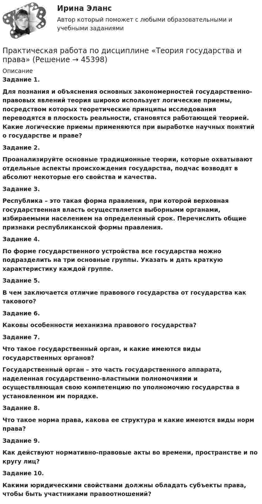      
            Описание
             Задание 1. Для познания и объяснения основных закономерностей государственно-правовых явлений теория широко использует логические приемы, посредством которых теоретические принципы исследования переводятся в плоскость реальности, становятся работающей теорией. Какие логические приемы применяются при выработке научных понятий о государстве и праве? Задание 2.   Проанализируйте основные традиционные теории, которые охватывают отдельные аспекты происхождения государства, подчас возводят в абсолют некоторые его свойства и качества. Задание 3.  Республика – это такая форма правления, при которой верховная государственная власть осуществляется выборными органами, избираемыми населением на определенный срок. Перечислить общие признаки республиканской формы правления. Задание 4.   По форме государственного устройства все государства можно подразделить на три основные группы. Указать и дать краткую характеристику каждой группе. Задание 5.   В чем заключается отличие правового государства от государства как такового? Задание 6.   Каковы особенности механизма правового государства? Задание 7.   Что такое государственный орган, и какие имеются виды государственных органов? Государственный орган – это часть государственного аппарата, наделенная государственно-властными полномочиями и осуществляющая свою компетенцию по уполномочию государства в установленном им порядке.  Задание 8. Что такое норма права, какова ее структура и какие имеются виды норм права? Задание 9.  Как действуют нормативно-правовые акты во времени, пространстве и по кругу лиц? Задание 10.  Какими юридическими свойствами должны обладать субъекты права, чтобы быть участниками правоотношений?  
            
            
            Практическая работа по дисциплине страхованиеПрактическая работа по дисциплине «Теория государства и права»Практическая работа по дисциплине «Теория государства и права»  (ответы ФЭК) Практическая работа  по дисциплине Тестирование программных продуктовПрактическая работа по дисциплине Тестирование программных продуктовПрактическая работа по дисциплине Уголовное правоПрактическая работа по дисциплине Уголовное правоПРАКТИЧЕСКАЯ РАБОТА по дисциплине:  «ОСНОВЫ ТОКСИКОЛОГИИ»Практическая работа по дисциплине «Основы экологического права»Практическая работа по дисциплине «Пакеты прикладных программ» Контрольное задание по работе в программе «1С: Бухгалтерия 8.3»:Практическая работа по дисциплине Правоведение Практическая работа по дисциплине «Правовое обеспечение профессиональной деятельности»Практическая работа по дисциплине «Программирование в среде 1С»Практическая работа по дисциплине «Статистика»