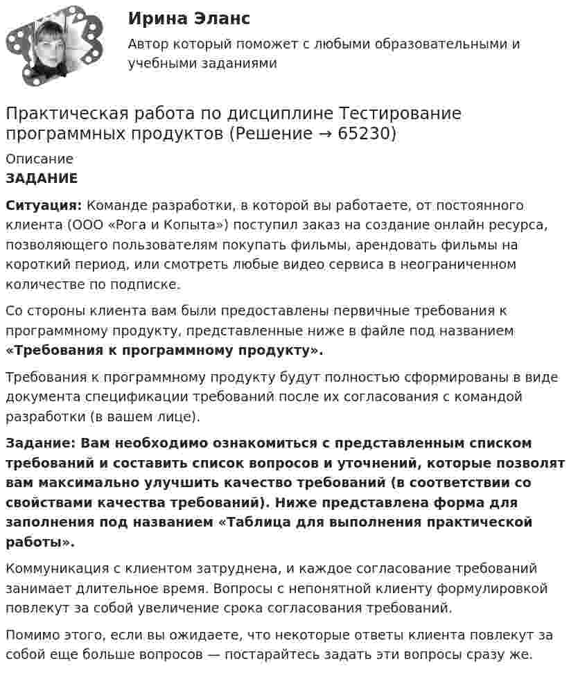      
            Описание
            ЗАДАНИЕСитуация: Команде разработки, в которой вы работаете, от постоянного клиента (ООО «Рога и Копыта») поступил заказ на создание онлайн ресурса, позволяющего пользователям покупать фильмы, арендовать фильмы на короткий период, или смотреть любые видео сервиса в неограниченном количестве по подписке.Со стороны клиента вам были предоставлены первичные требования к программному продукту, представленные ниже в файле под названием «Требования к программному продукту».Требования к программному продукту будут полностью сформированы в виде документа спецификации требований после их согласования с командой разработки (в вашем лице).Задание: Вам необходимо ознакомиться с представленным списком требований и составить список вопросов и уточнений, которые позволят вам максимально улучшить качество требований (в соответствии со свойствами качества требований). Ниже представлена форма для заполнения под названием «Таблица для выполнения практической работы». Коммуникация с клиентом затруднена, и каждое согласование требований занимает длительное время. Вопросы с непонятной клиенту формулировкой повлекут за собой увеличение срока согласования требований.Помимо этого, если вы ожидаете, что некоторые ответы клиента повлекут за собой еще больше вопросов — постарайтесь задать эти вопросы сразу же.   
            
            
            Практическая работа по дисциплине «Теория государства и права»  (ответы ФЭК) Практическая работа  по дисциплине Тестирование программных продуктовПрактическая работа по дисциплине Тестирование программных продуктовПрактическая работа по дисциплине Уголовное правоПрактическая работа по дисциплине Уголовное право ПРАКТИЧЕСКАЯ РАБОТА по дисциплине «Финансовая отчетность: отечественный и международный аспекты» ПРАКТИЧЕСКАЯ РАБОТА по дисциплине «Финансовая отчетность: отечественный и международный аспекты»Практическая работа по дисциплине «Пакеты прикладных программ» Контрольное задание по работе в программе «1С: Бухгалтерия 8.3»:Практическая работа по дисциплине Правоведение Практическая работа по дисциплине «Правовое обеспечение профессиональной деятельности»Практическая работа по дисциплине «Программирование в среде 1С»Практическая работа по дисциплине «Статистика»Практическая работа по дисциплине «Страноведение» ДОТ ФЭКПрактическая работа по дисциплине страхование
