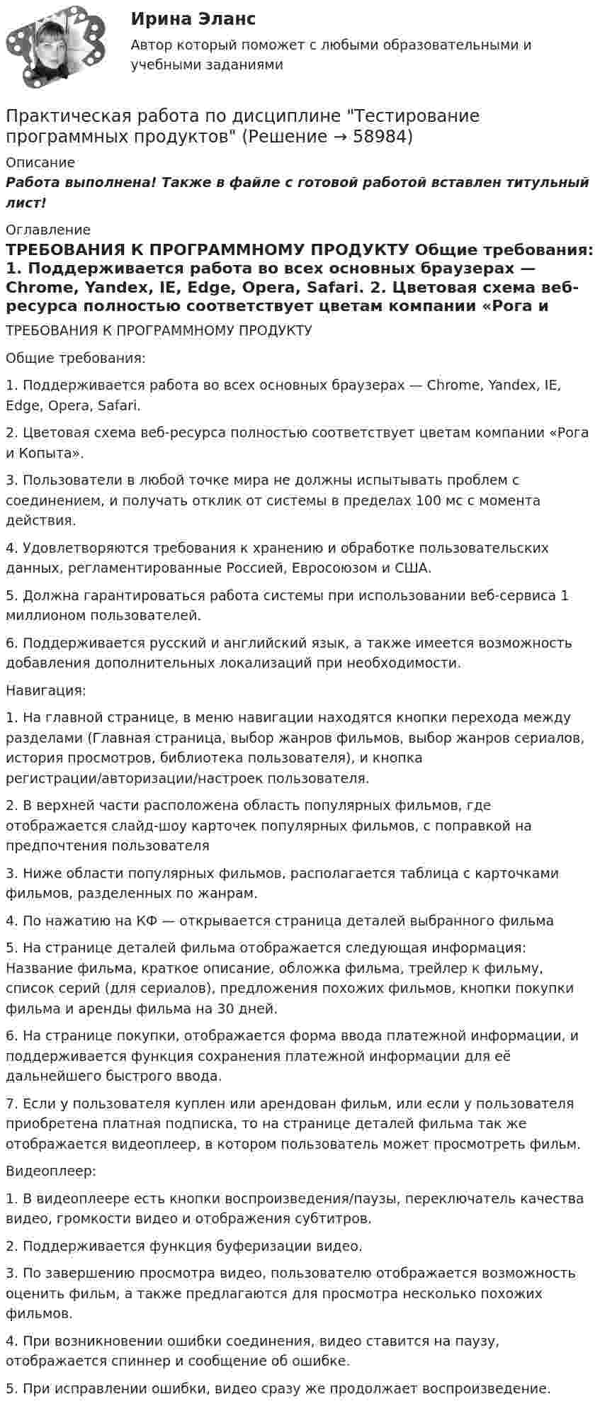     
            Описание
            Работа выполнена! Также в файле с готовой работой вставлен титульный лист! 
            Оглавление
            ТРЕБОВАНИЯ К ПРОГРАММНОМУ ПРОДУКТУ Общие требования: 1. Поддерживается работа во всех основных браузерах — Chrome, Yandex, IE, Edge, Opera, Safari. 2. Цветовая схема веб-ресурса полностью соответствует цветам компании «Рога и Копыта». 3. Пользователи в любой точке мира не должны испытывать проблем с соединением, и получать отклик от системы в пределах 100 мс с момента действия. 4. Удовлетворяются требования к хранению и обработке пользовательских данных, регламентированные Россией, Евросоюзом и США. 5. Должна гарантироваться работа системы при использовании веб-сервиса 1 миллионом пользователей. 6. Поддерживается русский и английский язык, а также имеется возможность добавления дополнительных локализаций при необходимости. Навигация: 1. На главной странице, в меню навигации находятся кнопки перехода между разделами (Главная страница, выбор жанров фильмов, выбор жанров сериалов, история просмотров, библиотека пользователя), и кнопка регистрации/авторизации/настроек пользователя. 2. В верхней части расположена область популярных фильмов, где отображается слайд-шоу карточек популярных фильмов, с поправкой на предпочтения пользователя 3. Ниже области популярных фильмов, располагается таблица с карточками фильмов, разделенных по жанрам. 4. По нажатию на КФ — открывается страница деталей выбранного фильма 5. На странице деталей фильма отображается следующая информация: Название фильма, краткое описание, обложка фильма, трейлер к фильму, список серий (для сериалов), предложения похожих фильмов, кнопки покупки фильма и аренды фильма на 30 дней. 6. На странице покупки, отображается форма ввода платежной информации, и поддерживается функция сохранения платежной информации для её дальнейшего быстрого ввода. 7. Если у пользователя куплен или арендован фильм, или если у пользователя приобретена платная подписка, то на странице деталей фильма так же отображается видеоплеер, в котором пользователь может просмотреть фильм. Видеоплеер: 1. В видеоплеере есть кнопки воспроизведения/паузы, переключатель качества видео, громкости видео и отображения субтитров. 2. Поддерживается функция буферизации видео. 3. По завершению просмотра видео, пользователю отображается возможность оценить фильм, а также предлагаются для просмотра несколько похожих фильмов. 4. При возникновении ошибки соединения, видео ставится на паузу, отображается спиннер и сообщение об ошибке. 5. При исправлении ошибки, видео сразу же продолжает воспроизведение.  
            
            
            Практическая работа  по дисциплине Тестирование программных продуктовПрактическая работа по дисциплине Тестирование программных продуктовПрактическая работа по дисциплине Уголовное правоПрактическая работа по дисциплине Уголовное право ПРАКТИЧЕСКАЯ РАБОТА по дисциплине «Финансовая отчетность: отечественный и международный аспекты» ПРАКТИЧЕСКАЯ РАБОТА по дисциплине «Финансовая отчетность: отечественный и международный аспекты»Практическая работа по жилищному праву.Практическая работа по дисциплине Правоведение Практическая работа по дисциплине «Правовое обеспечение профессиональной деятельности»Практическая работа по дисциплине «Программирование в среде 1С»Практическая работа по дисциплине «Статистика»Практическая работа по дисциплине «Страноведение» ДОТ ФЭКПрактическая работа по дисциплине страхованиеПрактическая работа по дисциплине «Теория государства и права»