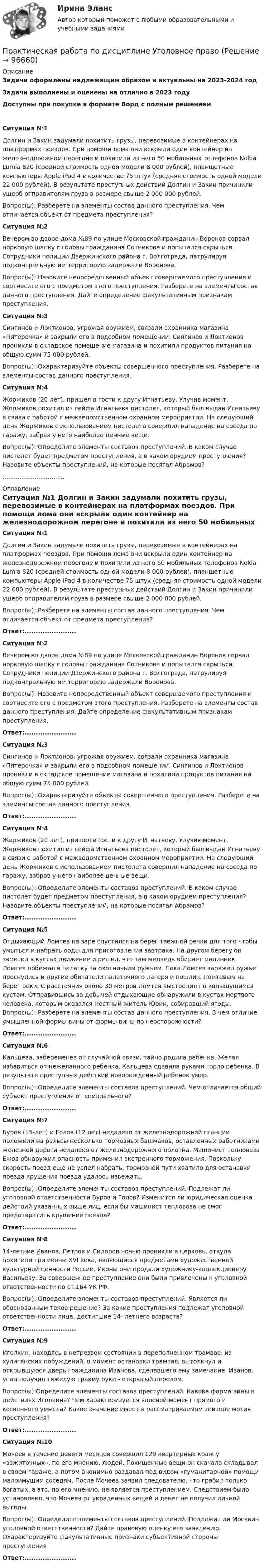      
            Описание
            Задачи оформлены надлежащим образом и актуальны на 2023-2024 годЗадачи выполнены и оценены на отлично в 2023 годуДоступны при покупке в формате Ворд с полным решением Ситуация №1 	Долгин и Закин задумали похитить грузы, перевозимые в контейнерах на платформах поездов. При помощи лома они вскрыли один контейнер на железнодорожном перегоне и похитили из него 50 мобильных телефонов Nokia Lumia 820 (средней стоимость одной модели 8 000 рублей), планшетные компьютеры Apple iPad 4 в количестве 75 штук (средняя стоимость одной модели 22 000 рублей). В результате преступных действий Долгин и Закин причинили ущерб отправителям груза в размере свыше 2 000 000 рублей. 	Вопрос(ы): Разберете на элементы состав данного преступления. Чем отличается объект от предмета преступления?  Ситуация №2 	Вечером во дворе дома №89 по улице Московской гражданин Воронов сорвал норковую шапку с головы гражданина Сотникова и попытался скрыться. Сотрудники полиции Дзержинского района г. Волгограда, патрулируя подконтрольную им территорию задержали Воронова. 	Вопрос(ы): Назовите непосредственный объект совершаемого преступления и соотнесите его с предметом этого преступления. Разберете на элементы состав данного преступления. Дайте определение факультативным признакам преступления.  Ситуация №3 	Сингинов и Локтионов, угрожая оружием, связали охранника магазина «Пятерочка» и закрыли его в подсобном помещении. Сингинов и Локтионов проникли в складское помещение магазина и похитили продуктов питания на общую сумм 75 000 рублей. 	Вопрос(ы): Охарактеризуйте объекты совершенного преступления. Разберете на элементы состав данного преступления.  Ситуация №4 	Жоржиков (20 лет), пришел в гости к другу Игнатьеву. Улучив момент, Жоржиков похитил из сейфа Игнатьева пистолет, который был выдан Игнатьеву в связи с работой с межведомственном охранном мероприятии. На следующий день Жоржиков с использованием пистолета совершил нападение на соседа по гаражу, забрав у него наиболее ценные вещи. 	Вопрос(ы): Определите элементы составов преступлений. В каком случае пистолет будет предметом преступления, а в каком орудием преступления? Назовите объекты преступлений, на которые посягал Абрамов? ................................. 
            Оглавление
             Ситуация №1 	Долгин и Закин задумали похитить грузы, перевозимые в контейнерах на платформах поездов. При помощи лома они вскрыли один контейнер на железнодорожном перегоне и похитили из него 50 мобильных телефонов Nokia Lumia 820 (средней стоимость одной модели 8 000 рублей), планшетные компьютеры Apple iPad 4 в количестве 75 штук (средняя стоимость одной модели 22 000 рублей). В результате преступных действий Долгин и Закин причинили ущерб отправителям груза в размере свыше 2 000 000 рублей. 	Вопрос(ы): Разберете на элементы состав данного преступления. Чем отличается объект от предмета преступления?  Ответ:....................... Ситуация №2 	Вечером во дворе дома №89 по улице Московской гражданин Воронов сорвал норковую шапку с головы гражданина Сотникова и попытался скрыться. Сотрудники полиции Дзержинского района г. Волгограда, патрулируя подконтрольную им территорию задержали Воронова. 	Вопрос(ы): Назовите непосредственный объект совершаемого преступления и соотнесите его с предметом этого преступления. Разберете на элементы состав данного преступления. Дайте определение факультативным признакам преступления.  Ответ:....................... Ситуация №3 	Сингинов и Локтионов, угрожая оружием, связали охранника магазина «Пятерочка» и закрыли его в подсобном помещении. Сингинов и Локтионов проникли в складское помещение магазина и похитили продуктов питания на общую сумм 75 000 рублей. 	Вопрос(ы): Охарактеризуйте объекты совершенного преступления. Разберете на элементы состав данного преступления.  Ответ:....................... Ситуация №4 	Жоржиков (20 лет), пришел в гости к другу Игнатьеву. Улучив момент, Жоржиков похитил из сейфа Игнатьева пистолет, который был выдан Игнатьеву в связи с работой с межведомственном охранном мероприятии. На следующий день Жоржиков с использованием пистолета совершил нападение на соседа по гаражу, забрав у него наиболее ценные вещи. 	Вопрос(ы): Определите элементы составов преступлений. В каком случае пистолет будет предметом преступления, а в каком орудием преступления? Назовите объекты преступлений, на которые посягал Абрамов?  Ответ:....................... Ситуация №5 	Отдыхающий Ломтев на заре спустился на берег таежной речки для того чтобы умыться и набрать воды для приготовления завтрака. На другом берегу он заметил в кустах движение и решил, что там медведь обирает малинник. Ломтев побежал в палатку за охотничьим ружьем. Пока Ломтев заряжал ружье проснулись и другие обитатели палаточного лагеря и пошли с Ломтевым на берег реки. С расстояния около 30 метров Ломтев выстрелил по колышущимся кустам. Отправившись за добычей отдыхающие обнаружили в кустах мертвого человека, которым оказался местный житель Юрин, собиравший ягоды. Вопрос(ы): Разберете на элементы состав данного преступления. В чем отличие умышленной формы вины от формы вины по неосторожности?  Ответ:....................... Ситуация №6 	Кальцева, забеременев от случайной связи, тайно родила ребенка. Желая избавиться от нежеланного ребенка, Кальцева сдавила руками горло ребенка. В результате преступных действий новорожденный ребенок умер. 	Вопрос(ы): Определите элементы составов преступлений. Чем отличается общий субъект преступления от специального? Ответ:....................... Ситуация №7 	Буров (15-лет) и Голов (12 лет) недалеко от железнодорожной станции положили на рельсы несколько тормозных башмаков, оставленных работниками железной дороги недалеко от железнодорожного полотна. Машинист тепловоза Ежов обнаружил опасность применил экстренного торможения. Поскольку скорость поезд еще не успел набрать, тормозной пути хватило для остановки поезда крушения поезда удалось извежать. 	Вопрос(ы): Определите элементы составов преступлений. Подлежат ли уголовной ответственности Буров и Голов? Изменится ли юридическая оценка действий указанных выше лиц, если бы машинист тепловоза не смог предотвратить крушение поезда?  Ответ:....................... Ситуация №8 	14-летние Иванов, Петров и Сидоров ночью проникли в церковь, откуда похитили три иконы ХVI века, являющиеся предметами художественной культурной ценности России. Иконы они продали художнику-коллекционеру Васильеву. За совершенное преступление они были привлечены к уголовной ответственности по ст.164 УК РФ. 	Вопрос(ы): Определите элементы составов преступлений. Является ли обоснованным такое решение? За какие преступления подлежат уголовной ответственности лица, достигшие 14- летнего возраста?  Ответ:....................... Ситуация №9 	Иголкин, находясь в нетрезвом состоянии в переполненном трамвае, из хулиганских побуждений, в момент остановки трамвая, вытолкнул и открывшуюся дверь гражданина Иванова, сделавшего ему замечание. Иванов, упал получил тяжелую травму руки - открытый перелом. 	Вопрос(ы):Определите элементы составов преступлений. Какова форма вины в действиях Иголкина? Чем характеризуется волевой момент прямого и косвенного умысла? Какое значение имеет в рассматриваемом эпизоде мотив преступления?  Ответ:.......................  Ситуация №10 	Мочеев в течение девяти месяцев совершил 129 квартирных краж у «зажиточных», по его мнению, людей. Похищенные вещи он сначала складывал в своем гараже, а потом анонимно раздавал под видом «гуманитарной» помощи малоимущим соседям. После Мочеев заявил следователю, что грабил только богатых, а это, по его мнению, не является преступлением. Следствием было установлено, что Мочеев от украденных вещей и денег не получил личной выгоды. 	Вопрос(ы): Определите элементы составов преступлений. Подлежит ли Москвин уголовной ответственности? Дайте правовую оценку его заявлению. Охарактеризуйте факультативные признаки субъективной стороны преступления Ответ:.......................  
            
            
            Практическая работа по дисциплине Уголовное правоПрактическая работа по дисциплине Уголовное право ПРАКТИЧЕСКАЯ РАБОТА по дисциплине «Финансовая отчетность: отечественный и международный аспекты» ПРАКТИЧЕСКАЯ РАБОТА по дисциплине «Финансовая отчетность: отечественный и международный аспекты»Практическая работа по жилищному праву.Практическая работа  по Жилищному праву ,  ФЭКПрактическая работа по ИГПЗСПрактическая работа по дисциплине «Программирование в среде 1С»Практическая работа по дисциплине «Статистика»Практическая работа по дисциплине «Страноведение» ДОТ ФЭКПрактическая работа по дисциплине страхованиеПрактическая работа по дисциплине «Теория государства и права»Практическая работа по дисциплине «Теория государства и права»  (ответы ФЭК) Практическая работа  по дисциплине Тестирование программных продуктов