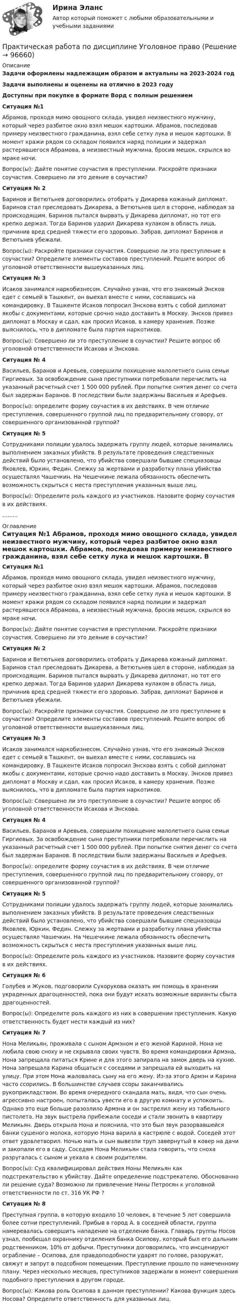      
            Описание
            Задачи оформлены надлежащим образом и актуальны на 2023-2024 годЗадачи выполнены и оценены на отлично в 2023 годуДоступны при покупке в формате Ворд с полным решениемСитуация №1 	Абрамов, проходя мимо овощного склада, увидел неизвестного мужчину, который через разбитое окно взял мешок картошки. Абрамов, последовав примеру неизвестного гражданина, взял себе сетку лука и мешок картошки. В момент кражи рядом со складом появился наряд полиции и задержал растерявшегося Абрамова, а неизвестный мужчина, бросив мешок, скрылся во мраке ночи. 	Вопрос(ы): Дайте понятие соучастия в преступлении. Раскройте признаки соучастия. Совершено ли это деяние в соучастии?  Ситуация № 2 	Баринов и Ветютьнев договорились отобрать у Дикарева кожаный дипломат. Баринов стал преследовать Дикарева, а Ветютьнев шел в стороне, наблюдая за происходящим. Баринов пытался вырвать у Дикарева дипломат, но тот его крепко держал. Тогда Баринов ударил Дикарева кулаком в область лица, причинив вред средней тяжести его здоровью. Забрав, дипломат Баринов и Ветютьнев убежали. 	Вопрос(ы): Раскройте признаки соучастия. Совершено ли это преступление в соучастии? Определите элементы составов преступлений. Решите вопрос об уголовной ответственности вышеуказанных лиц. 	 Ситуация № 3 	Исаков занимался наркобизнесом. Случайно узнав, что его знакомый Энсков едет с семьей в Ташкент, он выехал вместе с ними, сославшись на командировку. В Ташкенте Исаков попросил Энскова взять с собой дипломат якобы с документами, которые срочно надо доставить в Москву. Энсков привез дипломат в Москву и сдал, как просил Исаков, в камеру хранения. Позже выяснилось, что в дипломате была партия наркотиков. 	Вопрос(ы): Совершено ли это преступление в соучастии? Решите вопрос об уголовной ответственности Исакова и Энскова.  Ситуация № 4 	Васильев, Баранов и Аревьев, совершили похищение малолетнего сына семьи Гиргиевых. За освобождение сына преступники потребовали перечислить на указанный расчетный счет 1 500 000 рублей. При попытке снятия денег со счета был задержан Баранов. В последствии были задержаны Васильев и Арефьев. 	Вопрос(ы): определите форму соучастия в их действиях. В чем отличие преступления, совершенного группой лиц по предварительному сговору, от совершенного организованной группой?  Ситуация № 5 	Сотрудниками полиции удалось задержать группу людей, которые занимались выполнением заказных убийств. В результате проведения следственных действий было установлено, что убийства совершали бывшие спецназовцы Яковлев, Юркин, Федин. Слежку за жертвами и разработку плана убийства осуществлял Чашечкин. На Чешечкине лежала обязанность обеспечить возможность скрыться с места преступления указанных выше лиц. 	Вопрос(ы): Определите роль каждого из участников. Назовите форму соучастия в их действиях. 	......... 
            Оглавление
             Ситуация №1 	Абрамов, проходя мимо овощного склада, увидел неизвестного мужчину, который через разбитое окно взял мешок картошки. Абрамов, последовав примеру неизвестного гражданина, взял себе сетку лука и мешок картошки. В момент кражи рядом со складом появился наряд полиции и задержал растерявшегося Абрамова, а неизвестный мужчина, бросив мешок, скрылся во мраке ночи. 	Вопрос(ы): Дайте понятие соучастия в преступлении. Раскройте признаки соучастия. Совершено ли это деяние в соучастии?  Ситуация № 2 	Баринов и Ветютьнев договорились отобрать у Дикарева кожаный дипломат. Баринов стал преследовать Дикарева, а Ветютьнев шел в стороне, наблюдая за происходящим. Баринов пытался вырвать у Дикарева дипломат, но тот его крепко держал. Тогда Баринов ударил Дикарева кулаком в область лица, причинив вред средней тяжести его здоровью. Забрав, дипломат Баринов и Ветютьнев убежали. 	Вопрос(ы): Раскройте признаки соучастия. Совершено ли это преступление в соучастии? Определите элементы составов преступлений. Решите вопрос об уголовной ответственности вышеуказанных лиц. 	 Ситуация № 3 	Исаков занимался наркобизнесом. Случайно узнав, что его знакомый Энсков едет с семьей в Ташкент, он выехал вместе с ними, сославшись на командировку. В Ташкенте Исаков попросил Энскова взять с собой дипломат якобы с документами, которые срочно надо доставить в Москву. Энсков привез дипломат в Москву и сдал, как просил Исаков, в камеру хранения. Позже выяснилось, что в дипломате была партия наркотиков. 	Вопрос(ы): Совершено ли это преступление в соучастии? Решите вопрос об уголовной ответственности Исакова и Энскова.  Ситуация № 4 	Васильев, Баранов и Аревьев, совершили похищение малолетнего сына семьи Гиргиевых. За освобождение сына преступники потребовали перечислить на указанный расчетный счет 1 500 000 рублей. При попытке снятия денег со счета был задержан Баранов. В последствии были задержаны Васильев и Арефьев. 	Вопрос(ы): определите форму соучастия в их действиях. В чем отличие преступления, совершенного группой лиц по предварительному сговору, от совершенного организованной группой?  Ситуация № 5 	Сотрудниками полиции удалось задержать группу людей, которые занимались выполнением заказных убийств. В результате проведения следственных действий было установлено, что убийства совершали бывшие спецназовцы Яковлев, Юркин, Федин. Слежку за жертвами и разработку плана убийства осуществлял Чашечкин. На Чешечкине лежала обязанность обеспечить возможность скрыться с места преступления указанных выше лиц. 	Вопрос(ы): Определите роль каждого из участников. Назовите форму соучастия в их действиях.  Ситуация № 6 	Голубев и Жуков, подговорили Сухорукова оказать им помощь в хранении украденных драгоценностей, пока они будут искать возможные варианты сбыта драгоценностей. 	Вопрос(ы): Определите роль каждого из них в совершении преступления. Какую ответственность будет нести каждый из них?  Ситуация № 7 	Нона Меликьян, проживала с сыном Армэном и его женой Кариной. Нона не любила свою сноху и не скрывала своих чувств. Во время командировки Армэна, Нона запрещала питаться Крине и для этого запирала на замок дверь на кухню. Нона запрещала Карина общаться с соседями и запрещала ей выходить на улицу. При этом Нона жаловалась сыну на его жену. Из-за этого Армэн и Карина часто ссорились. В большинстве случаев ссоры заканчивались рукоприкладством. Во время очередного скандала мать, видя, что сын очень агрессивно настроен, попыталась увести его в другую комнату и успокоить. Однако это еще больше разозлило Армэна и он застрелил жену из табельного пистолета. На звук выстрела прибежали соседи и стали звонить в квартиру Меликьян. Дверь открыла Нона и пояснила, что это был звук разорвавшейся банки сушеного молока, которую Нона варила в кастрюле с водой. Соседей этот ответ удовлетворил. Ночью мать и сын вывезли труп завернутый в ковер на дачи и закопали его в саду. Соседям Нона Меликьян стала говорить, что сноха разругалась с сыном и уехала к своим родителям. 	Вопрос(ы): Суд квалифицировал действия Ноны Меликьян как подстрекательство к убийству. Дайте определение подстрекателю. Обоснованно ли решение суда? Возможно ли привлечение Нины Петросян к уголовной ответственности по ст. 316 УК РФ ?  Ситуация № 8 	Преступная группа, в которую входило 10 человек, в течение 5 лет совершила более сотни преступлений. Прибыв в город А. в соседней области, группа намеревалась совершить нападение на отделение банка. Главарь группы Носов узнал, пообещал охраннику отделения банка Осипову, который был его дальним родственником, 10% от добычи. Преступники договорились, что инсценируют ограбление – Осипова, для правдоподобности ударят по голове, разоружат, свяжут и запрут в подсобном помещении. Преступление прошло по намеченному плану. Через несколько месяцев, преступников задержали в момент совершения подобного преступления в другом городе. 	Вопрос(ы): Какова роль Осипова в данном преступлении? Какова функция здесь Носова? Определите ответственность для указанных лиц.   
            
            
            Практическая работа по дисциплине Тестирование программных продуктовПрактическая работа по дисциплине Уголовное правоПрактическая работа по дисциплине Уголовное право ПРАКТИЧЕСКАЯ РАБОТА по дисциплине «Финансовая отчетность: отечественный и международный аспекты» ПРАКТИЧЕСКАЯ РАБОТА по дисциплине «Финансовая отчетность: отечественный и международный аспекты»Практическая работа по жилищному праву.Практическая работа  по Жилищному праву ,  ФЭКПрактическая работа по дисциплине «Правовое обеспечение профессиональной деятельности»Практическая работа по дисциплине «Программирование в среде 1С»Практическая работа по дисциплине «Статистика»Практическая работа по дисциплине «Страноведение» ДОТ ФЭКПрактическая работа по дисциплине страхованиеПрактическая работа по дисциплине «Теория государства и права»Практическая работа по дисциплине «Теория государства и права»  (ответы ФЭК) 