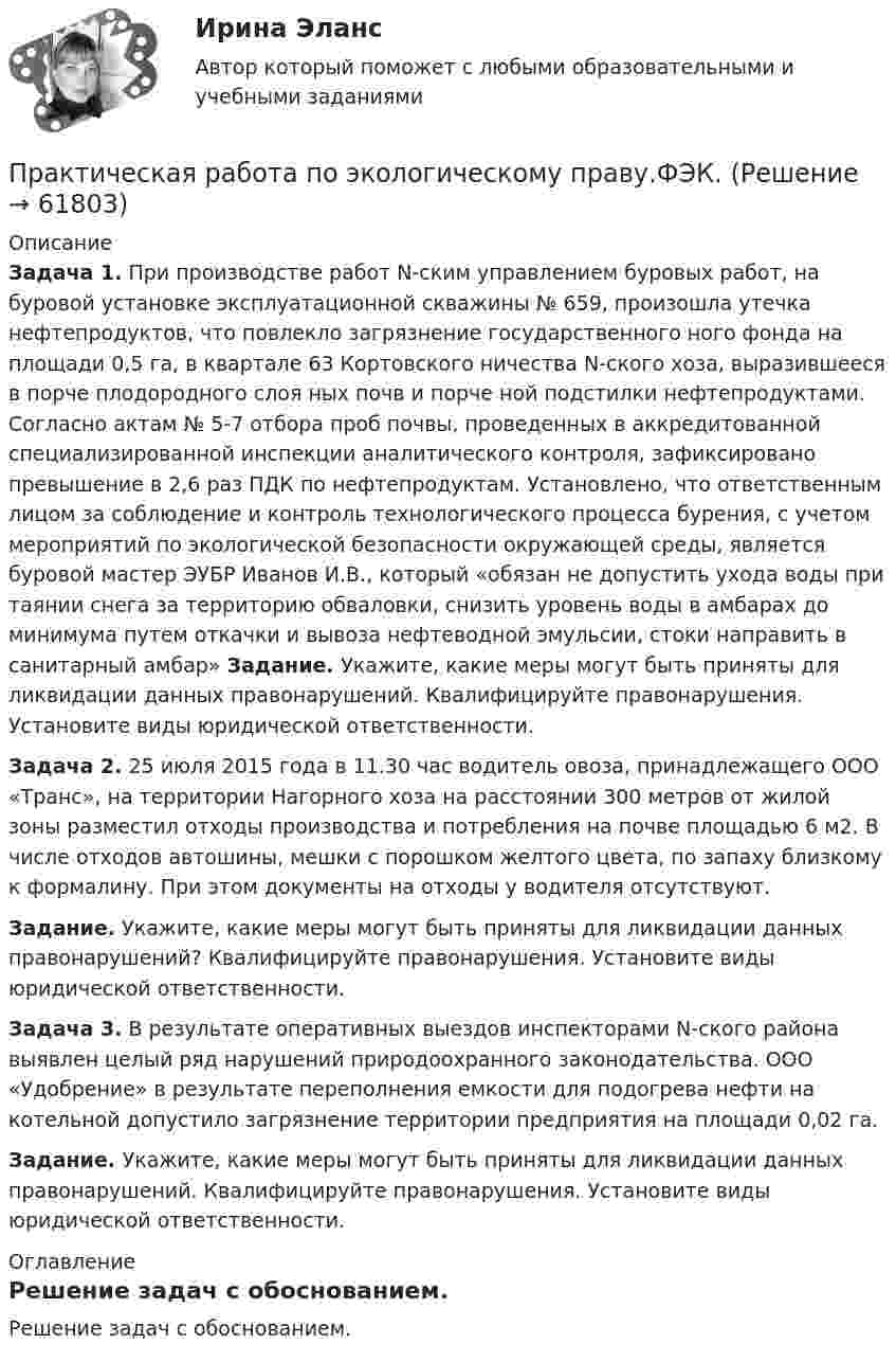     
            Описание
             Задача 1. При производстве работ N-ским управлением буровых работ, на буровой установке эксплуатационной скважины № 659, произошла утечка нефтепродуктов, что повлекло загрязнение государственного ного фонда на площади 0,5 га, в квартале 63 Кортовского ничества N-ского хоза, выразившееся в порче плодородного слоя ных почв и порче ной подстилки нефтепродуктами. Согласно актам № 5-7 отбора проб почвы, проведенных в аккредитованной специализированной инспекции аналитического контроля, зафиксировано превышение в 2,6 раз ПДК по нефтепродуктам. Установлено, что ответственным лицом за соблюдение и контроль технологического процесса бурения, с учетом мероприятий по экологической безопасности окружающей среды, является буровой мастер ЭУБР Иванов И.В., который «обязан не допустить ухода воды при таянии снега за территорию обваловки, снизить уровень воды в амбарах до минимума путем откачки и вывоза нефтеводной эмульсии, стоки направить в санитарный амбар» 	Задание. Укажите, какие меры могут быть приняты для ликвидации данных правонарушений. Квалифицируйте правонарушения. Установите виды юридической ответственности.  Задача 2. 25 июля 2015 года в 11.30 час водитель овоза, принадлежащего ООО «Транс», на территории Нагорного хоза на расстоянии 300 метров от жилой зоны разместил отходы производства и потребления на почве площадью 6 м2. В числе отходов автошины, мешки с порошком желтого цвета, по запаху близкому к формалину. При этом документы на отходы у водителя отсутствуют. Задание. Укажите, какие меры могут быть приняты для ликвидации данных правонарушений? Квалифицируйте правонарушения. Установите виды юридической ответственности. Задача 3. В результате оперативных выездов инспекторами N-ского района выявлен целый ряд нарушений природоохранного законодательства. ООО «Удобрение» в результате переполнения емкости для подогрева нефти на котельной допустило загрязнение территории предприятия на площади 0,02 га. Задание. Укажите, какие меры могут быть приняты для ликвидации данных правонарушений. Квалифицируйте правонарушения. Установите виды юридической ответственности. 
            Оглавление
            Решение задач с обоснованием.  
            
            
            Практическая работа по химии 5 вариант (фамилия на букву Д).  Росдистант ТГУ.Практическая работа по экологическому праву.ФЭК.Практическая работа по ЭкономикеПрактическая работа «Правовое обеспечение рекламной деятельности»Практическая работа Предпринимательское право Практическая работа Предпринимательское право , ФЭКПрактическая работа Противодействие коррупции в органах законодательной властиПрактическая работа по теме Гражданское право.Практическая работа по теме конституционное право.Практическая  работа по теме семейное право.Практическая работа по теме Статистика.ФЭК.Практическая работа по Теории организацииПрактическая работа по Трудовому правуПрактическая работа по управлению проектами