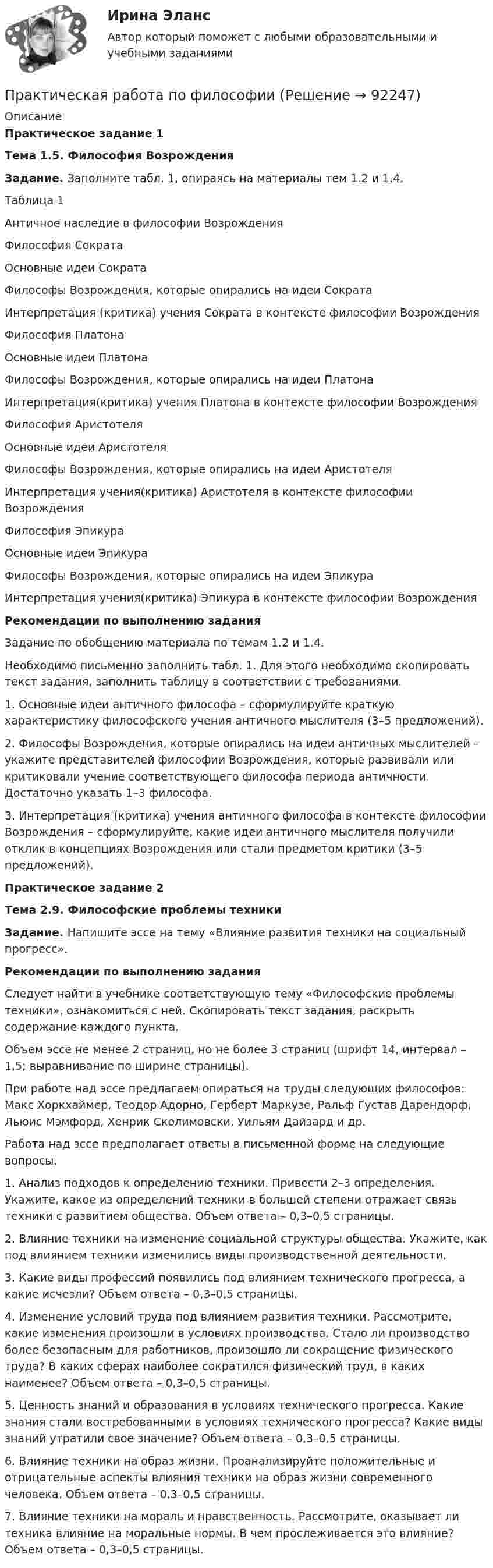     
            Описание
             Практическое задание 1 Тема 1.5. Философия Возрождения Задание. Заполните табл. 1, опираясь на материалы тем 1.2 и 1.4.	Таблица 1	 Античное наследие в философии Возрождения  	Философия Сократа   	Основные идеи Сократа 	Философы Возрождения, которые опирались на идеи Сократа 	Интерпретация (критика) учения Сократа в контексте философии Возрождения   Философия Платона   	Основные идеи Платона  	Философы Возрождения, которые опирались на идеи Платона 	Интерпретация(критика) учения Платона в контексте философии Возрождения	Философия Аристотеля   	Основные идеи Аристотеля  	Философы Возрождения, которые опирались на идеи Аристотеля 	Интерпретация учения(критика) Аристотеля в контексте философии Возрождения	Философия Эпикура   	Основные идеи Эпикура  	Философы Возрождения, которые опирались на идеи Эпикура 	Интерпретация учения(критика) Эпикура в контексте философии ВозрожденияРекомендации по выполнению задания	Задание по обобщению материала по темам 1.2 и 1.4. 	Необходимо письменно заполнить табл. 1. Для этого необходимо скопировать текст задания, заполнить таблицу в соответствии с требованиями.	1. Основные идеи античного философа – сформулируйте краткую характеристику философского учения античного мыслителя (3–5 предложений). 	2. Философы Возрождения, которые опирались на идеи античных мыслителей – укажите представителей философии Возрождения, которые развивали или критиковали учение соответствующего философа периода античности. Достаточно указать 1–3 философа.	3. Интерпретация (критика) учения античного философа в контексте философии Возрождения – сформулируйте, какие идеи античного мыслителя получили отклик в концепциях Возрождения или стали предметом критики (3–5 предложений).  Практическое задание 2 Тема 2.9. Философские проблемы техники Задание. Напишите эссе на тему «Влияние развития техники на социальный прогресс».  Рекомендации по выполнению задания	Следует найти в учебнике соответствующую тему «Философские проблемы техники», ознакомиться с ней. Скопировать текст задания, раскрыть содержание каждого пункта.	Объем эссе не менее 2 страниц, но не более 3 страниц (шрифт 14, интервал – 1,5; выравнивание по ширине страницы).	При работе над эссе предлагаем опираться на труды следующих философов: Макс Хоркхаймер, Теодор Адорно, Герберт Маркузе, Ральф Густав Дарендорф, Льюис Мэмфорд, Хенрик Сколимовски, Уильям Дайзард и др.	Работа над эссе предполагает ответы в письменной форме на следующие вопросы.	1. Анализ подходов к определению техники. Привести 2–3 определения. Укажите, какое из определений техники в большей степени отражает связь техники с развитием общества. Объем ответа – 0,3–0,5 страницы.	2. Влияние техники на изменение социальной структуры общества. Укажите, как под влиянием техники изменились виды производственной деятельности. 	3. Какие виды профессий появились под влиянием технического прогресса, а какие исчезли? Объем ответа – 0,3–0,5 страницы.	4. Изменение условий труда под влиянием развития техники. Рассмотрите, какие изменения произошли в условиях производства. Стало ли производство более безопасным для работников, произошло ли сокращение физического труда? В каких сферах наиболее сократился физический труд, в каких наименее? Объем ответа – 0,3–0,5 страницы.	5. Ценность знаний и образования в условиях технического прогресса. Какие знания стали востребованными в условиях технического прогресса? Какие виды знаний утратили свое значение? Объем ответа – 0,3–0,5 страницы.	6. Влияние техники на образ жизни. Проанализируйте положительные и отрицательные аспекты влияния техники на образ жизни современного человека. Объем ответа – 0,3–0,5 страницы.	7. Влияние техники на мораль и нравственность. Рассмотрите, оказывает ли техника влияние на моральные нормы. В чем прослеживается это влияние? Объем ответа – 0,3–0,5 страницы.   
            
            
            Практическая работа по управлению проектамиПрактическая работа по философииПрактическая работа по химии 5 вариант (фамилия на букву Д).  Росдистант ТГУ.Практическая работа по экологическому праву.ФЭК.Практическая работа по ЭкономикеПрактическая работа «Правовое обеспечение рекламной деятельности»Практическая работа Предпринимательское право Практическая работа по семейному праву , ФЭКПрактическая работа по ситуации в п. Пильва Чердынского муниципального районаПрактическая работа по теме Гражданское право.Практическая работа по теме конституционное право.Практическая  работа по теме семейное право.Практическая работа по теме Статистика.ФЭК.Практическая работа по Теории организации