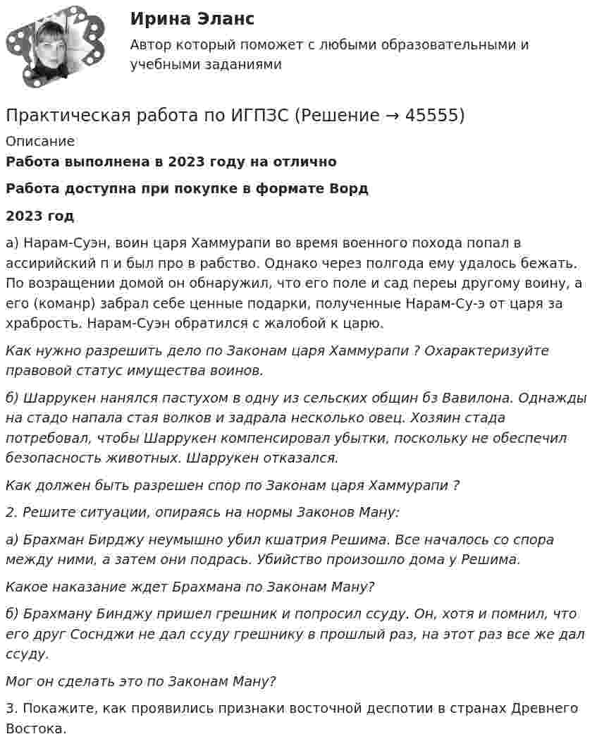      
            Описание
            Работа выполнена в 2023 году на отличноРабота доступна при покупке в формате Ворд2023 года) Нарам-Суэн, воин царя Хаммурапи во время военного по­хода попал в ассирийский п и был про в рабство. Однако через полгода ему удалось бежать. По возращении домой он об­наружил, что его поле и сад переы другому воину, а его  (команр) забрал себе ценные подарки, полученные Нарам-Су-э от царя за храбрость. Нарам-Суэн обратился с жалобой к царю.Как нужно разрешить дело по Законам царя Хаммурапи ? Оха­рактеризуйте правовой статус имущества воинов.б)  Шаррукен нанялся пастухом в одну из сельских общин бз Вавилона. Однажды на стадо напала стая волков и задрала несколько овец. Хозяин стада потребовал, чтобы Шарру­кен компенсировал убытки, поскольку не обеспечил безопас­ность животных. Шаррукен отказался.Как должен быть разрешен спор по Законам царя Хаммурапи ? 2. Решите ситуации, опираясь на нормы Законов Ману:а) Брахман Бирджу неумышно убил кшатрия Решима. Все началось со спора между ними, а затем они подрась. Убийство произошло дома у Решима.Какое наказание ждет Брахмана по Законам Ману?б) Брахману Бинджу пришел грешник и попросил ссуду. Он, хотя и помнил, что его друг Соснджи не дал ссуду грешнику в прошлый раз, на этот раз все же дал ссуду.Мог  он сделать это по Законам Ману?3. Покажите, как проявились признаки восточной деспотии в странах Древнего Востока.  
            
            
            Практическая работа  по Жилищному праву ,  ФЭКПрактическая работа по ИГПЗСПрактическая работа по ИГПЗСПрактическая работа по ИГПЗСПрактическая работа по ИГПЗСПрактическая работа по информатике 2 семестрПрактическая работа по Когнитивной психологииПрактическая работа по дисциплине «Теория государства и права»  (ответы ФЭК) Практическая работа  по дисциплине Тестирование программных продуктовПрактическая работа по дисциплине Тестирование программных продуктовПрактическая работа по дисциплине Уголовное правоПрактическая работа по дисциплине Уголовное право ПРАКТИЧЕСКАЯ РАБОТА по дисциплине «Финансовая отчетность: отечественный и международный аспекты» ПРАКТИЧЕСКАЯ РАБОТА по дисциплине «Финансовая отчетность: отечественный и международный аспекты»