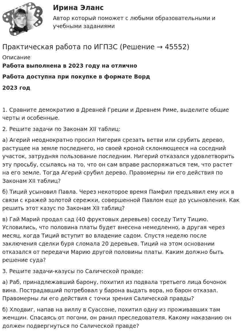      
            Описание
            Работа выполнена в 2023 году на отличноРабота доступна при покупке в формате Ворд2023 год1. Сравните демократию в Древней Греции и Древнем Риме, выделите общие черты и особенные.2. Решите задачи по Законам XII таблиц:а) Агерий неоднократно просил Нигерия срезать ветви или срубить дерево, растущее на земле последнего, но своей кроной склоняющееся на соседний участок, затрудняя пользование последним. Нигерий отказался удовлетворить эту просьбу, ссылаясь на то, что он сам вправе распоряжаться тем, что растет на его земле. Тогда Агерий срубил дерево. Правомерны ли его действия по Законам XII таблиц?б) Тиций усыновил Павла. Через некоторое время Памфил предъявил ему иск в связи с кражей золотой сережки, совершенной Павлом еще до усыновления. Как решить этот казус по Законам XII таблиц?в) Гай Марий продал сад (40 фруктовых деревьев) соседу Титу Тицию. Условились, что половина платы будет внесена немедленно, а другая через месяц, когда Тиций вступит во владение садом. Спустя неделю после заключения сделки буря сломала 20 деревьев. Тиций на этом основании отказался от передачи Марию другой половины платы. Каким должно быть решение суда?3. Решите задачи-казусы по Салической правде:а) Раб, принадлежавший барону, похитил из подвала третьего лица бочонок вина. Пострадавший потребовал у барона выдать вора, но барон отказал. Правомерны ли его действия с точки зрения Салической правды?б) Хлодвиг, напав на виллу в Суассоне, похитил одну из проживавших там женщин. Спасаясь от погони, он ранил преследователя. Какому наказанию он должен подвергнуться по Салической правде?  
            
            
            Практическая работа по ИГПЗСПрактическая работа по ИГПЗСПрактическая работа по ИГПЗСПрактическая работа по информатике 2 семестрПрактическая работа по Когнитивной психологииПрактическая работа по Конституционному праву , ФЭКПрактическая работа по Конфликтология (Пример конфликта и его разбор) КонфликтПрактическая работа по дисциплине Тестирование программных продуктовПрактическая работа по дисциплине Уголовное правоПрактическая работа по дисциплине Уголовное право ПРАКТИЧЕСКАЯ РАБОТА по дисциплине «Финансовая отчетность: отечественный и международный аспекты» ПРАКТИЧЕСКАЯ РАБОТА по дисциплине «Финансовая отчетность: отечественный и международный аспекты»Практическая работа по жилищному праву.Практическая работа  по Жилищному праву ,  ФЭК