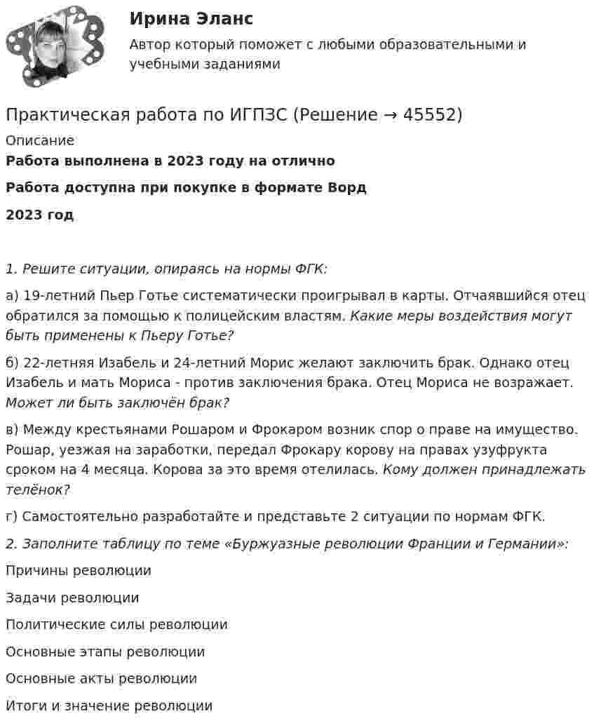      
            Описание
            Работа выполнена в 2023 году на отличноРабота доступна при покупке в формате Ворд2023 год1. Решите ситуации, опираясь на нормы ФГК:а) 19-летний Пьер Готье систематически проигрывал в карты. Отчаявшийся отец обратился за помощью к полицейским властям. Какие меры воздействия могут быть применены к Пьеру Готье?б) 22-летняя Изабель и 24-летний Морис желают заключить брак. Однако отец Изабель и мать Мориса - против заключения брака. Отец Мориса не возражает. Может ли быть заключён брак?в) Между крестьянами Рошаром и Фрокаром возник спор о праве на имущество. Рошар, уезжая на заработки, передал Фрокару корову на правах узуфрукта сроком на 4 месяца. Корова за это время отелилась. Кому должен принадлежать телёнок?г) Самостоятельно разработайте и представьте 2 ситуации по нормам ФГК. 2. Заполните таблицу по теме «Буржуазные революции Франции и Германии»:Причины революцииЗадачи революцииПолитические силы революцииОсновные этапы революцииОсновные акты революцииИтоги и значение революции    
            
            
            Практическая работа по ИГПЗСПрактическая работа по ИГПЗСПрактическая работа по ИГПЗСПрактическая работа по ИГПЗСПрактическая работа по информатике 2 семестрПрактическая работа по Когнитивной психологииПрактическая работа по Конституционному праву , ФЭКПрактическая работа  по дисциплине Тестирование программных продуктовПрактическая работа по дисциплине Тестирование программных продуктовПрактическая работа по дисциплине Уголовное правоПрактическая работа по дисциплине Уголовное право ПРАКТИЧЕСКАЯ РАБОТА по дисциплине «Финансовая отчетность: отечественный и международный аспекты» ПРАКТИЧЕСКАЯ РАБОТА по дисциплине «Финансовая отчетность: отечественный и международный аспекты»Практическая работа по жилищному праву.