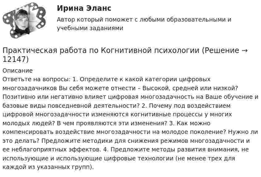      
          Описание
          Ответьте на вопросы: 1. Определите к какой категории цифровых многозадачников Вы себя можете отнести – Высокой, средней или низкой? Позитивно или негативно влияет цифровая многозадачность на Ваше обучение и базовые виды повседневной деятельности? 2. Почему под воздействием цифровой многозадачности изменяются когнитивные процессы у многих молодых людей? В чем проявляются эти изменения? 3. Как можно компенсировать воздействие многозадачности на молодое поколение? Нужно ли это делать? Предложите методики для снижения режимов многозадачности и ее неблагоприятных эффектов. 4. Предложите методы развития внимания, не использующие и использующие цифровые технологии (не менее трех для каждой из указанных групп).   
            
            
            Практическая работа по информатике 2 семестрПрактическая работа по Когнитивной психологииПрактическая работа по Конституционному праву , ФЭКПрактическая работа по Конфликтология (Пример конфликта и его разбор) КонфликтПрактическая работа по математике 1 семестр ММУПрактическая работа по математике за 2 семестр ММУ Практическая работа по МДК 01.01 «Право социального обеспечения» ФЭК ПРАКТИЧЕСКАЯ РАБОТА по дисциплине «Финансовая отчетность: отечественный и международный аспекты» ПРАКТИЧЕСКАЯ РАБОТА по дисциплине «Финансовая отчетность: отечественный и международный аспекты»Практическая работа по жилищному праву.Практическая работа  по Жилищному праву ,  ФЭКПрактическая работа по ИГПЗСПрактическая работа по ИГПЗСПрактическая работа по ИГПЗС